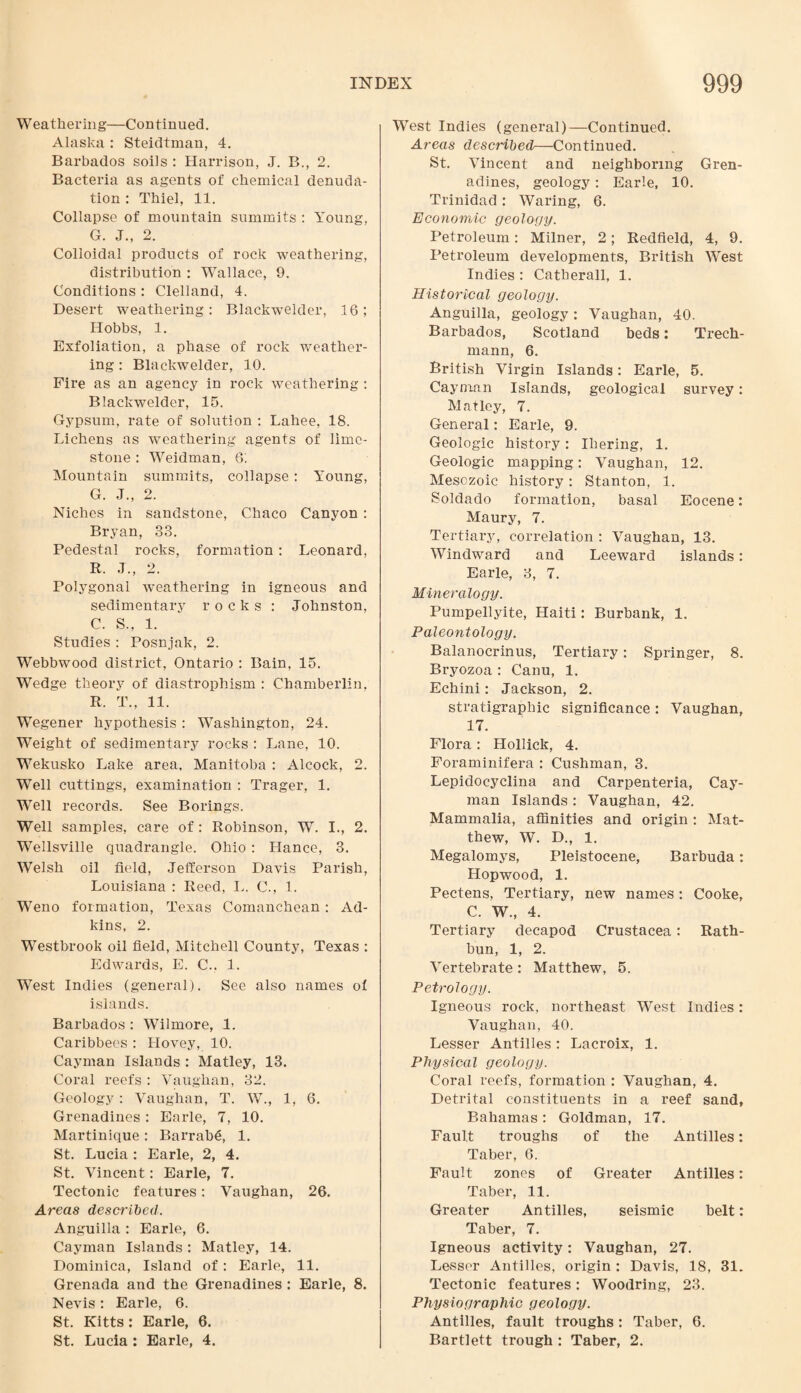 Weathering—Continued. Alaska : Steidtman, 4. Barbados soils : Harrison, J. B., 2. Bacteria as agents of chemical denuda¬ tion : Thiel, 11. Collapse of mountain summits : Young, G. J., 2. Colloidal products of rock weathering, distribution : Wallace, 9. Conditions : Clelland, 4. Desert weathering: Blackwelder, 16; Hobbs, 1. Exfoliation, a phase of rock weather¬ ing : Blackwelder, 10. Fire as an agency in rock weathering : Blackwelder, 15. Gypsum, rate of solution : Lahee, 18. Lichens as weathering agents of lime¬ stone : Weidman, 6; Mountain summits, collapse : Young, G. J., 2. Niches in sandstone, Chaco Canyon : Bryan, 33. Pedestal rocks, formation : Leonard, R. J., 2. Polygonal weathering in igneous and sedimentary rocks : Johnston, C. S., 1. Studies : Posnjak, 2. Webbwood district, Ontario : Bain, 15. Wedge theory of diastrophism : Chamberlin, R. T., 11. Wegener hypothesis : Washington, 24. Weight of sedimentary rocks : Lane, 10. Wekusko Lake area, Manitoba : Alcock, 2. Well cuttings, examination : Trager, 1. Well records. See Borings. Well samples, care of: Robinson, W. I., 2. Wellsville quadrangle. Ohio : Hance, 3. Welsh oil field, Jefferson Davis Parish, Louisiana : Reed, L. C., 1. Weno formation, Texas Comanchean : Ad¬ kins, 2. Westbrook oil field, Mitchell County, Texas : Edwards, E. C., 1. West Indies (general). See also names of islands. Barbados : Wilmore, 1. Caribbees : Ilovey, 10. Cayman Islands : Matley, 13. Coral reefs : Vaughan, 32. Geology: YTaughan, T. W., 1, 6. Grenadines: Earle, 7, 10. Martinique: Barrabe, 1. St. Lucia : Earle, 2, 4. St. Vincent: Earle, 7. Tectonic features: Vaughan, 26. Areas described. Anguilla : Earle, 6. Cayman Islands: Matley, 14. Dominica, Island of: Earle, 11. Grenada and the Grenadines : Earle, 8. Nevis: Earle, 6. St. Kitts: Earle, 6. St. Lucia ; Earle, 4. West Indies (general)—Continued. Areas described—Continued. St. Vincent and neighboring Gren¬ adines, geology: Earle, 10. Trinidad: Waring, 6. Economic geology. Petroleum: Milner, 2; Redfield, 4, 9. Petroleum developments, British West Indies : Catherall, 1. Historical geology. Anguilla, geology: Vaughan, 40. Barbados, Scotland beds: Trech- mann, 6. British Virgin Islands: Earle, 5. Cayman Islands, geological survey: Matley, 7. General: Earle, 9. Geologic history: Iliering, 1. Geologic mapping: Vaughan, 12. Mesozoic history: Stanton, 1. Soldado formation, basal Eocene: Maury, 7. Tertiary, correlation : Vaughan, 13. Windward and Leeward islands: Earle, 3, 7. Mineralogy. Pumpellyite, Haiti: Burbank, 1. Paleontology. Balanocrinus, Tertiary: Springer, 8. Bryozoa : Canu, 1. Echini: Jackson, 2. stratigraphic significance: Vaughan, 17. Flora: Hollick, 4. Foraminifera : Cushman, 3. Lepidocyclina and Carpenteria, Cay¬ man Islands : Vaughan, 42. Mammalia, affinities and origin : Mat¬ thew, W. D., 1. Megalomys, Pleistocene, Barbuda: Hopwood, 1. Pectens, Tertiary, new names : Cooke, C. W., 4. Tertiary decapod Crustacea: Rath- bun, 1, 2. Vertebrate: Matthew, 5. Petrology. Igneous rock, northeast West Indies: Vaughan, 40. Lesser Antilles: Lacroix, 1. Physical geology. Coral reefs, formation ; Vaughan, 4. Detrital constituents in a reef sand, Bahamas: Goldman, 17. Fault troughs of the Antilles: Taber, 6. Fault zones of Greater Antilles: Taber, 11. Greater Antilles, seismic belt: Taber, 7. Igneous activity: Vaughan, 27. Lessor Antilles, origin : Davis, 18, 31. Tectonic features: Woodring, 23. Physiographic geology. Antilles, fault troughs: Taber, 6. Bartlett trough : Taber, 2.