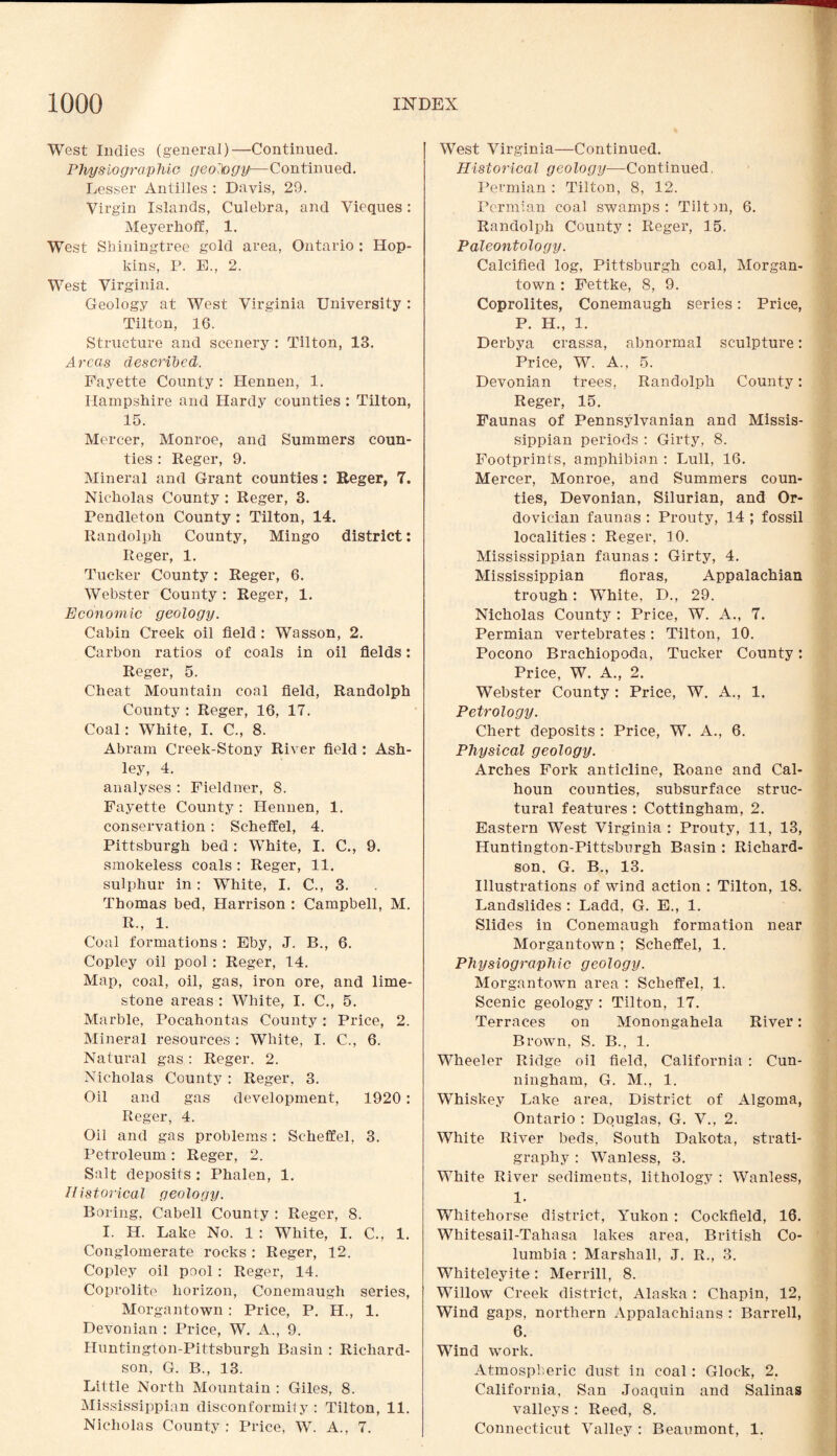 West Indies (general)—Continued. Physiographic- geoipgy—Continued. Lesser Antilles : Davis, 29. Virgin Islands, Culebra, and Vieques: Meyerhoff, 1. West Shiningtree gold area, Ontario : Hop¬ kins, P. E., 2. West Virginia. Geology at West Virginia University : Tilton, 16. Structure and scenery : Tilton, 13. Areas described. Fayette County : Hennen, 1. Hampshire and Hardy counties : Tilton, 15. Mercer, Monroe, and Summers coun¬ ties : Reger, 9. Mineral and Grant counties: Reger, 7. Nicholas County : Reger, 3. Pendleton County: Tilton, 14. Randolph County, Mingo district: Reger, 1. Tucker County: Reger, 6. Webster County : Reger, 1. Economic geology. Cabin Creek oil field : Wasson, 2. Carbon ratios of coals in oil fields: Reger, 5. Cheat Mountain coal field, Randolph County : Reger, 16, 17. Coal: White, I. C., 8. Abram Creek-Stony River field : Ash¬ ley, 4. analyses : Fieldner, 8. Fayette County : Hennen, 1. conservation: Scheffel, 4. Pittsburgh bed: White, I. C., 9. smokeless coals: Reger, 11. sulphur in: White, I. C., 3. Thomas bed, Harrison : Campbell, M. R., 1. Coal formations : Eby, J. B., 6. Copley oil pool: Reger, 14. Map, coal, oil, gas, iron ore, and lime¬ stone areas : White, I. C., 5. Marble, Pocahontas County: Price, 2. Mineral resources : White, I. C., 6. Natural gas : Reger. 2. Nicholas County : Reger, 3. Oil and gas development, 1920 : Reger, 4. Oil and gas problems : Scheffel, 3. Petroleum : Reger, 2. Salt deposits : Phalen, 1. Historical geology. Boring, Cabell County : Reger, 8. I. H. Lake No. 1 : White, I. C., 1. Conglomerate rocks: Reger, 12. Copley oil pool : Reger, 14. Coprolite horizon, Conemaugh series, Morgantown: Price, P. H., 1. Devonian : Price, W. A., 9. Huntington-Pittsburgh Basin : Richard¬ son, G. B., 13. Little North Mountain : Giles, 8. Mississippian disconformity : Tilton, 11. Nicholas County : Price, W. A., 7. West Virginia—Continued. Historical geology—Continued. Permian : Tilton, 8, 12. Permian coal swamps : Tilt )n, 6. Randolph County : Reger, 15. Paleontology. Calcified log, Pittsburgh coal, Morgan¬ town : Fettke, 8, 9. Coprolites, Conemaugh series: Price, P. H., 1. Derbya crassa, abnormal sculpture: Price, W. A., 5. Devonian trees, Randolph County: Reger, 15. Faunas of Pennsylvanian and Missis¬ sippian periods : Girty, 8. Footprints, amphibian : Lull, 16. Mercer, Monroe, and Summers coun¬ ties, Devonian, Silurian, and Or¬ dovician faunas : Prouty, 14 ; fossil localities: Reger, 10. Mississippian faunas : Girty, 4. Mississippian floras, Appalachian trough: White, D., 29. Nicholas County : Price, W. A., 7. Permian vertebrates: Tilton, 10. Pocono Brachiopoda, Tucker County: Price, W. A., 2. Webster County : Price, W. A., 1. Petrology. Chert deposits : Price, W. A., 6. Physical geology. Arches Fork anticline, Roane and Cal¬ houn counties, subsurface struc¬ tural features : Cottingham, 2. Eastern West Virginia : Prouty, 11, 13, Huntington-Pittsburgh Basin : Richard¬ son. G. B., 13. Illustrations of wind action : Tilton, 18. Landslides : Ladd, G. E., 1. Slides in Conemaugh formation near Morgantown ; Scheffel, 1. Physiographic geology. Morgantown area : Scheffel, 1. Scenic geology : Tilton, 17. Terraces on Monongahela River: Brown, S. B., 1. Wheeler Ridge oil field, California : Cun¬ ningham, G. M., 1. Whiskey Lake area. District of Algoma, Ontario : Douglas, G. V., 2. White River beds, South Dakota, strati¬ graphy : Wanless, 3. White River sediments, lithology : Wanless, 1. Whitehorse district, Yukon : Cockfield, 16. Whitesail-Tahasa lakes area, British Co¬ lumbia : Marshall, J. R., 3. Whiteleyite : Merrill, 8. Willow Creek district, Alaska : Chapin, 12, Wind gaps, northern Appalachians : Barrell, 6. Wind work. Atmospheric dust in coal: Glock, 2. California, San Joaquin and Salinas valleys : Reed, 8. Connecticut Valley : Beaumont, 1.