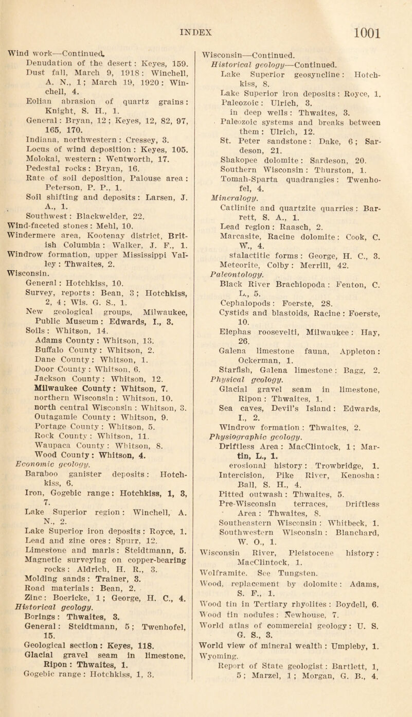 Wind work—Continued. Denudation of the desert: Keyes, 159. Dust fall, March 9, 1918 : Winchell, A. N., 1; March 19, 1920: Win¬ chell, 4. Eolian abrasion of quartz grains: Knight, S. H., 1. General: Bryan, 12 ; Keyes, 12, 82, 97, 165, 170. Indiana, northwestern : Cressey, 3. Locus of wind deposition : Keyes, 105. Molokai, western : Wentworth, 17. Pedestal rocks: Bryan, 16. Rate of soil deposition, Palouse area : Peterson, P. P., 1. Soil shifting and deposits : Larsen, J. A., 1. Southwest: Blackwelder, 22. Wind-faceted stones : Mehl, 10. Windermere area, Kootenay district, Brit¬ ish Columbia : Walker, J. F., 1. Windrow formation, upper Mississippi Val¬ ley : Thwaites, 2. Wisconsin. General : Hotchkiss, 10. Survey, reports: Bean, 3; Hotchkiss, 2, 4 ; Wis. G. S., 1. New geological groups, Milwaukee, Public Museum: Edwards, I., 3. Soils: Whitson, 14. Adams County : Whitson, 13. Buffalo County : Whitson, 2. Dane County: Whitson, 1. Door County : Whitson, 6. Jackson County : Whitson, 12. Milwaukee County : Whitson, 7. northern Wisconsin : Whitson, 10. north central Wisconsin : Whitson, 3. Outagamie County : Whitson, 9. Portage County : Whitson, 5. Rock County : Whitson, 11. Waupaca County: Whitson, 8. Wood County: Whitson, 4. Economic geology,. Baraboo ganister deposits: Hotch¬ kiss, 6. Iron, Gogebic range: Hotchkiss, 1, 3, 7. Lake Superior region: Winchell, A. N„ 2. Lake Superior iron deposits : Royce, 1. Lead and zinc ores : Spurr, 12. Limestone and marls: Steidtmann, 5. Magnetic surveying on copper-bearing rocks: Aldrich, H. R., 3. Molding sands : Trainer, 3. Road materials: Bean, 2. Zinc: Boericke, 1; George, H. C., 4. Historical geology. Borings: Thwaites, 3. General: Steidtmann, 5; Twenhofel, 15. Geological section: Keyes, 118. Glacial gravel seam in limestone, Ripon : Thwaites, 1. Gogebic range : Hotchkiss, 1, 3. Wisconsin—Continued. Historical geology—Continued. Lake Superior geosyncline: Hotch¬ kiss, 8. Lake Superior iron deposits : Royce, 1. Paleozoic: Ulrich, 3. in deep wells: Thwaites, 3. Paleozoic systems and breaks between them : Ulrich, 12. St. Peter sandstone: Dake, 6; Sar- deson, 21. Shakopee dolomite: Sardeson, 20. Southern Wisconsin : Thurston, 1. Tomali-Sparta quadrangles : Twenho¬ fel, 4. Mineralogy. Catlinite and quartzite quarries : Bar¬ rett, S. A., 1. Lead region : Raasch, 2. Marcasite, Racine dolomite: Cook, C. W., 4. stalactitic forms: George, H. C., 3. Meteorite, Colby: Merrill, 42. Paleontology. Black River Brachiopoda: Fenton, C. L., 5. Cephalopods: Foerste, 28. Cystids and blastoids, Racine : Foerste, 10. Elephas roosevelti, Milwaukee: Hay, 26. Galena limestone fauna, Appleton: Ockerman, 1. Starfish, Galena limestone : Bagg, 2. Physical geology. Glacial gravel seam in limestone, Ripon : Thwaites, 1. Sea caves, Devil’s Island: Edwards, I., 2. Windrow formation : Thwaites, 2. Physiographic geology. Driftless Area : MacClintock, 1 ; Mar¬ tin, L., 1. erosion al history: Trowbridge, 1. Intercision, Pike River, Kenosha: Ball, S. H., 4. Pitted outwash : Thwaites, 5. Pre-Wisconsin terraces, Driftless Area: Thwaites, 8. Southeastern Wisconsin : Whitbeck, 1. Southwestern Wisconsin : Blanchard, W. O., 1. Wisconsin River, Pleistocene history: MacClintock, 1. Wolframite. See Tungsten. Wood, replacement by dolomite: Adams, S. F., 1. Wood tin in Tertiary rhyolites : Boydell, 6. Wood tin nodules : Newhouse, 7. World atlas of commercial geology: U. S. G. S., 3. World view of mineral wealth : Umpleby, 1. Wyoming. Report of State geologist: Bartlett, 1, 5; Marzel, 1 ; Morgan, G. B., 4.