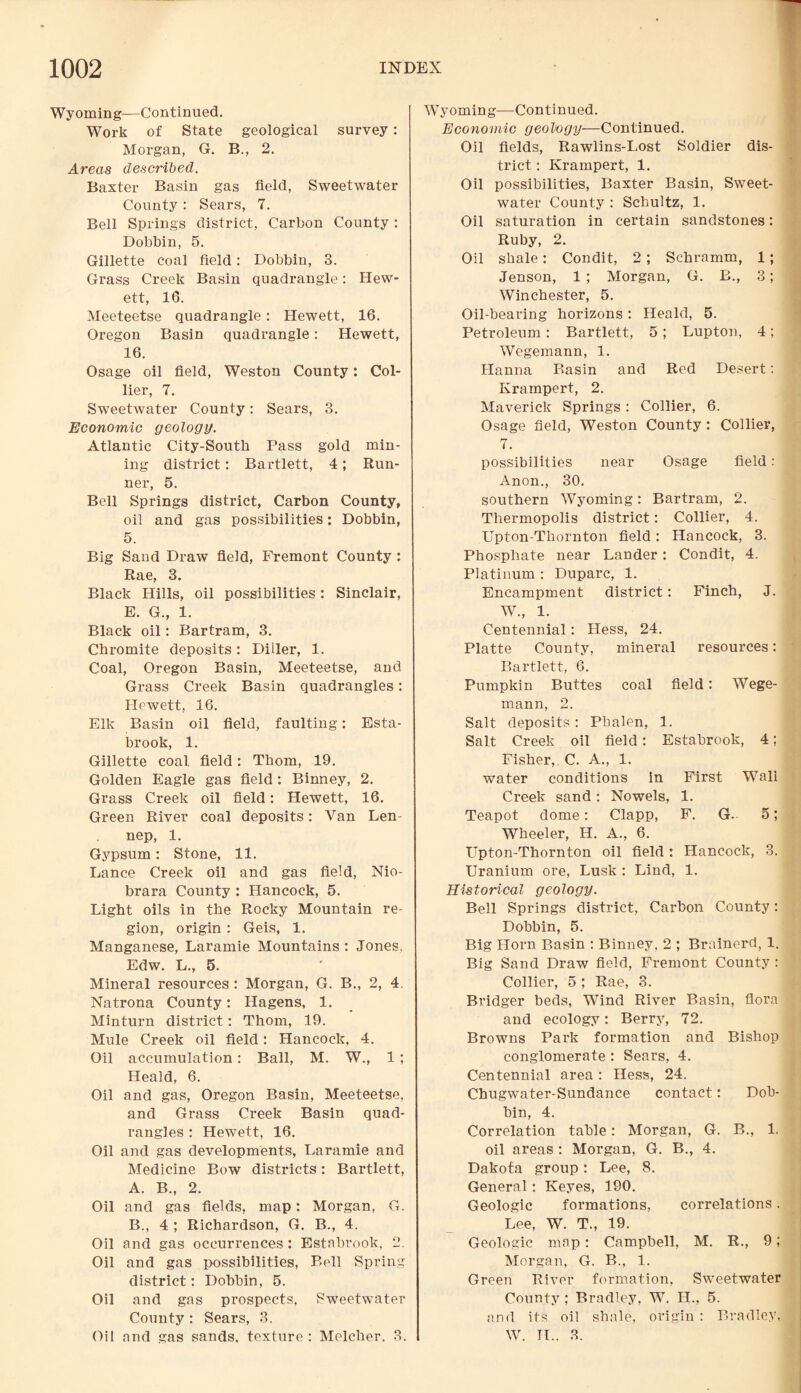 Wyoming—Continued. Work of State geological survey: Morgan, G. B., 2. Areas described. Baxter Basin gas field, Sweetwater County : Sears, 7. Bell Springs district, Carbon County : Dobbin, 5. Gillette coal field: Dobbin, 3. Grass Creek Basin quadrangle: Hew- ett, 16. Meeteetse quadrangle: Hewett, 16. Oregon Basin quadrangle: Hewett, 16. Osage oil field, Weston County: Col¬ lier, 7. Sweetwater County: Sears, 3. Economic geology. Atlantic City-South Pass gold min¬ ing district: Bartlett, 4; Run¬ ner, 5. Bell Springs district, Carbon County, oil and gas possibilities: Dobbin, 5. Big Sand Draw field, Fremont County : Rae, 3. Black Hills, oil possibilities: Sinclair, E. G., 1. Black oil: Bartram, 3. Chromite deposits: Diiler, 1. Coal, Oregon Basin, Meeteetse, and Grass Creek Basin quadrangles: Hewett, 16. Elk Basin oil field, faulting: Esta- brook, 1. Gillette coal, field: Thom, 19. Golden Eagle gas field: Binney, 2. Grass Creek oil field: Hewett, 16. Green River coal deposits: Van Len- nep, 1. Gypsum: Stone, 11. Lance Creek oil and gas field, Nio¬ brara County : Hancock, 5. Light oils in the Rocky Mountain re¬ gion, origin : Geis, 1. Manganese, Laramie Mountains : Jones. Edw. L., 5. Mineral resources : Morgan, G. B., 2, 4. Natrona County: Hagens, 1. Minturn district: Thom, 19. Mule Creek oil field: Hancock, 4. Oil accumulation: Ball, M. W., 1; Heald, 6. Oil and gas, Oregon Basin, Meeteetse, and Grass Creek Basin quad¬ rangles : Hewett, 16. Oil and gas developments, Laramie and Medicine Bow districts: Bartlett, A. B., 2. Oil and gas fields, map: Morgan, G. B. , 4 ; Richardson, G. B., 4. Oil and gas occurrences : Estabrook, 2. Oil and gas possibilities, Bell Spring district: Dobbin, 5. Oil and gas prospects, Sweetwater County : Sears, 3. Oil and gas sands, texture : Melcher. 3. Wyoming—Continued. Economic geology—Continued. Oil fields, Rawlins-Lost Soldier dis¬ trict : Krampert, 1. Oil possibilities, Baxter Basin, Sweet¬ water County : Schultz, 1. Oil saturation in certain sandstones: Ruby, 2. Oil shale: Condit, 2 ; Schramm, 1; Jenson, 1 ; Morgan, G. B., 3; Winchester, 5. Oil-bearing horizons : Heald, 5. Petroleum : Bartlett, 5; Lupton, 4; Wegemann, 1. Hanna Basin and Red Desert: Krampert, 2. Maverick Springs : Collier, 6. Osage field, Weston County: Collier, 7. possibilities near Osage field: Anon., 30. southern Wyoming: Bartram, 2. Tliermopolis district: Collier, 4. Upton-Thornton field: Hancock, 3. Phosphate near Lander: Condit, 4. Platinum : Duparc, 1. Encampment district: Finch, J. W„ 1. Centennial: Hess, 24. Platte County, mineral resources: Bartlett, 6. Pumpkin Buttes coal field: Wege¬ mann, 2. Salt deposits: Pbalen, 1. Salt Creek oil field: Estabrook, 4; Fisher, C. A., 1. water conditions in First Wall Creek sand : Nowels, 1. Teapot dome: Clapp, F. G. 5; Wheeler, H. A., 6. Upton-Thornton oil field: Hancock, 3. Uranium ore, Lusk : Lind, 1. Historical geology. Bell Springs district, Carbon County: Dobbin, 5. Big Horn Basin : Binney, 2 ; Brainei'd, 1. Big Sand Draw field, Fremont County : Collier, 5 ; Rae, 3. Bridger beds, WTind River Basin, flora and ecology: Berry, 72. Browns Park formation and Bishop conglomerate : Sears, 4. Centennial area: Hess, 24. Chugwater-Sundance contact: Dob¬ bin, 4. Correlation table: Morgan, G. B., 1. oil areas : Morgan, G. B., 4. Dakota group: Lee, 8. General: Keyes, 190. Geologic formations, correlations. Lee, W. T., 19. Geologic map: Campbell, M. R., 9; Morgan, G. B., 1. Green River formation, Sweetwater County ; Bradley, W. H., 5. and its oil shale, origin : Bradley, W. TL. 3.