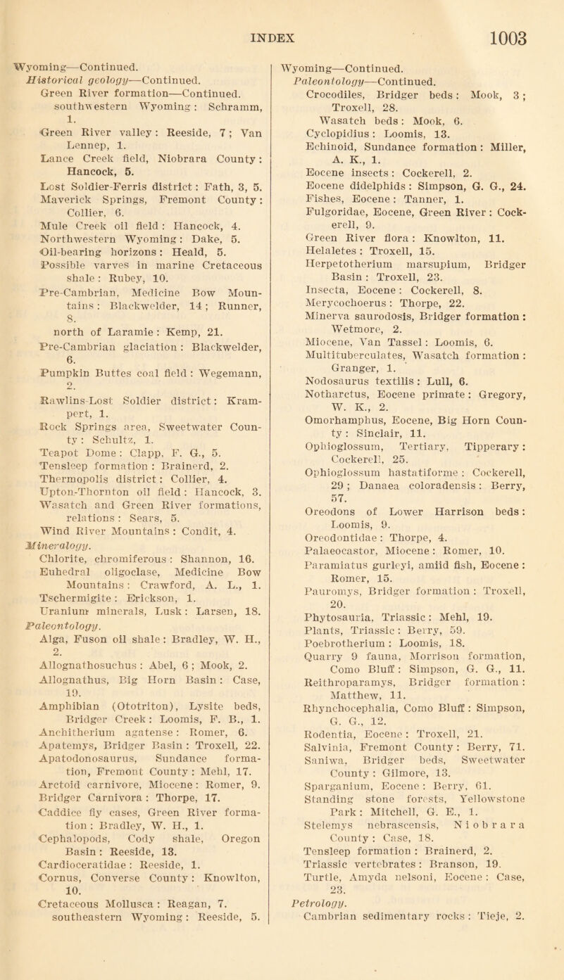 W yoming—Continued. Historical geology—Continued. Green River formation—Continued, southwestern Wyoming: Schramm, 1. Green River valley: Reeside, 7; Van Lennep, 1. Lance Creek field, Niobrara County: Hancock, 5. Lest Soldier-Ferris district: Fath, 3, 5. Maverick Springs, Fremont County: Collier. 6. Mule Creek oil field : Hancock, 4. Northwestern Wyoming: Dake, 5. Gil-bearing horizons: Heald, 5. Possible varves in marine Cretaceous shale: Rubey, 10. Pre-Cambrian, Medicine Bow Moun¬ tains : Blackwelder, 14; Runner, 8. north of Laramie : Kemp, 21. Pre-Cambrian glaciation : Blackwelder, 6. Pumpkin Buttes coal field : Wegemann, 2. Rawlins-Lost Soldier district: Kram- pert, 1. Rock Springs area, Sweetwater Coun¬ ty : Schultz, 1. Teapot Dome : Clapp, F. G., 5. Tensleep formation : Brainerd, 2. Thermopolis district: Collier, 4. Upton.-Thornton oil field: Hancock, 3. Wasatch and Green River formations, relations : Sears, 5. Wind River Mountains : Condit, 4. Mineralogy. Chlorite, chromiferous : Shannon, 16. Euhedral oligoclase, Medicine Bow Mountains: Crawford, A. L., 1. Tsehermigite : Erickson, 1. Uranium minerals, Lusk: Larsen, 18. Paleontology. Alga, Fuson oil shale : Bradley, W. H., 2. Allognathosuchus : Abel, 6 ; Mook, 2. Allognathus, Big Horn Basin: Case, 19. Amphibian (Ototriton), Lysite beds, Bridger Creek: Loomis, F. B., 1. Anchitherium agatense: Romer, 6. Apatemys, Bridger Basin : Troxell, 22. Apatodonosaurus, Sundance forma¬ tion, Fremont County : Mehl, 17. Arctoid carnivore, Miocene: Romer, 9. Bridger Carnivora : Thorpe, 17. Gaddice fly cases, Green River forma¬ tion : Bradley, W. H., 1. Cephalopocls, Cody shale, Oregon Basin : Reeside, 13. Cardioceratidae : Reeside, 1. Cornus, Converse County: Knowlton, 10. Cretaceous Mollusea : Reagan, 7. southeastern Wyoming: Reeside, 5. Wyoming—Continued. Paleontology—Continued. Crocodiles, Bridger beds: Mook, 3; Troxell, 28. Wasatch beds: Mook, 6. Cyclopidius: Loomis, 13. Ecliinoid, Sundance formation : Miller, A. K., 1. Eocene insects: Cockerell, 2. Eocene didelphids : Simpson, G. G., 24. Fishes, Eocene: Tanner, 1. Fulgoridae, Eocene, Green River : Cock¬ erell, 9. Green River flora: Knowlton, 11. Helaletes : Troxell, 15. ILerpetotherium marsupium, Bridger Basin : Troxell, 23. Insecta, Eocene: Cockerell, 8. Merycochoerus: Thorpe, 22. Minerva saurodosis, Bridger formation : Wetmore, 2. Miocene, Van Tassel: Loomis, 6. Multitubereulates, Wasatch formation : Granger, 1. Nodosaurus textilis : Lull, 6. Notharctus, Eocene primate: Gregory, W. K., 2. Omorhamphus, Eocene, Big Horn Coun¬ ty : Sinclair, 11. Opliioglossum, Tertiary, Tipperary: Cockerell, 25. Ophioglossum hastatiforme : Cockerell, 29 ; Danaea coloradensis : Berry, 57. Oreodons of Lower Harrison beds: Loomis, 9. Oreodontidae : Thorpe, 4. Palaeocastor, Miocene: Romer, 10. Paramiatus gurleyi, amiid fish, Eocene : Romer, 15. Pauromys, Bridger formation : Troxell, 20. Phytosauria, Triassic: Mehl, 19. Plants, Triassic : Berry, 59. Poebrotherium : Loomis, 18. Quarry 9 fauna, Morrison formation, Como Bluff: Simpson, G. G., 11. Reithroparamys, Bridger formation: Matthew, 11. Rhynchocephalia, Como Bluff: Simpson, G. G., 12. Rodentia, Eocene: Troxell, 21. Salvinia, Fremont County: Berry, 71. Saniwa, Bridger beds, Sweetwater County : Gilmore, 13. Sparganium, Eocene: Berry, 01. Standing stone forests, Yellowstone Park: Mitchell, G. E., 1. Stelemys nebrascensis, Niobrara County: Case, 3 8. Tensleep formation : Brainerd, 2. Triassic vertebrates : Branson, 19. Turtle, Amyda nelsoni, Eocene: Case, 23. Petrology. Cambrian sedimentary rocks : Tieje, 2.