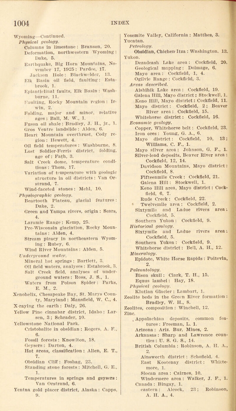 Wyoming—Continued. Physical geology. Columns in limestone : Branson, 20. Deformation, northwestern Wyoming: Dake, 5. Earthquake, Big Horn Mountains, No¬ vember 17, 1925 : Pardee, 17. Jackson Hole : Blackwelder, 13. Elk Basin oil field, faulting: Esta- brook, 1. Epianticlinal faults, Elk Basin : Wash- burne, 11. Faulting, Rocky Mountain region : Ir¬ win, 2. Folding, major and minor, relative ages Ball, M. W., 1. Fuson oil shale: Bradley, J. H., jr., 1. Gros Ventre landslide : Alden, 6. Heart Mountain overthrust, Cody re¬ gion : Ilewett, 4. Oil field temperatures : Washburne, 8. Lost Soldier-Ferris district, folding, age of: Fath, 3. Salt Creek dome, temperature condi¬ tions : Thom, 17. Variation of temperature with geologic structure in oil districts : Van Or- strand, 7. Wind-faceted stones: Mehl, 10. Physiographic geology. Beartooth Plateau, glacial features : Dake, 2. Green and Yampa rivers, origin : Sears, 4. Laramie Range : Kemp, 25. Pre-Wisconsin glaciation, Rocky Moun¬ tains : Alden, 4. Stream piracy in northeastern Wyom¬ ing : Rubey, 6. Wind River Mountains : Alden, 5. Underground ivater. Mineral hot springs : Bartlett, 3. Oil field waters, analyses : Estabrook, 3. Salt Creek field, analyses of under¬ ground waters : Ross, J. S., 1. Waters from Poison Spider : Parks, E. M., 2. Xenohelix, Chesapeake Bay, St. Marys Coun¬ ty, Maryland : Mansfield, W. C., 4. X-raying the earth : Daly, 26. Yellow Pine cinnabar district, Idaho : Lar¬ sen, 3 ; Schrader, 10. Yellowstone National Park. Cristobalite in obsidian : Rogers, A. F., 6. Fossil forests : Knowlton, 18. Geysers : Darton, 4. Hot areas, classification : Allen, E. T., 7. Obsidian Cliff: Foshag, 23. Standing stone forests : Mitchell, G. E., 1. Temperatures in springs, and geysers : Van Orstrand, 6. Yentna gold placer district, Alaska : Capps, 9. Yosemite Valley, California : Matthes, 3. Yucatan. Petrology. Obsidian, Chichen Itza : Washington. 13. Yukon. Dezadeash Lake area: Cockfield, 20. Geological mapping: Dolmage, 6. Mayo area: Cockfield, 1, 4. Ogilvie Range : Cockficdd, 3. Areas described. Aishihik Lake area : Cockfield, 19. Galena Hill, Mayo district: Stockwell, 1. Keno Hill, Mayo district: Cockfield, 11. Mayo district: Cockfield, 2; Beaver River area : Cockfield, 15. Whitehorse district: Cockfield, 16. Economic geology. Copper, Whitehorse belt: Cockfield, 23. Iron ores : Young, G. A., 6. Mayo district: Cockfield, 10, 13; Williams, C. F., 1. Mayo silver area : Johnson, G. F., 1. Silver-lead deposits, Beaver River area : Cockfield, 12, 14. Davidson Mountains, Mayo district: Cockfield, 8. Fifteenmile Creek : Cockfield, 21. Galena Hill: Stockwell, 1. Keno Hill area, Mayo district: Cock¬ field, 6, 7. Rude Creek : Cockfield, 22. Twelvemile area: Cockfield, 2. Sixtymile and Ladue rivers area •. Cockfield, 5. Southern Yukon: Cockfield, 9. Historical geology. Sixtymile and Ladue rivers area; Cockfield, 5. Southern Yukon : Cockfield, 9. Whitehorse district: Bell, A. H., 12. Mineralogy. Epidote, White Horse Rapids : Poitevin, 2. Paleontology. Bison skull: Clark, T. H., 15. Equus lambei: Hay, 18. Physical geology. Klutlan Glacier : Lambart, 1. Zeolite beds in the Green River formation : Bradley, W. H., 8. Zeolites, composition : Winchell, 12. Zinc. , Appalachian deposits, common fea¬ tures : Freeman, L. 1. Arizona: Ariz. Bur. Mines, 2. Arkansas: Sharp and Lawrence coun¬ ties : IJ. S. G. S., 14. British Columbia : Robinson, A. H. A., 2. Ainsworth district : Schofield, 4. East Kootenay district: Whitte- inore, 1. Slocan area : Cairnes, 10. Windermere area : Walker, J. F., 1. Canada : Bingay, 1. eastern : Alcock, 23; Robinson, A. H. A., 4.