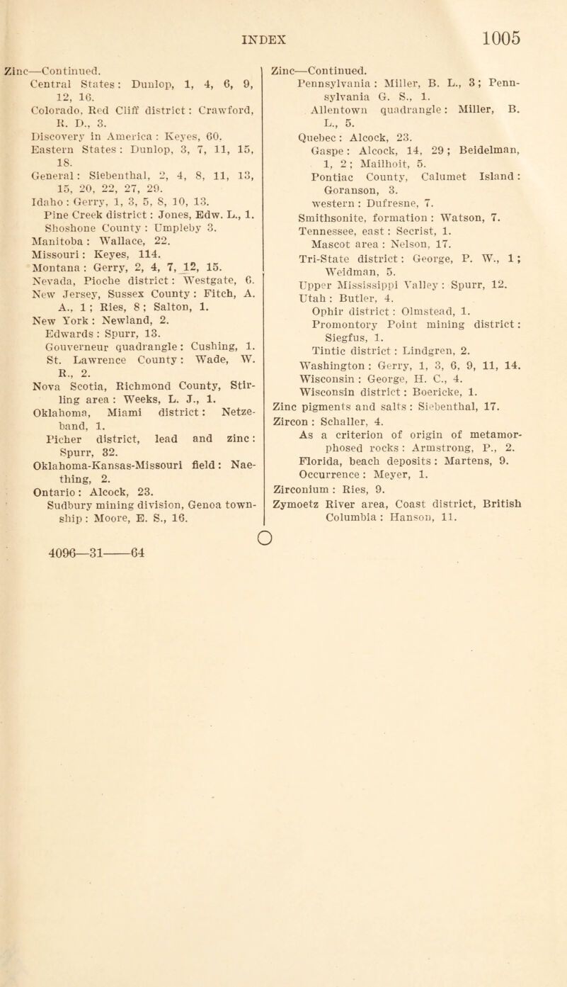 Zinc—Continued. Central States: Dunlop, 1, 4, 6, 9, 12, 16. Colorado, Red Cliff district: Crawford, R. D., 3. Discovery in America : Keyes, 60. Eastern States : Dunlop, 3, 7, 11, 15, 18. General : Siebenthal, 2, 4, 8, 11, 13, 15, 20, 22, 27, 29. Idaho : Gerry, 1, 3, 5, S, 10, 13. Pine Creek district: Jones, Edw. L., 1. Shoshone County : Umpleby 3. Manitoba : Wallace, 22. Missouri: Keyes, 114. Montana : Gerry, 2, 4, 7, JL2, 15. Nevada, Pioche district: Westgate, 6. New Jersey, Sussex County: Fitch, A. A., 1 ; Ries, 8 ; Salton, 1. New York : Newland, 2. Edwards : Spurr, 13. Gouverneur quadrangle: Cushing, 1. St. Lawrence County: Wade, W. R„ 2. Nova Scotia, Richmond County, Stir¬ ling area : Weeks, L. J., 1. Oklahoma, Miami district: Netze- band, 1. Richer district, lead and zinc: Spurr, 32. Oklahoma-Kansas-Missouri field: Nae- thing, 2. Ontario : Alcock, 23. Sudbury mining division, Genoa town¬ ship : Moore, E. S., 16. Zinc—Continued. Pennsylvania : Miller, B. L., 3; Penn¬ sylvania G. S., 1. Allentown quadrangle: Miller, B. L., 5. Quebec : Alcock, 23. Gaspe: Alcock, 14, 29; Beidelman, 1, 2; Mailhoit, 5. Pontiac County, Calumet Island: Goranson, 3. western : Dufresne, 7. Smithsonite, formation : Watson, 7. Tennessee, east: Secrist, 1. Mascot area : Nelson, 17. Tri-State district: George, P. W., 1; Weidman, 5. Upper Mississippi Valley : Spurr, 12. Utah : Butler, 4. Ophir district: Olmstead, 1. Promontory Point mining district: Siegfus, 1. Tintic district : Lindgren, 2. Washington : Gerry, 1, 3, 6, 9, 11, 14. Wisconsin : George, H. C., 4. Wisconsin district: Boericke, 1. Zinc pigments and salts : Siebenthal, 17. Zircon : Schaller, 4. As a criterion of origin of metamor¬ phosed rocks: Armstrong, P., 2. Florida, beach deposits : Martens, 9. Occurrence : Meyer, 1. Zirconium : Ries, 9. Zymoetz River area, Coast district, British Columbia : Hanson, 11. 4096—31 64 o