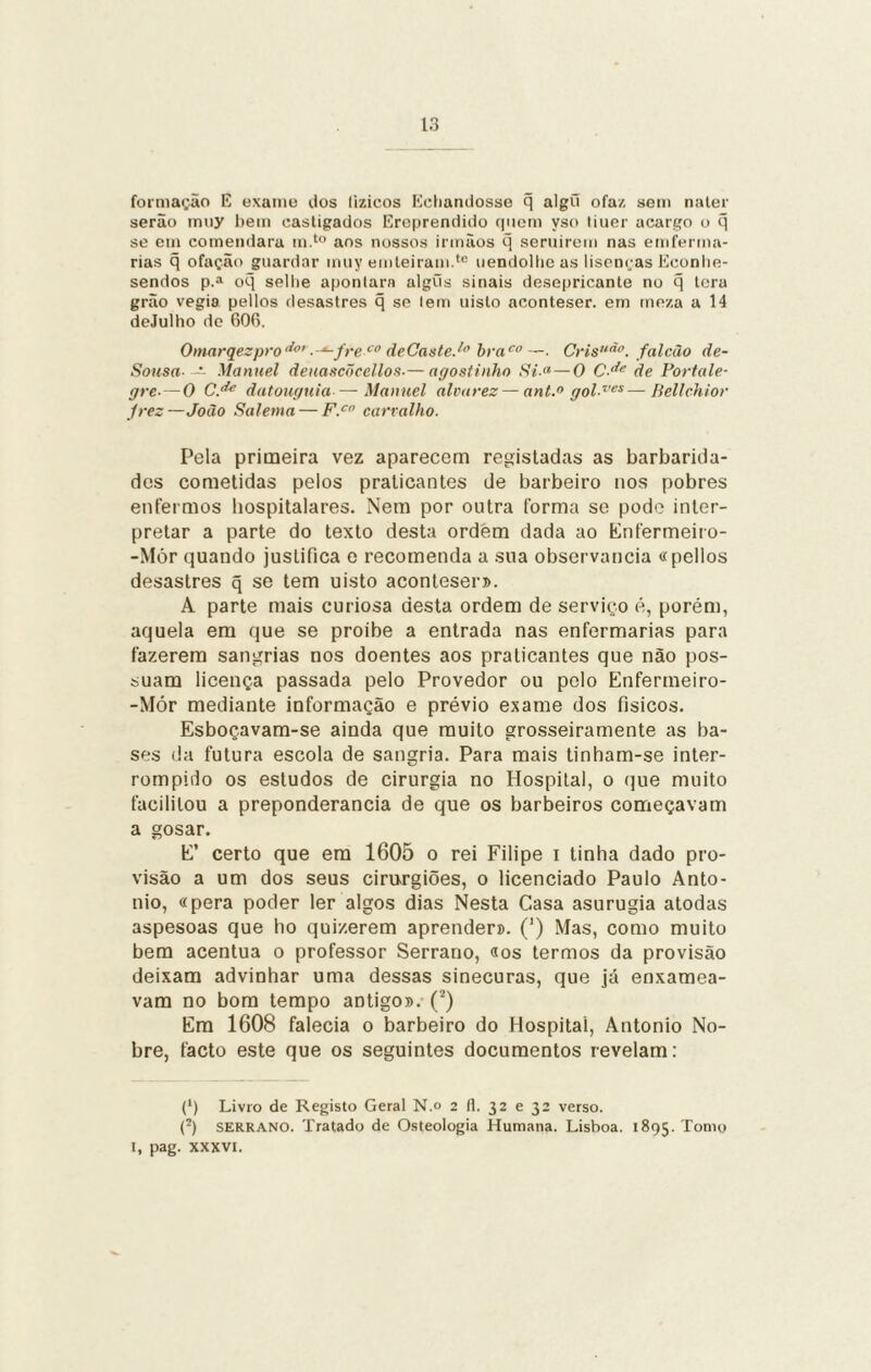 formação E exanio dos lizicos Echamiosso q algõ ofaz sem nater serão inny bem castigados Ereprendido quem yso tiuer acargo o q se em comendara m.to aos nossos irmãos q seruirem nas em forma¬ rias q ofação guardar muy emteiram.te uendolbe as lisenças Econlie- sendos p.a oq sellie apontara algíis sinais desepricante no q tora grão vegia pellos desastres q se lem uisto aconteser. em meza a 14 deJulho de 606. Omarqezpro^0’ .-*-freco deCaste.1” braco —. Crisuão. falcão Ae- Sousa- — Manuel deuascõcellos•—agostinho Si.<*—0 C<* de Portale¬ gre■—0 C.de datouguia — Manuel alvarez — ant.° gol ves—Bellchior jrez—João Salema — F.c carvalho. Pela primeira vez aparecem registadas as barbarida¬ des cometidas pelos praticantes de barbeiro nos pobres enfermos hospitalares. Nem por outra forma se pode inter¬ pretar a parte do texto desta ordem dada ao Enfermeiro- -Mór quando justifica e recomenda a sua observância «pellos desastres q se tem uisto aconteser». A parte mais curiosa desta ordem de serviço é, porém, aquela em que se proibe a entrada nas enfermarias para fazerem sangrias nos doentes aos praticantes que não pos¬ suam licença passada pelo Provedor ou polo Enfermeiro- -Mór mediante informação e prévio exame dos físicos. Esboçavam-se ainda que muito grosseiramente as ba¬ ses da futura escola de sangria. Para mais tinham-se inter¬ rompido os estudos de cirurgia no Hospital, o que muito facilitou a preponderância de que os barbeiros começavam a gosar. E’ certo que em 1605 o rei Filipe i tinha dado pro¬ visão a um dos seus cirurgiões, o licenciado Paulo Anto- nio, «pera poder ler algos dias Nesta Casa asurugia atodas aspesoas que ho quizerem aprender». (') Mas, como muito bem acentua o professor Serrano, «os termos da provisão deixam advinhar uma dessas sinecuras, que já enxamea¬ vam no bom tempo antigo». (2) Em 1608 falecia o barbeiro do Hospital, Antonio No¬ bre, facto este que os seguintes documentos revelam: (') Livro de Registo Geral N.o 2 (1. 32 e 32 verso. (!) serrano. Tratado de Osteologia Humana. Lisboa. 1895. Tomo 1, pag. xxxvi.