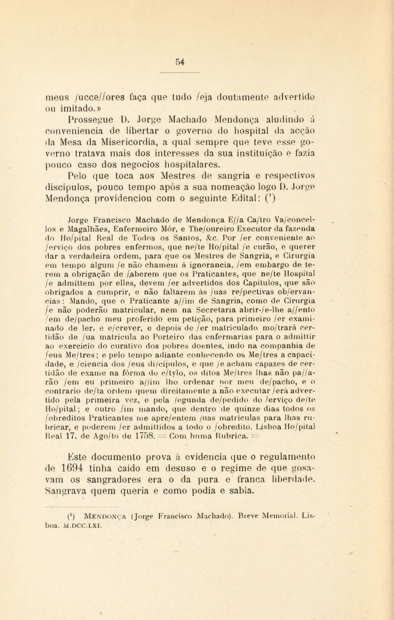 meus /ucce//ores faça que tudo /eja doutamente advertido ou imitado.» Prossegue L). Jorge Machado Mendonça aludindo á conveniência de libertar o governo do hospital da acção da Mesa da Misericórdia, a qual sempre que teve esse go¬ verno tratava mais dos interesses da sua instituição e fazia pouco caso dos negocios hospitalares. Pelo que toca aos Mestres de sangria e respectivos discípulos, pouco tempo após a sua nomeação logo D. Jorge Mendonça providenciou com o seguinte Edital: (') Jorge Erancisco Machado de Mendont;a E//a Ca/tro Va/concel- los e Magalhães, Enfermeiro Mór, e The/oureiro Executor da fazenda do llo/pital Real de Todos os Santos, &c. Por lar conveniente ao /erviço dos pobres enfermos, que ne/te Ho/pital /e curão, e querer ilar a verdadeira ordem, para que os Mestres de Sangria, e Cirurgia em tempo algum /e não chamem á ignorância, /em embargo de te¬ rem a obrigação de /aberem que os Praticantes, que ne/te Hospital /e admittem por elles, devem fer advertidos dos Capítulos, que são obrigados a cumprir, e não faltarem ás /uas re/pectivas ob/ervan- cias: Mando, que o Praticante a//im de Sangria, como de Cirurgia /e não poderão matricular, nem na Secretaria abrir-./e-lhe a//ento /em de/pacho meu proferido em petição, para primeiro ler exami¬ nado de ler, e e/crever, e depois de fer matriculado mo/trará cer¬ tidão de /ua matricula ao Porteiro das enfermarias para o admitlir ao exercício do curativo dos pobres doentes, indo na companhia de /eus Me/tres; e pelo tempo adiante conhecendo os Me/tres a capaci¬ dade, e /ciência dos /eus di/cipiilos, e que /e acham capazes de cer¬ tidão de exame na fôrma do e/lylo, os ditos Me/tres lhas não pa//a- rão /em eu primeiro a//im lho ordenar por meu de/pacho, e o contrario de/ta ordem quem direilamente a não executar /erà adver¬ tido pela primeira vez, e pela /egunda de/pedido do /erviço deite llo/pital; e outro /im mando, que dentro de quinze dias todos os /obreditos Praticantes me apre/entem /uas matriculas para lhas ru¬ bricar, e poderem fer admittidos a todo o jobredito. I.isboa llo/pital Real 17. de Ago/to de 1758. = Com hutna Rubrica. = Este documento prova à evidencia que o regulamento de 1694 tinha caido em desuso e o regime de que gosa- vam os sangradores era o da pura e franca liberdade. Sangrava quem queria e como podia e sabia. (') Mendonça (Jorge Francisco Machado). Rieve Memorial. Lis¬ boa. M.DCC.LXI.