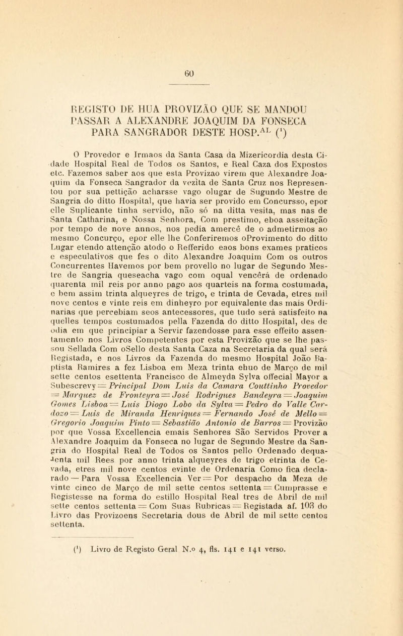 REGISTO DE HUA PROVIZÃO QUE SE MANDOU PASSAR A ALEXANDRE JOAQUIM DA FONSECA PARA SANGRADOR DESTE HOSP.AL (l) O Provedor e Irmãos da Santa Casa da Mizericordia desta Ci¬ dade Hospital Real de Todos os Santos, e Real Caza dos Expostos etc. Fazemos saber aos que esta Provizao virem que Alexandre Joa¬ quim da Fonseca Sangrador da vezita de Santa Cruz nos Represen¬ tou por sua pettição acharsse vago olugar de Sugundo Mestre de Sangria do dilto Hospital, que havia ser provido em Concursso, epor clle Suplicante tinha servido, não só na ditta vesita, mas nas de Santa Catharina, e Nossa Senhora, Com préstimo, eboa asseitação por tempo de nove annos, nos pedia amercê de o admetirmos ao mesmo Concurço, epor elle lhe Conferiremos oProvimento do ditto Lugar etendo attenção alodo o Refferido eaos bons exames práticos e especulativos que fes o dito Alexandre Joaquim Com os outros Concurrentes Havemos por bem provello no lugar de Segundo Mes- Ire de Sangria queseacha vago com oqual vencerá de ordenado quarenta mil reis por anno pago aos quartéis na forma costumada, c bem assim trinta alqueyres de trigo, e trinta de Cevada, elres mil nove centos e vinte reis em dinheyro por equivalente das mais Ordi¬ nárias que percebiam seos antecessores, que tudo será satisfeito na quelles tempos costumados pella Fazenda do dilto Hospital, des de odia em que principiar a Servir fazendosse para esse elTeito assen lamento nos Livros Competentes por esta Provizão que se lhe pas¬ sou Sellada Com oSello desta Santa Caza na Secretariada qual será Registada, e nos Livros da Fazenda do mesmo Hospital João Ba- ptista Ramires a fez Lisboa em Meza trinta elmo de Março de mil setle centos esettenta Francisco de Almeyda Sylva olfecial Mayor a Subéscrevy = Principal Dom Luis da Camara Couttinho Provedor = Marques de Fronteyra = José Rodrigues Bandeyra = Joaquim Gomes Lisboa — Luis Diogo Lobo da Sylva = Pedro do Valle Car¬ doso = Luis de Miranda Henriques = Fernando José de Mello — Gregorio Joaquim Pinto — Sebastião Antonio de Barros — Provizão por que Vossa Excellencia emais Senhores São Servidos Prover a Alexandre Joaquim da Fonseca no lugar de Segundo Mestre da San¬ gria do Hospital Real de Todos os Santos pello Ordenado dequa- •>enta mil Rees por anno trinta alqueyres de trigo elrinta de Ce¬ vada, etres mil nove centos evinte de Ordenaria Como fica decla¬ rado — Para Vossa Excellencia Ver = Por despacho da Meza de vinte cinco de Março de mil sette centos settenla = Cumprasse e Registesse na forma do estillo Hospital Real tres de Abril de mi! sette centos settenla = Com Suas Rubricas = Registada af. 103 do Livro das Provizoens Secretaria dous de Abril de mil sette centos sei lenta.