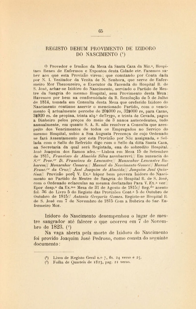 REGISTO DEHUM PROVIMENTO DE IZIDORO DO NASCIMENTO (l) O Provedor e Irmãos da Meza da Santa Gaza da Miz.a, Hospi- taes Reaes de Enfermos e Expostos desta Cidade etc. Fazemos sa¬ ber aos <|ne esta Provizão virem; que constando por Conta dada por N. I. Vezitador da Vezita de N. Senhora, que serve de Enfer¬ meiro Mor Thezoureiro, e Executor da Fazenda do Hospital R. de S. José, achar-se Izidóro do Nascimento, servindo o Partido de Mes¬ tre da Sangria do mesmo Hospital, sem Provimento desta Meza: Havemos por bem na conformidade da R. Rezolução de 5 de Julho de 1814, tomada em Consulta desta Meza que oreferido Izidoro do Nascimento continue aservir o mencionado Partido, com o venci¬ mento q actualmente percebe de 20$000 rs, 32$000 rs, para Cazas, 3$920 rs. de propina, trinta alq.s deTrygo, e trinta de Cevada, pagos a Dinheiro pelos preços do meio de 3 annos antecedentes, tudo annualmente, em quanto S. A. R. não rezolver a Consulta que ares- peito dos Vencimentos de todos os Empregados no Serviço do mesmo Hospital, subio a Sua Augusta Prezença de cujo Ordenado se farã Assentamento por esta Provizão por Nóz assignada, e Sel- lada com o Sello do Referido digo com o Sello da ditta Santa Gaza, na Secretaria da qual será Registada, ena do sobredito Hospital. José Joaquim dos Ramos afez.— Lisboa em Meza 15 de Setembro de 1815, Francisco de Almeida Silva assubscrevi// Em auzencia do S.or Prov.or D. Francisco de Lencastrej/ Monsenhor Lencastre Ba- haremll Monsenhor Camerajl Manuel do Nascimento Gomes!/ Manuel FrancS0 da Cruz/I José Joaquim de Almeida// Joaquim José Quin¬ tino// Provizão porq V. Ex.a hápor bem provera Isidoro do Nasci¬ mento no Partido de Mestre de Sangria do Hospital R. de S. José, com o Ordenado eclaozulas na mesma declaradas Para V. Ex.a ver Epor desp.° da Ex.ma Meza de 31 de Agosto de 1815// Reg.Jo asenlo foi. 36 do Livro 5 do Registo das Provizões Conba 5 de Outubro de Outubro de 1815// Antonio Gregorio Gomes. Registe-se Hospital li¬ de S. José em 7 de Novembro de 1815 Com a Rubrica do Snr- En¬ fermeiro Mor. Izidoro do Nascimento desempenhou o lugar de mes¬ tre sangrador até falecer o que ocorreu em 7 de Novem¬ bro de 1823. (2) Na vaga aberta pela morte de Izidoro do Nascimento foi provido Joaquim José Pedroso, como consta do seguinte documento: (*) (*) Livro de Registo Geral n.° 7, fls. 24 verso e 25.