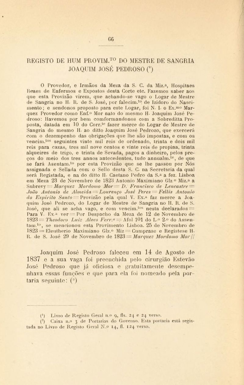 REGISTO DE HUM PROVIM™ DO MESTRE DE SANGRIA JOAQUIM JOSÉ PEDROSO (‘) O Provedor, e Irmãos da Meza da S. C. da Miz.a, Hospitaes lieaes de Enfermos e Expostos desta Corte etc. Fazemos saber aos cpie esta Provizão virem, que achando-se vago o Logar de Mestre de Sangria no H. R. de S. José, por falecim.1 de Izidoro do Nasci¬ mento; e sendonos proposto para este Logar, foi N. I- o Ex.mo Mar- quez Provedor como Enf.° Mor nato do mesmo H- Joaquim José Pe¬ droso: Havemos por bem comformandonos com a Sobreditta Pro¬ posta, datada em 10 do Corr.te fazer merce do Logar de Mestre de Sangria do mesmo H- ao ditto Joaquim José Pedrozo, que exercerá com o dezempenho das obrigações que lhe são impostas, e com os vencim.tos seguintes vinte mil reis de ordenado, trinta e dois mil reis para cazas, tres mil nove centos e vinte reis de propina, trinta alqueires de trigo, e trinta de Sevada, pagos a dinheiro, pelos pre¬ ços do meio dos tres annos antecedentes, tudo annualm.te, de que se fará Asentam.to por esta Provizão que se lhe passou por Nós assignada e Sellada com o Sello desta S. C- na Secretaria da qual será Registada, e na do ditto 1L Caetano Pedro da S.a a fez. Lisboa em Meza 23 de Novembro de 1823 Antonio Maximiano Giz ° Miz.a a Subrevy — Marqnez Mordomo Mor= D. Francisco de Lencastre — João Antonio de Almeida — Lourenço José Peres = Fellis Antonio do Espirito Santo — Provizão pela qual V. Ex.a faz merce a Joa¬ quim José Pedrozo, do Logar de Mestre de Sangria no H. R. de S. José, que ali se acha vago, e com vencim.tos nesta declarados = Para V- Ex a ver=Por Despacho da Meza de 12 de Novembro de 1823 — Theodoro Luiz Alves Ferr.a= Afol 101 do L ° 2.° do Assen¬ tam. 1,1, se mencionou esta Provimento Lisboa. 25 de Novembro de 1823 = Eleutherio Maximiano Glz.° Miz=Cumprnse e Registese IL R. de S. José 29 de Novembro de 1823 = Marquez Mordomo Mor/l Joaquim José Pedroso faleceu em 14 de Agosto de 18147 e a sua vaga foi preenchida pelo cirurgião Estevão José Pedroso que já oficiosa e gratuitamente desempe¬ nhava essas funções e que para ela foi nomeado [tela por faria seguinte: (9) (') Livro de Registo Geral n.° 9, fls. 24 e 24 verso. (?) Caixa n.o 3 de Portarias do Governo. Esta portaria está regis¬ tada no Livro de Registo Geral N.o 14, fl. 124 verso.