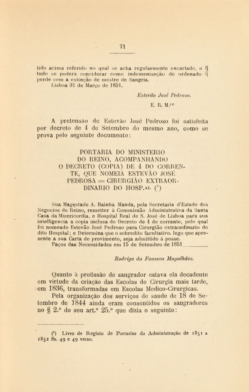 tido acima referido no qual se acha regularmente encartado, o q tudo se poderá copciderar como indemenisação de ordenado q perde com a extinção dc mestre dc Sangria. Lisboa 31 de Março de 1851. Estevão José Pedroso. E. R. M.ce A pretensão dc Estevão José Pedroso foi satisfeita por decreto de 4 de Setembro do mesmo ano, como se prova pelo seguinte documento: PORTARIA DO MINISTÉRIO DO REINO, ACOMPANHANDO O DECRETO (COPIA) DE 4 DO CORREN¬ TE, QUE NOMEIA ESTEVÃO JOSÉ PEDROSA == CIRURGIÃO EXTRAOR¬ DINÁRIO DO HOSP.al (’) Sua Mageslade A. Rainha Manda, pela Secretaria d’Estado dos Negocios do Reino, remetter à Commissão Administrativa da Santa Casa da Mizericordia. e Hospital Real de S. José de Lisboa fiara sua intelligencia a copia inclusa do Decreto de 4 de corrente, pelo qual foi nomeado Estevão José Pedroso para Cirurgião extraordinário do dito Hospital; e Determina que o sobredito facultativo, logo que apre¬ sente a sua Carta de provimento, seja admittido á posse. Paços das Necessidades em 15 de Setembro de 1851_ Rodrigo da Fonseca Magalhães. Quanto à prolissão de sangrador estava ela decadente em virLude da criação das Escolas de Cirurgia mais tarde, em 1836, transformadas em Escolas Medico-Cirurgicas. Pela organização dos serviços de saude de 18 de Se¬ tembro de 4 844 ainda eram consentidos os sangradores no § 2.° do seu art.° 25.° que dizia o seguinte: (*) (*) Livro de Registo de Portarias da Administração de 1851 a 1852 fls. 49 e 49 verso.