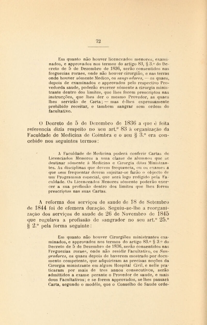 Em quanto não houver licenceados menores, exami nados, e approvados nos termos do artigo 83, § 3.° do Dc ereto de 5 de Dezembro de 1836, serão consentidos nas freguezias ruraes, onde não houver cirurgião, e nas terras onde houver sómente Medico, os sangt adores, — os quaes, depois de examinados c approvados pelo respectivo Pro- vedorda saude, poderão exercer sómente a cirurgia minis- tranle dentro dos limites, que lhes forem prescriplos nas instrucções, que lhes der o mesmo Provedor, as quaes lhes servirão de Carta;— mas é-lhes expressamente prohibido receitar, e também sangrar som ordem do facultativo. Ü Decreto de 5 de Dezembro dc 1836 a <|tie e feita referencia dizia respeito no seu art.° 83 à organização da Faculdade de Medicina de Coimbra e o seu § 3.° era con¬ cebido nos seguintes termos: A Faculdade de Medicina poderá conferir Carlas de Licenciados Menores a uma classe de alumnos que se destinar sómente à Medicina e Cirurgia ditas Minislran- tes. As disciplinas que devem frequência, ou os exames a que sem frequentar devem sujeitar-se farão o objeclo dc um Programma especial, que será logo redigido pela Fa¬ culdade. Os Licenceados Menores somente poderão exer¬ cer a sua profissão dentro dos limites que lhes forem prescriptos nas suas Cartas. ,\ reforma dos serviços de saude de 18 de Setembro de 1844 foi de efemera duração. Seguiu-se-lhe a reorgani¬ zação dos serviços de saude de 26 de Novembro de 1845 t|ue regulava a profissão de sangrador no seu art.° 25.° § 2.° pela forma seguinte: Em quanto não houver Cirurgiões ministrantes exa¬ minados, e approvados nos termos do artigo 83.° § 3 ° do Decreto de 5 de Dezembro de 1836, serão consentidos nas Freguezias ruraes, onde não residir Facultativo, os Sa>i- yradores, os quaes depois de haverem mostrado por docu¬ mento competente, que adquiriram as precisas noções da Cirurgia ministranle em algum Hospital Civil, e nelle pra¬ ticaram por mais de tres annos consecutivos, serão admittidos a exame perante o Provedor de saude, e mais dous Facultativos; e se forem approvados, se lhes passará Carta, segundo o modelo, que o Conselho de Saude orde-
