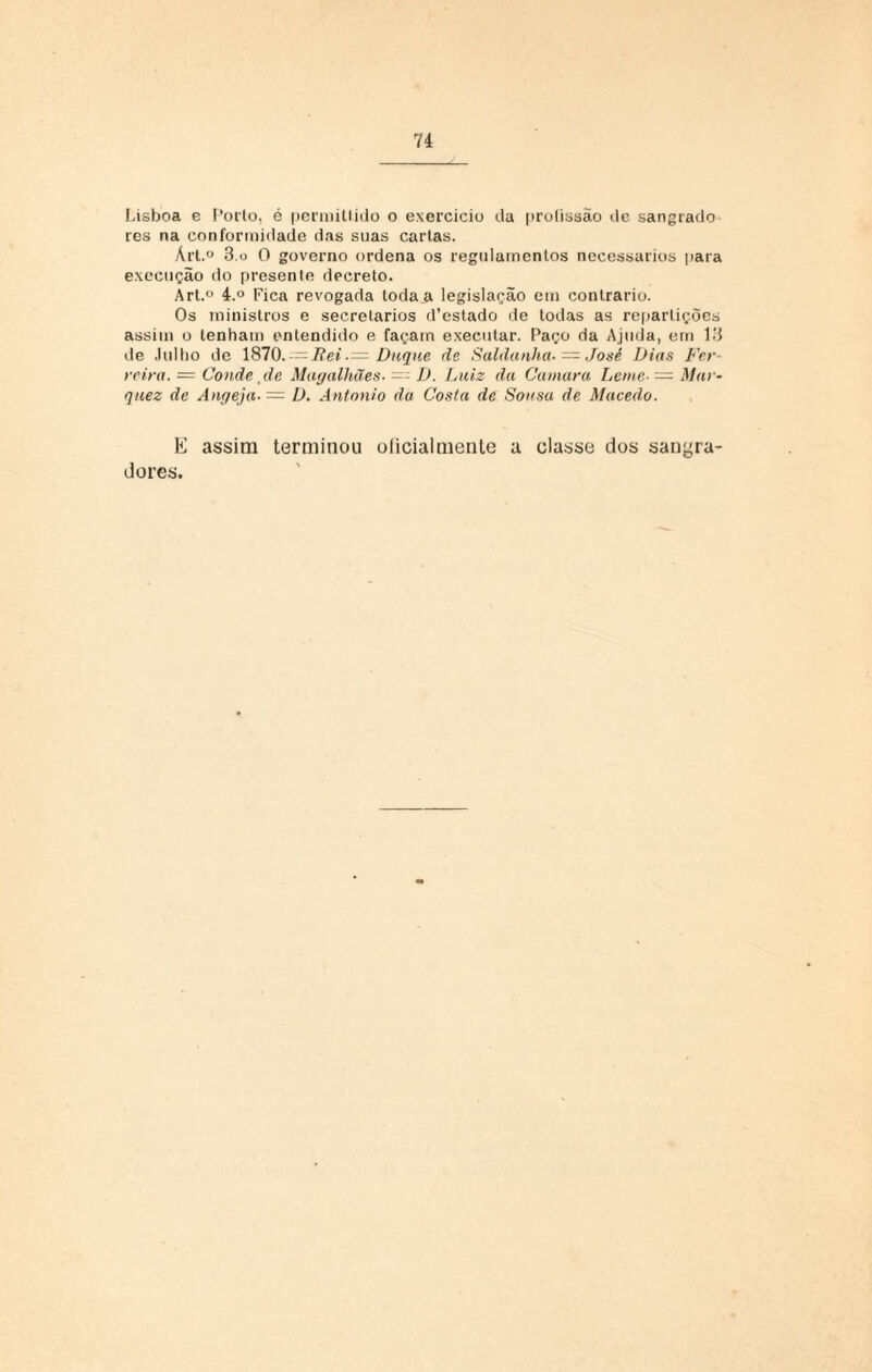 Lisboa c Poiio, é permiltido o exercício da prolissão de sangrado res na conformidade das suas cartas. Árt.° 3 o 0 governo ordena os regulamentos necessários para execução do presente decreto. Art.° 4.° Fica revogada toda a legislação em contrario. Os ministros e secretários d’estado de todas as repartições assim o tenham entendido e façam executar. Paço da Ajuda, em 13 de Julho de 1870.Duque de Saldanha-— José Dias Fer¬ reira. = Conde, de Magalhães. D. Luiz da Cantara Leme• = Mar¬ ques de Angeja■ = D. Antonio da Costa de Sonsa de Macedo. E assim terminou oíicialmenle a classe dos sangra- dores.