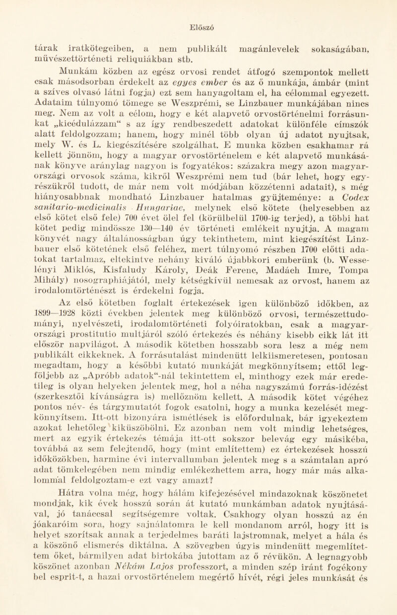 tárak iratköteg-eiben, a nem publikált magánlevelek sokaságában, művészettörténeti reliquiákban stb. Munkám közben az egész orvosi rendet átfogó szempontok mellett csak másodsorban érdekelt az egyes ember és az ő munkája, ámbár (mint a szíves olvasó látni fogja) ezt sem hanyagoltam el, ha célommal egyezett. Adataim túlnyomó tömege se Weszprémi, se Linzbauer munkájában nincs meg. Nem az volt a célom, hogy e két alapvető orvostörténelmi forrásun¬ kat „kicédulázzam“ s az így rendbeszedett adatokat különféle címszók alatt feldolgozzam; hanem, hogy minél több olyan új adatot nyújtsak, mely W. és L. kiegészítésére szolgálhat. E munka közben csakhamar rá kellett jönnöm, hogy a magyar orvostörténelem e két alapvető munkásá¬ nak könyve aránylag nagyon is fogyatékos: százakra megy azon magyar- országi orvosok száma, kikről Weszprémi nem tud (bár lehet, hogy egy- részükről tudott, de már nem volt módjában közzétenni adatait), s még hiányosabbnak mondható Linzbauer hatalmas gyűjteménye: a Codex sanitario-medicinalís Híingariae, melynek első kötete (helyesebben az első kötet első fele) 700 évet ölel fel (körülbelül 1700-ig terjed), a többi hat kötet pedig mindössze 180—140 év történeti emlékeit nyújtja. A magam könyvét nagy általánosságban úgy tekinthetem, mint kiegészítést Linz¬ bauer első kötetének első feléhez, mert túlnyomó részben 1700 előtti ada¬ tokat tartalmaz, eltekintve nehány kiváló újabbkori emberünk (b. Wesse¬ lényi Miklós, Kisfaludy Károly, Deák Ferenc, Madách Imre, Tompa Mihály) nosographiájától, mely kétségkívül nemcsak az orvost, hanem az irodalomtörténészt is érdekelni fogja. Az első kötetben foglalt értekezések igen különböző időkben, az 1899—1928 közti években jelentek meg különböző orvosi, természettudo¬ mányi, nyelvészeti, irodalomtörténeti folyóiratokban, csak a magyar- országi prostitutio múltjáról szóló értekezés és néhány kisebb cikk lát itt először napvilágot. A második kötetben hosszabb sora lesz a még nem publikált cikkeknek. A forrásutalást mindenütt lelkiismeretesen, poatosan megadtam, hogy a későbbi kutató munkáját megkönnyítsem; ettől leg¬ följebb az „Apróbb adatok“-nál tekintettem el, minthogy ezek már erede¬ tileg is olyan helyeken jelentek meg, hol a néha nagyszámú forrás-idézést (szerkesztői kívánságra is) mellőznöm kellett. A második kötet végéhez pontos név- és tárgymutatót fogok csatolni, hogy a munka kezelését meg¬ könnyítsem. Itt-ott bizonyára ismétlések is előfordulnak, bár igyekeztem azokat lehetőleg kiküszöbölni. Ez azonban nem volt mindig lehetséges, mert az egyik értekezés témája itt-ott sokszor belevág egy másikéba, továbbá az sem felejtendő, hogy (mint említettem) ez értekezések hosszú időközökben, harminc évi intervallumban jelentek meg s a számtalan apró adat tömkelegében nem mindig emlékezhettem arra, hogy már más alka¬ lommal feldolgoztam-e ezt vagy amazt'? Hátra volna még, hogy hálám kifejezésével mindazoknak köszönetét mondjak, kik évek hosszú során át kutató munkámban adatok nyújtásá¬ val, jó tanáccsal segítségemre voltak. Csakhogy olyan hosszú az én jóakaróim sora, hogy sajnálatomra le kell mondanom arról, hogy itt is helyet szorítsak annak a terjedelmes baráti lajstromnak, melyet a hála és a köszönő elismerés diktálna. A szövegben úgyis mindenütt megemlítet¬ tem őket, bármilyen adat birtokába jutottam az ő révükön. A legnagyobb köszönet azonban Nékúm Lajos professzort, a minden szép iránt fogékony bel esprit-t, a hazai orvostörténelem megértő hívét, régi jeles munkását és