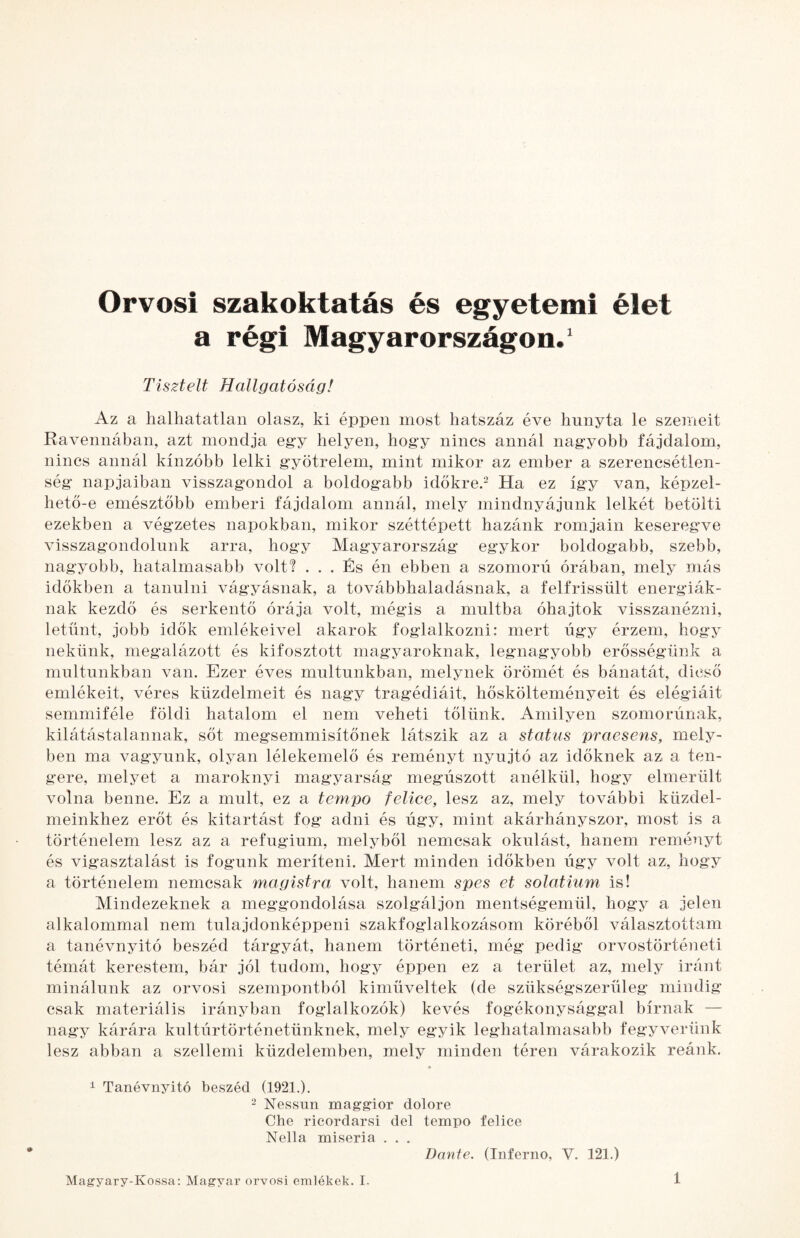 Orvosi szakoktatás és egyetemi élet a régi Magyarországon. ‘ Tisztelt Hallgatóság! Az a halhatatlan olasz, ki éppen most hatszáz éve hunyta le szemeit Ravennában, azt mondja egy helyen, hogy nincs annál nagyobb fájdalom, nincs annál kínzóbb lelki gyötrelem, mint mikor az ember a szerencsétlen¬ ség napjaiban visszagondol a boldogabb időkre.^ Ha ez így van, képzel¬ hető-e emésztőbb emberi fájdalom annál, mely mindnyájunk lelkét betölti ezekben a végzetes napokban, mikor széttépett hazánk romjain keseregve visszagondolunk arra, hogy Magyarország egykor boldogabb, szebb, nagyobb, hatalmasabb volti ... És én ebben a szomorú órában, mely más időkben a tanulni vágyásnak, a továbbhaladásnak, a felfrissült energiák¬ nak kezdő és serkentő órája volt, mégis a múltba óhajtok visszanézni, letűnt, jobb idők emlékeivel akarok foglalkozni: mert úgy érzem, hogy nekünk, megalázott és kifosztott magyaroknak, legnagyobb erősségünk a múltúnkban van. Ezer éves múltúnkban, melynek örömét és bánatát, dicső emlékeit, véres küzdelmeit és nagy tragédiáit, hőskölteményeit és elégiáit semmiféle földi hatalom el nem veheti tőlünk. Amilyen szomorúnak, kilátástalannak, sőt megsemmisítőnek látszik az a status praesens, mely¬ ben ma vagyunk, olyan lélekemelő és reményt nyújtó az időknek az a ten¬ gere, melyet a maroknyi magyarság megúszott anélkül, hogy elmerült volna benne. Ez a múlt, ez a tempó felice, lesz az, mely további küzdel¬ meinkhez erőt és kitartást fog adni és úgy, mint akárhányszor, most is a történelem lesz az a refugium, melyből nemcsak okulást, hanem reményt és vigasztalást is fogunk meríteni. Mert minden időkben úgy volt az, hogy a történelem nemcsak magistra volt, hanem spes et solatium is! Mindezeknek a meggondolása szolgáljon mentségemül, hogy a jelen alkalommal nem tulajdonképpeni szakfoglalkozásom köréből választottam a tanévnyitó beszéd tárgyát, hanem történeti, még pedig orvostörténeti témát kerestem, bár jól tudom, hogy éppen ez a terület az, mely iránt minálunk az orvosi szempontból kiműveltek (de szükségszerüleg mindig csak materiális irányban foglalkozók) kevés fogékonysággal bírnak — nagy kárára kultúrtörténetünknek, mely egyik leghatalmasabb fegyverünk lesz abban a szellemi küzdelemben, mely minden téren várakozik reánk. i Tanévnyitó beszéd (1921.). 2 Nessnn maggior dolore Che ricordarsi dél tempó felice Nella miseria . , . Dante. (Inferno, V. 121.)