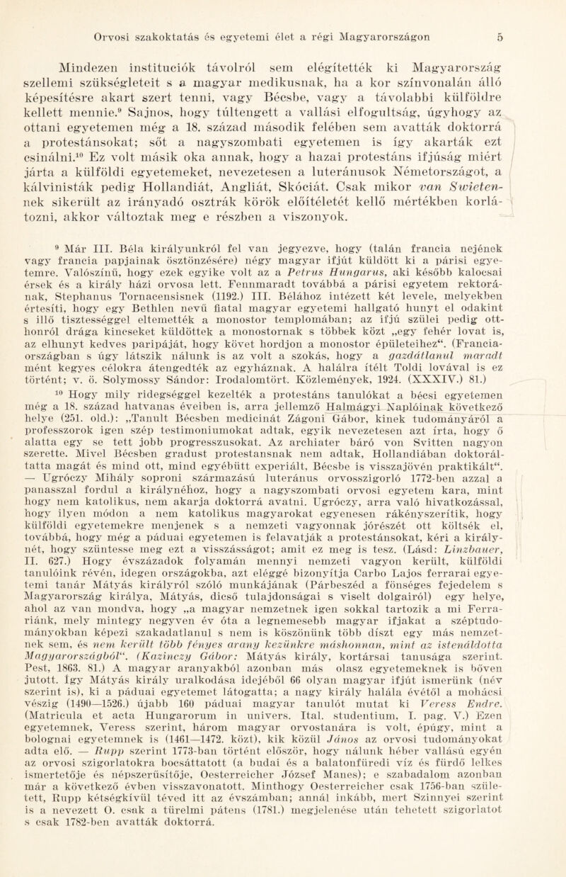 Mindezen institúciók távolról sem elégútették ki Mag’yarország- szellemi szükségdeteit s a magyar medikusnak, ha a kor színvonalán álló képesítésre akart szert tenni, vagy Bécsbe, vagy a távolabbi külföldre kellett mennie.® Sajnos, hogy túltengett a vallási elfogultság, úgyhogy az ottani egyetemen még a 18. század második felében sem avatták doktorrá a protestánsokat; sőt a nagyszombati egyetemen is így akarták ezt csinálni.^® Ez volt másik oka annak, hogy a hazai protestáns ifjúság miért járta a külföldi egyetemeket, nevezetesen a Interánusok Németországot, a kálvinisták pedig Hollandiát, Angliát, Skóciát. Csak mikor van Swieten- nek sikerült az irányadó osztrák körök előítéletét kellő mértékben korlᬠtozni, akkor változtak meg e részben a viszonyok. ^ Már III. Béla királyunkról fel van jegyezve, hogy (talán francia nejének vagy francia papjainak ösztönzésére) négy magyar ifjút küldött ki a párisi egye¬ temre. Valószínű, hogy ezek egyike volt az a Petrus Hungarus, aki később kalocsai érsek és a király házi orvosa lett. Fennmaradt továbbá a párisi egyetem rektorᬠnak, Steplianus Tornacensisnek (1192.) III, Bélához intézett két levele, melyekben értesíti, hogy egy Bethlen nevű fiatal magyar egyetemi hallgató hunyt el odakint s illő tisztességgel eltemették a monostor templomában; az ifjú szülei pedig ott¬ honról drága kincseket küldöttek a monostornak s többek közt „egy fehér lovat is, az elhunyt kedves paripáját, hogy követ hordjon a monostor épületeihez“. (Francia- országban s úgy látszik nálunk is az volt a szokás, hogy a gazdátlanul maradt mént kegyes célokra átengedték az egyháznak. A halálra ítélt Toldi lovával is ez történt; v. ö, Solymossy Sándor: Irodalomtört. Közlemények, 1924. (XXXIV.) 81.) Hogy mily ridegséggel kezelték a protestáns tanulókat a bécsi egyetemen még a 18. század hatvanas éveiben is, arra jellemző Halmágyi Naplóinak következő helye (251. old.): „Tanult Bécsben medicinát Zágoni Gábor, kinek tudományáról a professzorok igen szép testimoniumokat adtak, egyik nevezetesen azt írta, hogy ő alatta egy se tett jobb progresszusokat. Az archiater báró von Svitten nagyon szerette. Mivel Bécsben gradust protestánsnak nem adtak, Hollandiában doktorál¬ tatta magát és mind ott, mind egyébütt experiált, Bécsbe is visszajővén praktikáit**. — Ugróczy Mihály soproni származású luteránus orvosszigorló 1772-ben azzal a panasszal fordul a királynéhoz, hogy a nagyszombati orvosi egyetem kara, mint hogy nem katolikus, nem akarja doktorrá avatni. Ugróczy, arra való hivatkozással, hogy ilyen módon a nem katolikus magyarokat egyenesen rákényszerítik, hogy külföldi egyetemekre menjenek s a nemzeti vagyonnak jórészét ott költsék el, továbbá, hogy még a páduai egyetemen is felavatják a protestánsokat, kéri a király¬ nét, hogy szüntesse meg ezt a visszásságot; amit ez meg is tesz. (Lásd: Lmzbauer, II. 627.) Hogy évszázadok folyamán mennyi nemzeti vagyon került, külföldi tanulóink révén, idegen országokba, azt eléggé bizonyítja Garbó Lajos ferrarai egye¬ temi tanár Mátyás királyról szóló munkájának (Párbeszéd a fönséges fejedelem s Magyarország királya. Mátyás, dicső tulajdonságai s viselt dolgairól) egy helye, ahol az van mondva, hogy „a magyar nemzetnek igen sokkal tartozik a mi Ferra- riánk, mely mintegy negyven év óta a legnemesebb magyar ifjakat a széptudo¬ mányokban képezi szakadatlanul s nem is köszönünk több díszt egy más nemzet¬ nek sem, és nem került több fényes arany kezünkre máshonnan, mint az istenáldotta Magyarországból“. (Kazinczy Gábor: Mátyás király, kortársai tannsága szerint. Pest, 1863. 81.) A magyar aranyakból azonban más olasz egyetemeknek is bőven jutott. így Mátyás király uralkodása idejéből 66 olyan magyar ifjút ismerünk (név szerint is), ki a páduai egyetemet látogatta; a nagy király halála évétől a mohácsi vészig (1490—1526.) újabb 160 páduai magyar tanulót mutat ki Veress Endre. (Matricula et acta Hungarorum in univers. Ital. studentium, I. pag. V.) Ezen egyetemnek. Veress szerint, három magyar orvostanára is volt, épúgy, mint a bolognai egyetemnek is (1461—1472. közt), kik közül János az orvosi tudományokat adta elő. — Riipp szerint 1773-ban történt először, hogy nálunk héber vallású egyén az orvosi szigorlatokra bocsáttatott (a budai és a balatonfüredi víz és fürdő lelkes ismertetője és népszerűsítője, Oesterreicher József Manes); e szabadalom azonban már a következő évben visszavonatott. Minthogy Oesterreicher csak 1756-ban szüle¬ tett, Rupp kétségkívül téved itt az évszámban; annál inkább, mert Szinnyei szerint is a nevezett O. csak a türelmi pátens (1781.) megjelenése után tehetett szigorlatot s csak 1782-ben avatták doktorrá.