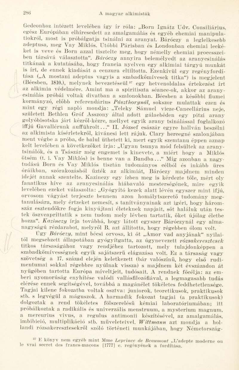 Gedeonhoz intézett levelében így ír róla: „Born Ig-nátz Udv. Consiliárius, egész Burópában elhíresedett az anialgamálás és eg'yéb elieniiai nianipnla- tiokról, most is próbálgatja tsinálni az aranyat. Báróczy a leglelkesebb adeptusa, meg Vay Miklós. Utóbbi Párisban és Londonban chemiai lecké¬ ket is veve és Borii azzal tisztelte meg, hogy némelly chemiai processzei- ben társává választotta“. Báróczy annyira belemélyedt az aranycsinálás titkának a kutatásába, hogy francia nyelven egy alkímiai tárgyú munkát is írt, de ennek kiadását a cenzúra eltiltotta. Ezenkívül egy reg'ényfordí¬ tása („A mostani adeptus vagyis a szabadkőmívesek titka“) is megjelent (Bécsben, 1810.), melynek bevezetéseüU^ egy hetvenoldalas értekezést írt az alkímia védelmére. Amint ma a spiritiszta séance-ok, akkor az arany¬ csinálás próbái voltak divatban a szalonokban. Bécsben a későbbi fiumei kormányzó, előbb referendárius PásztJiorynál, sokszor mulattak ezen és mint egy régi napló mondja: „Teleky Sámuel vicze-Cancellárius neje, született Bethlen Gróf Asszony által adott gálaebéden egy pitzi arany golyóbisotska járt kézről-kézre, mellyet egyik arany tsinálással foglalkozó iffjú Gavallérunk aufführolt...“ II. József császár egyre hallván beszélni az alkimista kísérletekről, kiváncsi lett rájuk. Claiy hercegné szalonjában ment végbe a próba, de balul üthetett ki, mert egyik szemtanú éppen aznap kelt levelében a következőket írja: „Ugyan tsunya mód felsültek az arany- tsinálók, és a Tsászár még engemet is kinevete, a miért hogy a Miklós ötsém (t. i. \ ay Miklós) is benne van a Bundba...“ Míg* azonban a nag^v- tudású Borii és \ ay Miklós tisztán tudománj^os célból és inkább üres óráikban, szórakozásból űzték az alkímiát, Báróczy majdnem minden idejét annak szentelte. Kazinczy egy ízben meg is kérdezte tőle, mért oly fanatikus híve az aranycsinálás hiábavaló mesterségének, mire egyik levelében ezeket válaszolta: „Gyógyító kezek alatt lévén egyszer mint ifjú, orvosom vágyást terjesztő bennem azon homálytszerető tudomány meg¬ tanulására, mely értzeket nemesít, s tanítványainak azt ig’éri, hogy három¬ száz esztendőkre fogja kinyújtani életeknek napjait, sőt haláluk után tes¬ tek öszveapríttatik s nem tudom mely lévben tartatik, őket újólag életbe hozza“. Kazinczy írja továbbá, hogy látott egyszer Báróczynál egy alma¬ nagyságú rézdarabot, melyről B. azt állította, hogy régebben ólom volt. Úgy Báróczy, mint bécsi orvosa, ki őt „Ámor vad anyjának^ nyilai¬ tól megsebzett állapotában gyógyítgatta, az úgynevezett rózsakeresztesek titkos társaságához vagy rendjéhez tartozott, mely tulajdonképpen a szabadkőmívességnek egyik sajátszerü elágazása volt. Ez a társaság vagy szövetség a 17. század elején keletkezett (bár valószínű, hogy első rudi¬ mentumai sokkal régebbre nyúlnak vissza) s majdnem két évszázadon át nyűgében tartotta Európa míveltjeit, tudósait. A rendnek főcélja: az em¬ beri nyomorúság enyhítése valódi vallásfilozófiával, a legmagasabb tudás elérése ennek segítségével, továbbá a magánélet tökéletes feddhetetlensége. Tagjai kilenc fokozatba voltak osztva: juniorok, teoretikusok, praktikusok stb. s legvégül a niáguszok. A harmadik fokozat tagjai (a praktikusok) rend tökéletes fölszerelésü kémiai laboratóriumában; itt a radikális és univerzális menstruum, a mysterium magnuni, vivus, a regulus antimonii készítésével, az anialgamálás, imbibició, multi])likáció stb. műveleteivel. Wittmann azt mondja a hol¬ landi rózsakeresztesekről szóló történeti munkájában, hogy Németország- dolgoztak a próbálkoztak a mercurius K könyv nem egyél) mint Mme Leprhice de Beminamt „T/adepte moderné oii 1(‘ vrui seei'et des iranes-macons |1777] e. regényének a fordítása.