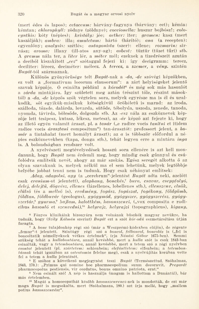 (mert édes és lapos); cetaceum: bárvány-fagynya (bárvány: cet); kémia: kémtan; chlorophylJ: zödnye (zöldnye); coccionella: hnszur bojbósz!; colo- cynthis: kóty (népies); kristály: jéc; aether: iter; gramen: kasz (mert kaszálják); amhra: illa; amiiletum: hártó (hárító); ana (a recepten): egyenlőny; analysis: szétlés; antagonista (szer): ellene; rozmarin: sir- nász; aroma: illany (ill-atos any-ag); asbest: tüztür (tüzet tűri) stb. A gramm nála tér, a liter lér, a méter mél; ezeknek a tizedrészeit azután a deciből kiszakított „ecz“ szótaggal fejezi ki; így decigramm: terecz, deciliter: lérecz, deciméter: mélecz, A terecs, a szemer, a vény, szintén Bugát-tó\ származnak. Különös gyönyörűsége telt Biigát-nsik a -da, -de szóvégi képzőkben, ez volt a „formativnm locorum clausorum“: a zárt helyiségeket jelentő szavak képzője. Ö csinálta például a kórodat^ és még sok más hasonlót a zárda mintájára. így született meg aztán (részint tőle, részint mások¬ tól) a -da, -de képzős szók végtelen sora, melyek eg^^része ma is él és ural¬ kodik, sőt egyikük-másikuk kétségkívül örökéletű is marad: az iroda, szálloda, tőzsde, dalárda, lovarda, sütöde, tébolyda, uszoda, zenede, tanoda, nyomda, távirda, bölcsőde, dolgozda stb. Az -esz nála az eszköznevek kép¬ zője lett (csipesz, kutasz, lékesz, metesz), az -ár képző azt fejezte ki, hogy az illető egyén valamit áraszt, pl. a tanár („e radice vocis tanitni et itidem radice vocis árasztani compositum“) tan-árasztót: professort jelent, a ho¬ már a tintahalat (mert homályt áraszt); az a is többször előfordul a né pies eszköznevekben (kapa, donga stb.), tehát legyen erre a mintára inga is. A bolondságban rendszer volt. A nyelvészeti megtévelyedések hosszú sora ellenére is azt kell mon¬ danunk, hogy Bugát nem érdemli meg, hogy mindig csak gúnnyal és csú- folódva említsük nevét, ahogy az már szokás. Egész seregét alkotta ő az olyan szavaknak is, melyek nélkül ma el sem lehetünk, melyek legtöbbje helyébe jobbat tenni nem is tudunk. Hogy csak néhányat említsek: Adag, adagolni, agy (a „cerebrum“-jelentést Bugát adta neki, azelőtt csak cranium-ot jelentett), alaphang, honckés,'^ bura, csavar, cseppfolyó, delej, delejtü, dögvész, ellenes (lázellenes, lobellenes stb.), ellenszenv, elnök, elülső (és a mellső is), eredmény, fogász, fogászat, fogékony, földgömb, földtan, földbuvár (geológus), gyógymód, gyógyszer, gyógyszerész, gyógy¬ szertár,^ gyurma,^ hajlam, halottkém, hasonszenvi, („vox composita e radi- cibus hasonló et szenvedni),^^ helyrajz, helyrajzi (topographicus), higany. ® Fényes klinikáink bizonyára nem volnának büszkék magyar nevükre, ha tudnák, hogy {Szily Kálmán szerint) Bugát ezt a szót kór-odú eszmetársítása útján faragta, A bonc tulajdonkép régi szó (már a Weszprémi-kódexben előjön), de régente „femur“-t jelentett. Szintúgy régi szó a boncol, felboncol, boncolás is („fel is boncoltatik némellyeknek vétkes értelmek“, írja Nánási Gábor 1675-ben), Semmi szükség tehát a hullabontásra, annál kevésbbé, mert a hidla szót is csak 1843-ban csinálták, vagy a lefembontáisra, annál kevésbbé, mert a tetem szó a régi nyelvben csontot jelentett (pl. szártetem: sebienbein; elefánttetem: elfenbein; a tetembon¬ tásnak tehát igazában az osteotomia felelne meg), csak a nyelvújítás korában vette fel a tetem a hulla jelentését. ® E szóhoz a következő megjegyzést teszi Bugát (Természettud, Szóhalmaz, 1843, 170.): „Primus qui nomine hoc pharmacopolium suum decoravit, Pregardt pharmacopolus pestiensis, vir cordatus, bonus omnino patrióta, erat.“ ö Nem csinált szó! A nép is használja (magam is hallottam a Dunántúl), bár más értelemben. Magát a homoeopathát később hasonszenvencz-nek is mondották, de ezt már maga Bugát is megsokalta, mert (Szóhalmaza, 180.) azt írja mellé, hogy „mailem potius hasonszenvész‘\