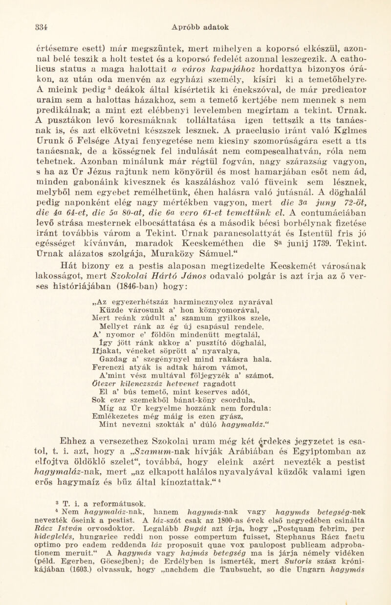 értésemre esett) már megszűntek, mert mihelyen a koporsó elkészül, azon¬ nal belé teszik a holt testet és a koporsó fedelét azonnal leszegezik. A catho- licus status a maga halottait a város kapujához hordattya bizonyos órá¬ kon, az után oda menvén az egyházi személy, kísíri ki a temetőhelyre. A mieink pedig ^ deákok által kísértetik ki énekszóval, de már predicator uraim sem a halottas házakhoz, sem a temető kertjébe nem mennek s nem prédikálnak; a mint ezt elébbenyi levelemben megírtam a tekint. Ürnak. A pusztákon levő korcsmáknak tolláltatása igen tettszik a tts tanács¬ nak is, és azt elkövetni készszek lesznek. A praeclusio iránt való Kglmes Urunk ő Felsége Atyai fenyegetése nem kicsiny szomorúságára esett a tts tanácsnak, de a kösségnek fel indulását nem compescalhatván, róla nem tehetnek. Azonban minálunk már régtül fogván, nagy szárazság vagyon, s ha az Ür Jézus rajtunk nem könyörül és most hamarjában esőt nem ád, minden gabonáink kivesznek és kaszáláshoz való füveink sem lésznek, melyből nem egyebet remélhetünk, éhen hálásra való jutásnál. A döghalál pedig naponként elég nagy mértékben vagyon, mert die 3a juny 72-öt, die áa 6i-et, die 5a 80-at, die 6a verő 61-et temettünk el. A contumáciában levő strása mesternek elbocsáttatása és a második bécsi borbélynak fizetése iránt továbbis várom a Tekint. Ürnak parancsolattyát és Istentül fris jó egésséget kívánván, maradok Kecskemétben die 8^ junij 1739. Tekint. Ürnak alázatos szolgája, Muraközy Sámuel.“ Hát bizony ez a pestis alaposan megtizedelte Kecskemét városának lakosságot, mert Szokolai Hártó János odavaló polgár is azt írja az ő ver¬ ses históriájában (1846-ban) hogy: „Az egyezerhétszáz harmincznyolcz nyarával Küzde városunk a’ hon köznyomorával, Mert reánk zúdult a’ számum gyilkos szele, Mellyet ránk az ég új csapásul rendele. A’ nyomor e’ földön mindenütt megtalál. Így jött ránk akkor a’ pusztító döghalál. Ifjakat, véneket söprött a’ nyavalya. Gazdag a’ szegénynyel mind rakásra hala. Ferenczi atyák is adtak három vámot, A’mint vész múltával följegyzék a’ számot. ötezer kilenczszáz hetvenet ragadott El a’ bús temető, mint keserves adót. Sok ezer szemekből bánat-köny csordula. Míg az Ür kegyelme hozzánk nem fordula: Emlékezetes még máig is ezen gyász. Mint nevezni szokták a’ dúló hagymaláz.** Ehhez a versezethez Szokolai uram még két ^rdekes jegyzetet is csa¬ tol, t. i. azt, hogy a ,,Szamum-nSük hívják Arábiában és Egyiptomban az elfojtva öldöklő szeleÜ, továbbá, hogy eleink azért nevezték a pestist hagymaláz-nak, mert „az elkapott halálos nyavalyával küzdők valami igen erős hagymaíz és bűz által kínoztattak.“ ^ ® T. i. a reformátusok. ^ Nem hagymaláz-nak, hanem hagymás-nak vagy hagymás betegség-nék nevezték őseink a pestist. A láz-szót csak az 1800-as évek első negyedében csinálta Rácz István orvosdoktor. Legalább Bugát azt írja, hogy „Postquam febrim, per hideglelés, hungarice reddi non posse compertum fuisset, Stephanus Rácz factu optimo pro eadem reddenda láz proposuit quae vox paulopost publicam adproba- tionem meruit.“ A hagymás vagy hajmás betegség ma is járja némely vidéken (péld. Egerben, Göcsejben); de Erdélyben is ismerték, mert Sutoris szász króni¬ kájában (1603.) olvassuk, hogy „nachdem die Taubsucht, so die Ungarn hagymás