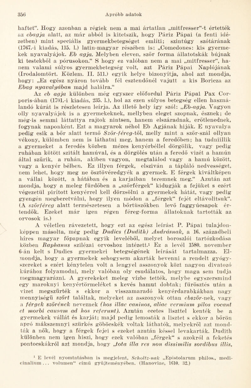 haftet“. Hogy azonban a régiek nem a mai ártatlan „mitfresser“-t értették az ebagja alatt, az már abból is kitetszik, hogy Páriz Pápai (a fenti idé¬ zetben) mint speciális gyermekbetegséget említi; szintúgy szótárának (1767.-Í kiadás, 115. 1.) latin-magyar részében is: „Comedones: kis gyerme¬ kek nyavalyájok. Eb agja. Melyben eleven, szőr forma állatotskák bújnak ki testekből a pórusokon.“ S hogy ez valóban nem a mai „mitfresser“, ha¬ nem valami súlyos gyermekbetegség volt, azt Páriz Pápai Naplójának (Irodalomtört. Köziem. II. 511.) egyik helye bizonyítja, ahol azt mondja, hogy: „Ez egész nyáron tovább fél esztendőnél vajutt a kis Boricza az Ebag nyavalyában majd halálra.^ Az eb agja különben még egyszer előfordul Páriz Pápai Pax Cor- poris-ában (1701.-Í kiadás, 235. 1.), hol az ezen súlyos betegség ellen haszná¬ landó kúrát is részletesen leírja. Az illető hely így szól: „Eb-agja. Vagyon olly nyavalyások is a gyermekeknek, mellyben eleget szopnak, észnek; de még-is semmi láttattya rajtok nintsen, hanem elszáradnak, erőtlenednek, fogynak naponként. Ezt a magyarok néhol Eb Agjának híják. E nyavalya pedig esik a bőr alatt termő Ször-féreg-tö\, melly mint a szőr-szál ollyan vékony, külömben nem is láthatni meg, hanem a feredőben; ha tudniillik a gyermeket a feredés közben mézes kenyérbéllel dörgölik, vagy pedig ruhában kötött szitált hamúval, és a dörgölés után a feredő vizét a hamún által szűrik, a ruhán, akiben vagyon, megtalálod vagy a hamú között, vagy a kenyér bélben. Ez illyen férgek, elsziván a tápláló nedvességet, nem lehet, hogy meg ne ösztövéredgyék a gyermek. E férgek kiváltképeii a vállai között, a hátában és a karjaiban teremnek meg.“ Azután azt mondja, hogy a meleg fürdőben a „szőrférgek“ kidugják a fejüket s ezért végezetül pirított kenyérrel kell dörzsölni a gyermekek hátát, vagy pedig gyengén megberetválni, hogy ilyen módon a „férgek“ fejét eltávolitsuk“. (A szőrféreg alatt természetesen a bőrtüszőkben levő faggyúcsapok ér¬ tendők. Ezeket már igen régen féreg-forma állatoknak tartották az orvosok is.) A véletlen rávezetett, hogy ezt az egész leírást P. Pápai tulajdon¬ képpen másolta, még pedig Dudics (Dudlth) Andrásnak, a 16. századbeli híres magyar főpapnak egyik leveléből, melyet boroszlói tartózkodása közben Raphaniis szilézai orvoshoz intézett.i Ez a levél 1580. november 6-án kelt s Dudics gyermekei betegségének leírását tartalmazza. El¬ mondja, hogy a gyermekek sehogysem akarták bevenni a rendelt gyógy¬ szereket s ezért kénytelen volt a lengyel asszonyok közt nagyon divatozó kúrához folyamodni, mely valóban oly csudálatos, hogy maga sem tudja megmagyarázni. A gyerekeket meleg vízbe tették, meb^be egyszersmind egy maroknyi kenyértörmeléket s kevés hamut dobtak; fürösztés után a vizet megszűrték s ekkor a visszamaradó kenyérdarabkákban nagy mennyiségű szőrt találtak, melyeket az asszonyok ottan ebszőr-nek, vagy a férgek szőrének neveznek (hős illáé caninos, aliae vermium pilos vocant et morbi causam ad hős referunt). Azután ecetes liszttel kenték be a gyermekek vállát és karját; majd pedig lemosták a lisztet s ekkor a bőrön apró mákszemnyi szürkés göböcskék voltak láthatók, meljmkről azt mond¬ ták a nők, hogy a férgek fejei s ezeket azután késsel levakarták. Dudith különben nem igen hiszi, hogy ezek valóban „férgek“ s azokról a feketés pontoeskákról azt mondja, hogy „tota illa rés non dissimilis sordibiis illis, ^ E levél nyomtatásban is megjelent, SchoJtz-nak „Epistolarnm philos., medi- cinalinm... volnmen“ című gyűjteményében. (Hanoviae, 1610. o2.)