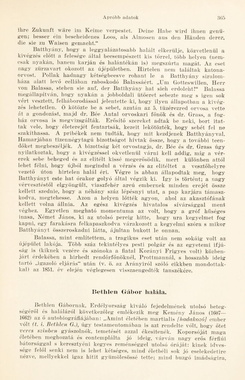 ibre Zukunft wáre im Keinie verpestet. Deine Habé wird ibneii g’eiiii- ^■en; besser ein besebeidenes Loos, als Alnioseii aus deii Handen derer, die sie zu Waisen g-eiiiacbt.“ Batthyány, bog’y a leggyalázatosabb balált elkerülje, közvetlenül a kivégzés előtt a felesége által becsempészett kis tőrrel, több helyen (nem¬ csak nyakán, hanem karján és halántékán is) megszúrta magát. Az eset nagy zűrzavart okozott az újépületben. Hirtelen nem találtak katona¬ orvost. Pollak hadnagy kétségbeesve rohant le a Batthyány siralom- háza alatt levő cellában raboskodó Balassáért. „Uni Gotteswillen, Herr von Balassa, stehen sie aiif, dér Batthyány hat sich erdolcht!“ Balassa megállapítván, hogy nyakán a jobboldali ütőeret sebezte meg s igen sok vért vesztett, felháborodással jelentette ki, hogy ilyen állapotban a kivég¬ zés lehetetlen. Ö kötözte be a sebet, azután az 5. tüzérezred orvosa vette át a gondozást, majd dr. Béé Antal orvoskari főnök és dr. Grass, a fog¬ ház orvosa is megvizsgálták. Erősítő szereket adtak be neki, bort itat¬ tak vele, hogy életerejét fentartsák, kezeit lekötözték, hogy sebét fel ne szakíthassa. A pribékek nem tudták, hogy mit kezdjenek Batthyányval. Hamarjában tizennégytagú bizottságot hívtak össze, hogy a további teen¬ dőket megbeszéljék. A bizottság két orvostagja, dr. Béé és dr. Grass úgy nyilatkoztak, hogy a kivégzéssel okvetlenül várni kell addig, míg a vér¬ erek sebe beheged és az elitéit kissé megerősödik, mert különben attól lehet félni, hogy újból megindul a vérzés és az elitéltet a vesztőhelyre vezető úton hirtelen halál éri. Végre is abban állapodtak meg, hogy Batthyányt este hat órakor golyó által végzik ki. Így is történt; a nagy vérvesztéstől elgyöngült, viaszfehér arcú embernek minden erejét össze kellett szednie, hogy a néhány száz lépésnyi utat, a pap karjára támasz¬ kodva, megtehesse. Azon a helyen lőtték agyon, ahol az akasztófának kellett volna állnia. Az egész kivégzés hivatalos sivársággal ment véghez. Egyetlen megható momentuma az volt, hogy a gróf hűséges inasa. Német János, ki az utolsó percig hitte, hogy ura kegyelmet fog kapni, egy farakásra felkapaszkodva várakozott a kegyelmi szóra s mikor Batthyányt összeroskadni látta, ájultan bukott le onnan. Balassa, mint említettem, a tragikus eset után nem sokáig volt az újépület lakója. Több száz tekintélyes pesti polgár és az egyetemi ifjú¬ ság is (kiknek vezére és szónoka a fiatal Korányi Frigyes volt) közben¬ járt érdekében a hírhedt rendőrfőnöknél, Prottmannál, s hosszabb ideig tartó „igazoló eljárás“ után (v. ö. az Arányiról szóló cikkben mondottak¬ kal) az 1851. év elején véglegesen visszaengedték tanszékére. Bethlen Gábor halála. Bethlen Gábornak, Erdélyország kiváló fejedelmének utolsó beteg¬ ségéről és haláláról következőleg emlékezik meg Kemény János (1607— 1662) az ő autobiog’ráíiájaban: „Amint életében martialis [hadakozó] ember vólt (t. i. Bethlen G.), úgy testamentomában is azt rendelte vólt, hogy őtet veres színben gyászolnék, temetését azzal ékesítenék. Koporsóját maga életében meghozatá és eontemplálta jó ideig, várván nagy erős férfiúi bátorsággal s keresztyéni kegyes reménséggel utolsó óráját: kinek idves- sége felől senki nem is lehet kétséges, mind életbéli sok jó cselekedetire nézve, mellyekkel igaz hitit gyümölcsössé tette; mind buzgó imádságira,