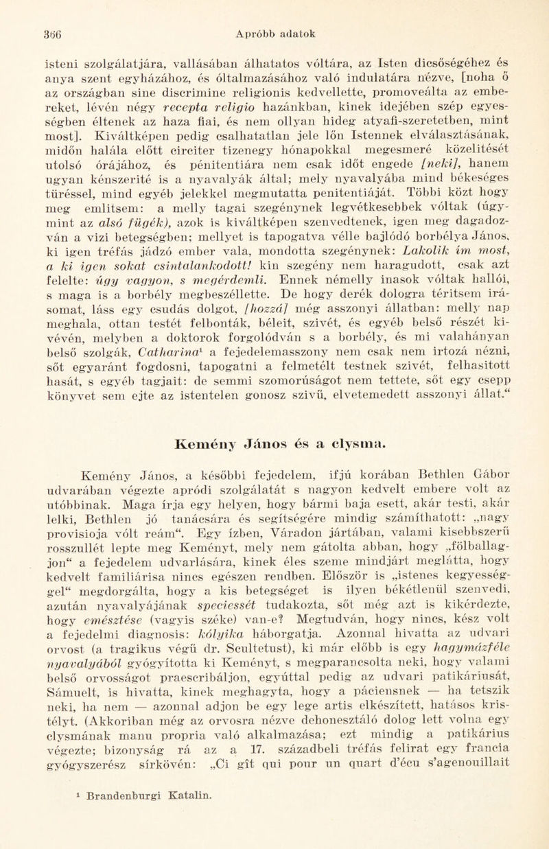 isteni szolg'álatjára, vallásában álhatatos voltára, az Isten dicsőségéhez és anya szent egyházához, és oltalmazásához való indulatára nézve, [noha ő az országban sine discrimine religionis kedvellette, promoveálta az embe¬ reket, lévén négy recepta religio hazánkban, kinek idejében szép egyes- ségben éltének az haza fiai, és nem ollyan hideg atyafi-szeretetben, mint most]. Kiváltképen pedig csalhatatlan jele Ion Istennek elválasztásának, midőn halála előtt circiter tizenegy hónapokkal megesmeré közelítését utolsó órájához, és pénitentiára nem csak időt engede [neki], hanem ugyan kénszerité is a nyavalyák által; mely nyavalyába mind békeséges tűréssel, mind egyéb jelekkel megmutatta penitentiáját. Többi közt hogy meg említsem: a melly tagai szegénynek legvétkesebbek vóltak (úgy¬ mint az alsó fügék), azok is kiváltképen szenvedtenek, igen meg dagadoz¬ ván a vizi betegségben; mellyet is tapogatva vélle bajlódó borbélya János, ki igen tréfás jádzó ember vala, mondotta szegénynek: Lakolik ím most, a ki igen sokat csintalankodott! kin szegény nem haragudott, csak azt felelte: úgy vagyon, s megérdemli. Ennek némelly inasok vóltak hallói, s maga is a borbély megbeszéllette. De hogy derék dologra térítsem Írá¬ somat, láss egy csudás dolgot, [hozzá] még asszonyi állatban: melly nap meghala, ottan testét felbonták, béléit, szivét, és egyéb belső részét ki- vévén, melyben a doktorok forgolódván s a borbély, és mi valahányan belső szolgák, Catharina^ a fejedelemasszony nem csak nem irtozá nézni, sőt egyaránt fogdosni, tapogatni a felmetélt testnek szivét, felhasitott hasát, s egyéb tagjait: de semmi szomorúságot nem tettete, sőt egy csepp könyvet sem ejte az istentelen gonosz szivü. elvetemedett asszonjT állat.“ Kemény János és a clysina. Kemény János, a későbbi fejedelem, ifjú korában Bethlen Gábor udvarában végezte apród! szolgálatát s nagyon kedvelt embere volt az utóbbinak. Maga írja egy helyen, hogy bármi baja esett, akár testi, akár lelki, Bethlen jó tanácsára és segítségére mindig számíthatott: „nagy provisioja vólt reám“. Egy ízben. Váradon jártában, valami kisebbszeru rosszullét lepte meg Keményt, mely nem gátolta abban, hogy „fölballag- jon“ a fejedelem udvarlására, kinek éles szeme mindjárt meglátta, hogy kedvelt familiárisa nincs egészen rendben. Először is „istenes kegyesség- gel“ megdorgálta, hogy a kis betegséget is ilyen békétlenül szenvedi, azután nyavalyájának speciessét tudakozta, sőt még azt is kikérdezte, hogy emésztése (vagyis széke) van-e? Megtudván, hogy nincs, kész volt a fejedelmi diagnosis: kólyika háborgatja. Azonnal hivatta az udvari orvost (a tragikus végű dr. Scultetust), ki már előbb is egy hagymázféle nyavalyából gyógyította ki Keményt, s megparancsolta neki, hogy valami belső orvosságot praescribáljon, egyúttal pedig az udvari patikáriusát, Sámuelt, is hivatta, kinek meghagyta, hogy a páciensnek — ha tetszik neki, ha nem — azonnal adjon be egy lege artis elkészített, hatásos kris¬ tályt. (Akkoriban még az orvosra nézve dehonesztáló dolog lett volna egy clysmának manu propria való alkalmazása; ezt mindig a patikárius végezte; bizonyság rá az a 17. századbeli tréfás felirat egy francia gyógyszerész sírkövén: „Ci git qui pour un quart d’écu s’agenouillait