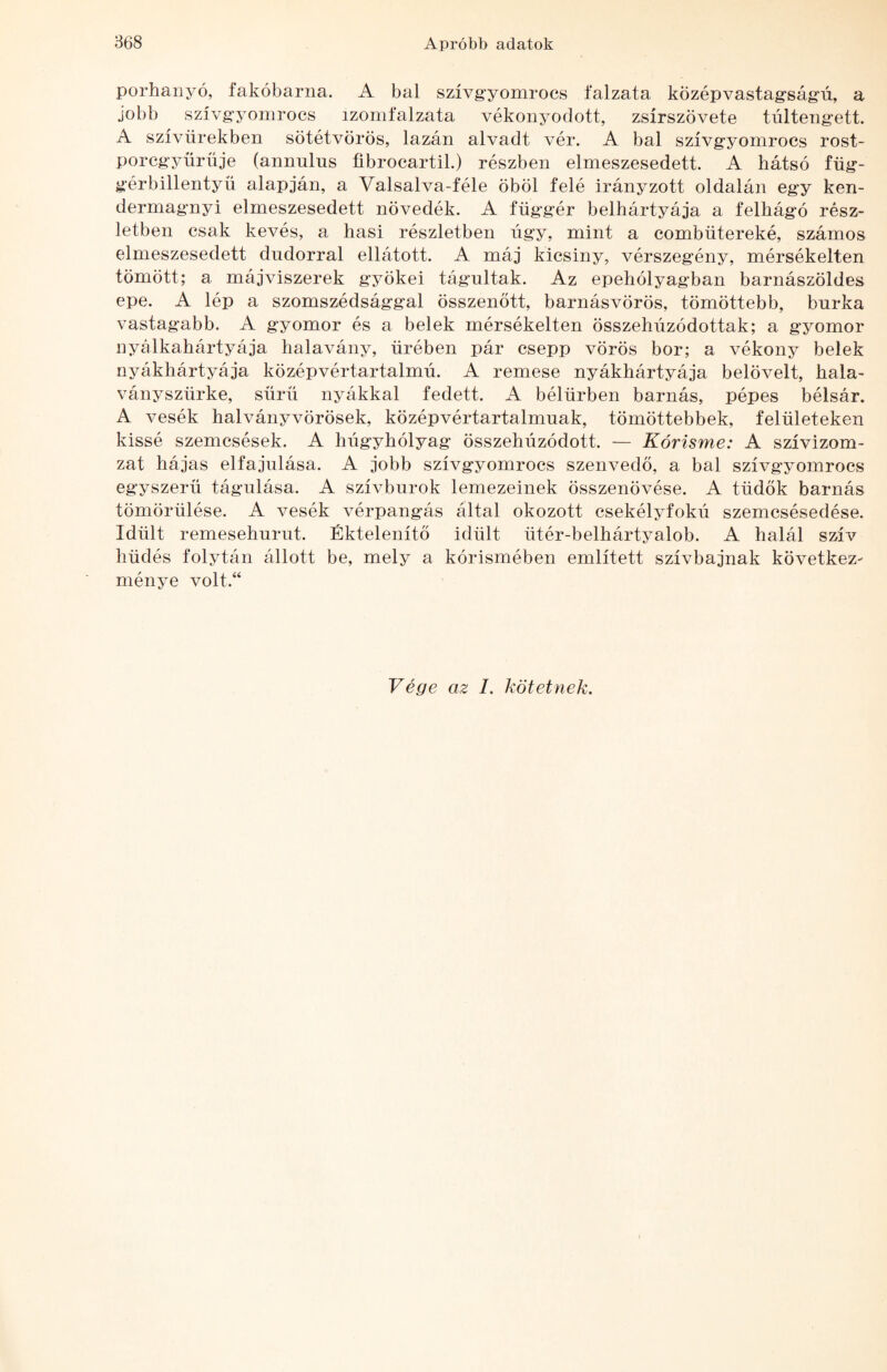 porhanyó, fakóbarna. A bal szívgyomrocs falzata középvastag'ságú, a jobb szívg'yomrocs izomfalzata vékonyodott, zsírszövete túltengett. A szívürekben sötétvörös, lazán alvadt vér. A bal szívgyomrocs rost- porcgyürüje (annulus íibrocartil.) részben elmeszesedett. A hátsó füg- gérbillentyü alapján, a Valsalva-féle öböl felé irányzott oldalán egy ken- dermagnyi elmeszesedett növedék. A függér belhártyája a felhágó rész¬ letben csak kevés, a hasi részletben úgy, mint a combütereké, számos elmeszesedett dudorral ellátott. A máj kicsiny, vérszegény, mérsékelten tömött; a májviszerek gyökei tágultak. Az epehólyagban barnászöldes epe. A lép a szomszédsággal összenőtt, barnásvörös, tömöttebb, burka vastagabb. A gyomor és a belek mérsékelten összehúzódottak; a gyomor nyálkahártyája halavány, űrében pár csepp vörös bor; a vékony belek nyákhártyája középvértartalmú. A remese nyákhártyája belövelt, hala- ványsziirke, sűrű nyákkal fedett. A bélürben barnás, pépes bélsár. A vesék halványvörösek, középvértartalmuak, tömöttebbek, felületeken kissé szemcsések. A húgyhólyag összehúzódott. — Kórisme: A szívizom- zat hájas elfajulása. A jobb szívgyomrocs szenvedő, a bal szívgyomroes egyszerű tágulása. A szívburok lemezeinek összenövése. A tüdők barnás tömörülése. A vesék vérpangás által okozott csekélyfokú szemcsésedése. Idült remesehurut. Éktelenítő idült ütér-belhártyalob. A halál szív hüdés folytán állott be, mely a kórismében említett szívbajnak követkéz^ ménye volt.“ Vége az 1. kötetnek.