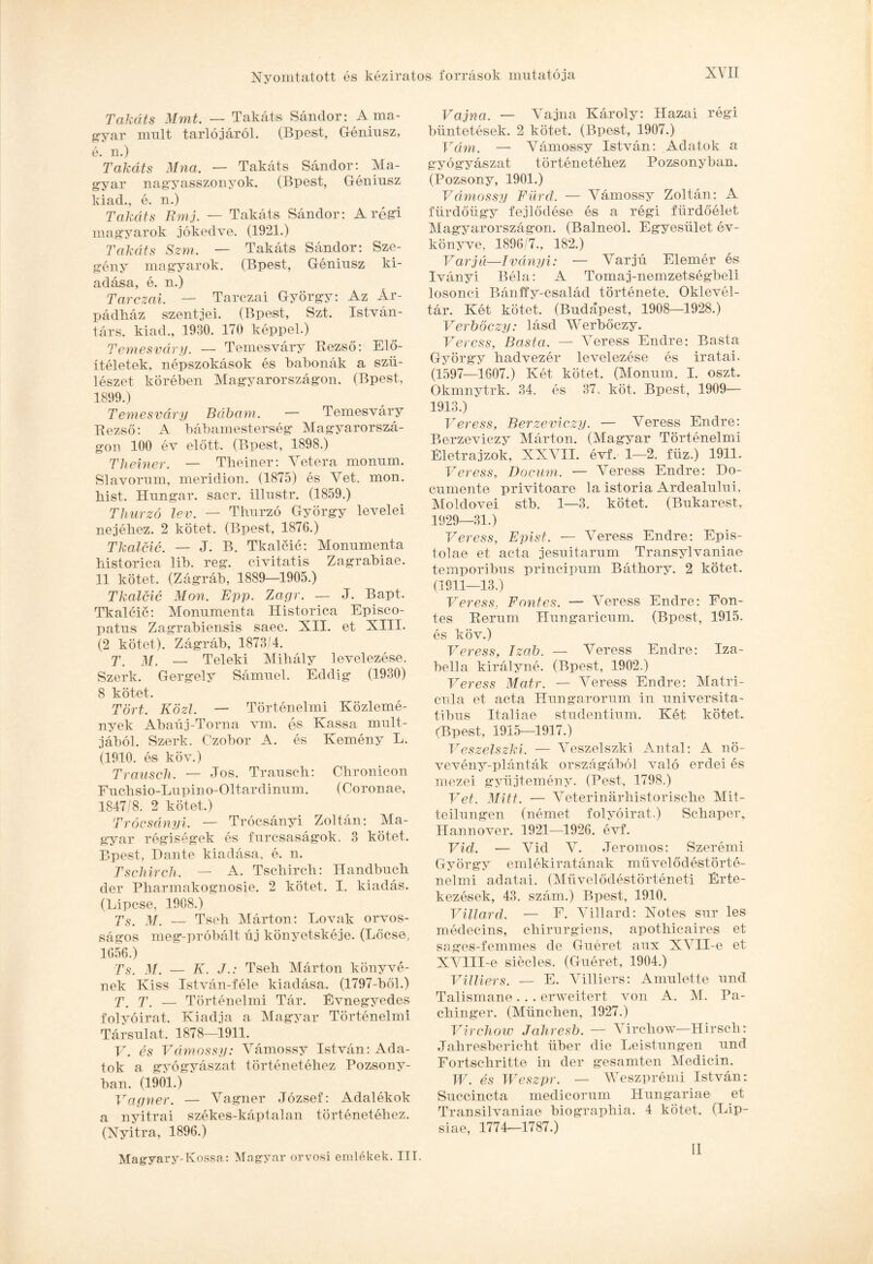 Takáts Mmt. — Takáts Sándor: A ma¬ gyar múlt tarlójáról. (Bpest, Géniusz, é. n.) Takáts Mna. — Takáts Sándor: Ma¬ gyar nagyasszonyok. (Bpest, Géniusz kiad., é. n.) Takáts Rmj. — Takáts Sándor: A régi magyarok jókedve. (1921.) Takáts Szm. — Takáts Sándor: Sze¬ gény magyarok. (Bpest, Géniusz ki¬ adása, é. n.) Tarczai. — Tarczai György: Az Ár¬ pádház szentjei. (Bpest, Szt. István- társ. kiad., 1930. 170 képpel.) Temesváry. — Temesváry Kezső: Elő¬ ítéletek, népszokások és babonák a szü¬ lészet körében Magyarországon. (Bpest, 1899.) Temesváry Bábám. — Temesváry Eezső: A bábamesterség Magyarorszá¬ gon 100 év előtt. (Bpest, 1898.) Theiner. — Theiner: Vetera monum. Slavorum, meridion. (1875) és Vet. mon. hist. Hungar. sacr. illustr. (1859.) Thurzó lev. — Thurzó György levelei nejéhez. 2 kötet. (Bpest, 1876.) Tkalcic. — J. B. Tkalcic: Monumenta historica lib. reg. civitatis Zagrabiae. 11 kötet. (Zágráb, 1889—1905.) Tkalcic Mon. Épp. Zagr. — J. Bapt. Tkalcic: Monumenta Historica Episco- patus Zagrabiensis saec. XII. et XIII. (2 kötet). Zágráb, 1873/4. T. M. — Teleki Mihály levelezése, Szerk. Gergely Sámuel. Eddig (1930) 8 kötet. Tört. Közi. — Történelmi Közlemé¬ nyek Abaúj-Torna vrn. és Kassa múlt¬ jából. Szerk. Czobor A. és Kemény L. (1910. és köv.) Trausch. — Jós. Trausch: Chronicon Fuchsio-Lupino-Oltardinum. (Coronae, 1847/8. 2 kötet.) Trócsányi. — Trócsányi Zoltán: Ma¬ gyar régiségek és furcsaságok. 3 kötet. Bpest, Dante kiadása, é. n. Tschirch. — A. Tschirch: Handbuch dér Pharmakognosie. 2 kötet. I. kiadás. (Lipcse, 1908.) Ts. m. — Tseh Márton: Lovak orvos¬ ságom meg-próbált új könyetskéje. (Lőcse, 1656.) Ts. M. — K. JTseh Márton könyvé¬ nek Kiss István-féle kiadása. (1797-ből.) T. T' — Történelmi Tár. Évnegyedes folyóirat. Kiadja a Magyar Történelmi Társulat. 1878—1911. V. és Vámossy: Vámossy István: Ada¬ tok a gyógyászat történetéhez Pozsony¬ ban. (1901.) Vagner. — Vagner József: Adalékok a nyitrai székes-káptalan történetéhez. (Nyitra, 1896.) Magyary-Fossa: Magyar orvosi emlékek. III. Vájná. — Vájná Károly: Hazai régi büntetések. 2 kötet. (Bpest, 1907.) Vám. — Vámossy István: Adatok a gyógyászat történetéhez Pozsonyban. (Pozsony, 1901.) Vámossy Fürd. — Vámossy Zoltán: A fürdőügy fejlődése és a régi fürdőélet Magyarországon. (Balneol. Egyesület év¬ könyve, 1896/7., 182.) Varjú—Iványi: — Varjú Elemér és Iványi Béla: A Torna j-nemzetségbeli losonci Bánffy-család története. Oklevél¬ tár. Két kötet. (Budapest, 1908—1928.) Verbőczy: lásd Werbőczy. Veress, Basta. — Veress Endre: Basta György hadvezér levelezése és iratai. (1597—1607.) Két kötet. (Monum. I. oszt. Okmnytrk. 34. és 37, köt. Bpest, 1909— 1913.) Veress, Berzeviczy. — Veress Endre: Berzeviczy Márton. (Magyar Történelmi Életrajzok, XXVII. évf. 1—2. fíiz.) 1911. Veress, Docum. — Veress Endre: Do- cumente privitoare la istoria Ardealului, Moldovei stb. 1—3. kötet. (Bukarest, 1929—31.) Veress, Epist. — Veress Endre: Epis- tolae et acta jesuitarum Transylvaniae temporibus principum Báthory. 2 kötet. (1911—13.) Veress. Föntés. — Veress Endre: Fon- tes Rerum Hungaricnm. (Bpest, 1915. és köv.) Veress, Izab. — Veress Endre: Iza¬ bella királyné. (Bpest, 1902.) Veress Matr. — Veress Endre: Matri- cula et acta Hungarorum in universita- tibus Italiae studentium. Két kötet. (Bpest, 1915—1917.) Veszelszki. — Veszelszki Antal: A nö- vevény-plánták országából való erdei és mezei gyűjtemény. (Pest., 1798.) Vet. Mitt. — Veterinárhistorische Mit- teilungen (német folyóirat.) Schaper, Hannover. 1921—1926. évf. Vid. — Vid V. Jeromos: Szerémi György emlékiratának művelődéstörté¬ nelmi adatai. (Művelődéstörténeti Érte¬ kezések, 43. szám.) Bpest, 1910. Villard. — F. Villard: Notes sur les médecins, chirurgiens, apothicaires et sages-femmes de Guéret aux XVII-e et XVlII-e siécles. (Guéret, 1904.) Villiers. — E. Villiers: Amulette nnd Talismane . . . erweitert von A. M. Pa- chinger. (München, 1927.) Virchow Jahresb. — Virchow—Hirsch: Jahresbericht über die Leistungen und Fortschritte in dér gesamten Medicin. W. és Weszpr. — Weszprémi István: Succincta medicorum Hungáriáé et Transilvaniae biograpliia. 4 kötet. (Lip- siae, 1774—1787.) II