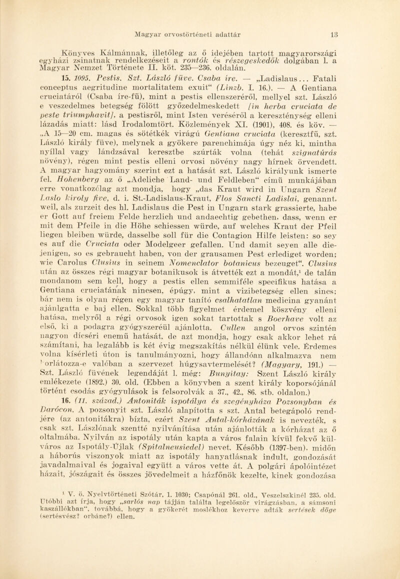 Könyves Kálmánnak, illetőleg' az ő idejében tartott magyarországi egyházi zsinatnak rendelkezéseit a rontok és részegeskedők dolgában 1. a Magyar Nemzet Története II. köt. 235—236. oldalán. 15. 1095. Pestis. Szt. László füve. Csaba íve. — „Ladislaus... Fatali conceptns aegritudine mortalitatem exuit“ (Linzb. I. 16.). — A Gentiana cruciatáról (Csaba íre-fű), mint a pestis ellenszeréről, mellyel szt. László e veszedelmes betegség fölött győzedelmeskedett [in herba cruciata de peste triumphavit], a pestisről, mint Isten veréséről a kereszténység elleni lázadás miatt: lásd Irodalomtört. Közlemények XI. (1901), 408. és köv. — „A 15—20 cm. magas és sötétkék virágú Gentiana cruciata (keresztfű, szt. László király füve), melynek a gyökere parenchimája úgy néz ki, mintha nyíllal vagy lándzsával keresztbe szúrták volna (tehát szignatúrás növény), régen mint pestis elleni orvosi növény nagy hírnek örvendett. A magyar hagyomány szerint ezt a hatását szt. László királyunk ismerte fel. Hohenberg az ő „Adeliche Land- und Feldleben“ című munkájában erre vonatkozólag azt mondja, hogy „das Kraut wird in Ungarn Szent Laslo kiroly five, d. i. St.-Ladislaus-Kraut, Flos Sancti Ladislai, genannt, weil, als zurzeit des hl. Ladislaus die Pest in Ungarn stark grassierte, habé er Gott auf freiem Felde herzlich und andaechtig gebethen, dass, wenn er mit dem Pfeile in die Höhe schiessen würde, auf welches Kraut dér Pfeil liegen bleiben würde, dasselbe soll für die Contagion Hilfe leisten: so sey es auf die Cruciata oder Modelgeer gefallen. Und damit seyen allé die- jenigen, so es gebraucht habén, von dér grausamen Pest erlediget worden; wie Carolus Clusius in seinem Nomenclator botanicus bezeuget“. Clusius után az összes régi magyar botanikusok is átvették ezt a mondát,1 de talán mondanom sem kell, hogy a pestis ellen semmiféle specifikus hatása a Gentiana cruciatának nincsen, épúgy, mint a vizibetegség ellen sincs; bár nem is olyan régen egy magyar tanító csalhatatlan medicina gyanánt ajánlgatta e baj ellen. Sokkal több figyelmet érdemel köszvény elleni hatása, melyről a régi orvosok igen sokat tartottak s Boerhave volt az első, ki a podagra gyógyszeréül ajánlotta. Cullen angol orvos szintén nagyon dicséri enemű hatását, de azt mondja, hogy csak akkor lehet rá számítani, ha legalább is két évig megszakítás nélkül élünk vele. Érdemes volna kísérleti úton is tanulmányozni, hogy állandóan alkalmazva nem ' orlátozza-e valóban a szervezet húgysavtermelését? (Magyary, 191.) — Szt. László füvének legendáját 1. még: Bunyitay: Szent László király emlékezete (1892.) 30. old. (Ebben a könyvben a szent király koporsójánál történt csodás gyógyulások is felsorolvák a 37., 42., 86. stb. oldalon.) 16. (11. század.) Antoniták ispotálya és szegényháza Pozsonyban és Darócon. A pozsonyit szt. László alapította s szt. Antal betegápoló rend¬ jére (az antonitákra) bízta, ezért Szent Antal-kórházának is nevezték, s csak szt. Lászlónak szentté nyilvánítása után ajánlották a kórházat az ő oltalmába. Nyilván az ispotály után kapta a város falain kívül fekvő kül¬ város az Ispotály-Újlak (Spitalneusiedel) nevet. Később (1397-ben), midőn a háborús viszonyok miatt az ispotály hanyatlásnak indult, gondozását javadalmaival és jogaival együtt a város vette át. A polgári ápolóintézet házait, jószágait és összes jövedelmeit a házfőnök kezelte, kinek gondozása 1 V. ö. Nyelvtörténeti Szótár, 1. 1030; Csapónál 261. old., Veszelszkinél 235. old. Utóbbi azt írja, hogy „sarlós nap tájján találta legelőször virágzásban, a sámsoni kaszállókban“, továbbá, hogy a gyökerét moslékhoz keverve adták sertések dögé (sertésvész? orbánc?) ellen.