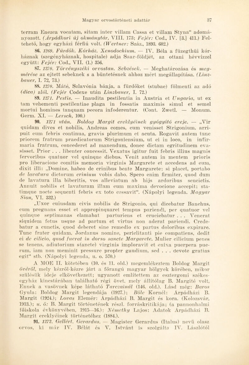 terram Enezca vocatam, sitam inter villám Cassa et villám Styna“ adomá¬ nyozott. (Árpádkori új okmánytár, VIII. 173; Fejér: Cod., IV. [3.] 411.) Fel¬ tehető, hogy egyházi férfiú volt. (Wertner: Száz., 1893. 602.) 86. 1269. Fürdők. Kórház. Xenodochium. — IV. Béla a füzegthüi kór¬ háznak (szegényháznak, hospitale) adja Saar-földjét, az ottani hévvízzel együtt: Fejér: Cod., VII. (1.) 356. 87. 1270. Törvényszéki orvostan. Sebzések. — Meghatározása és meg¬ mérése az ejtett sebeknek s a büntetésnek ahhoz mért megállapítása. (Linz- bauer, I. 72, 73.) 88. 1270. Máté, Szlavónia bánja, a fürdőket (stnbae) fölmenti az adó (dica) alól. (Fejér Codexe után Linzbauer, I. 72.) 89. 1271. Pestis. — Inaudita pestilentia in Austria et Ungaria, ut ex tam vehementi pestilentiae plaga in fossatis maximis simul et semel mortni homines tanquam pecora infoderentur. (Cont. Zwetl. — Móniim. Germ. XI. — Lersch, 100.) 90. 1271 után. Boldog Margit ereklyéinek gyógyító ereje. — „Vir quidarn dives et nobilis, Andreas comes, ciira venisset Strigonium, arri- puit eum febris continua, gravis plurimum et acnta. ítogavit autem tnnc priorem fratrnm praedicatorum Strigoniensinm, ut ei in loco, in infir- maria fratrum, concederet ad manendnm, donec diétám egritudinem eva- sisset. Prior . . . libenter concessit. Vexatus igitur fűit febris illius magnis íervoribus quatuor vei quinqne diebns. Venit antem in mentem prioris pro liberacione comitis memória virginis Margarete et accedens ad eum, dixit illi: „Domine, habeo de crinibus beate Margarete; si piacet, portabo de lavatura dictorum crinium vobis dabo. Spero enim firmiter, quod dum de lavatura illa biberitis, vos alleviatum ab hijs ardoribus sencietis. Annuit nobilis et lavaturam illám eum maxima devocione accepit; sta- timque nocte sequenti febris ex foto cessavit“. (Nápolyi legenda. Magyar Sión, VI. 332.) „Uxor cuiusdam civis nobilis de Strigonio, qui dicebatur Banchus, eum pregnáns esset et appropinquaret tempus pariendi, per quatuor vei quinqne septimanas clamabat parturiens et cruciebatur . . . Venerat siquidem fetus usque ad partum et virtus non aderat pariendi. Crede- batur a cunctis, quod deberet sine remedio ex partus doloribus expirare. Tunc fráter quidarn, Jordanus noniine, periclitanti pie compatiens, dedit ei de cilicio, quod fuerat in dorso sancte Margarete. Mulier cilicium penes se tenens, adiutorium s(ancte) virginis imploravit et enixa puerpera pue- rum, iám non meminit pressure propter gaudium, séd . . . devote gr alias egit“ stb. (Nápolyi legenda, u. o. 570.) A MOE II. kötetében (10. és 11. old.) megemlékeztem Boldog Margit Övéről, mely kézről-kézre járt a főrangú magyar hölgyek körében, mikor szülésük ideje elkövetkezett; ugyanott említettem az esztergomi székes¬ egyház kincstárában található régi övét, mely állítólag B. Margité volt, Ennek a vasövnek képe látható Tarczainál (146. old.). Lásd még: Baros Gyula: Boldog Margit legendája (1927.); Bólé Kornél: Árpádházi B. Margit (1924.); Lovas Elemér: Árpádházi B. Margit és kora. (Kolozsvár, 1913.); u. ő: B. Margit történetének részi, forráskritikája; (a pannonhalmi főiskola évkönyvében, 1915—16.); Némethy Lajos: Adatok Árpádházi B. Margit ereklyéinek történetéhez (1884.). 91. 1272. Gellért. Gerardus. — Magister Gerardus (Italus) nevű olasz orvos, ki már IV. Bélát és V. Istvánt is szolgálta IV. Lászlótól