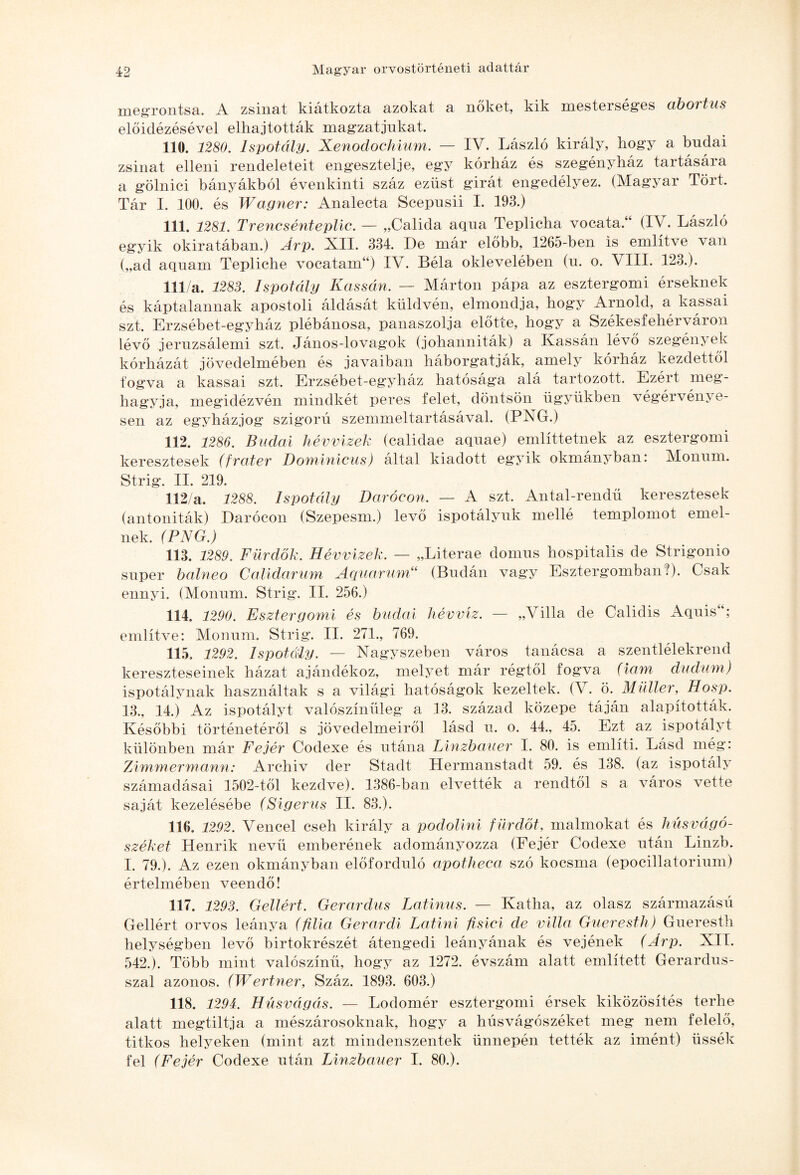 megrontsa. A zsinat kiátkozta azokat a nőket, kik mesterséges abortus előidézésével elhajtották magzatjukat. 110. 1280. Ispotály. Xenodochium. — IV. László király, hogy a budai zsinat elleni rendeletéit engesztelje, egy kórház és szegényház tartására a gölnici bányákból évenkinti száz ezüst girát engedélyez. (Magyar Tört. Tár I. 100. és Wagner: Analecta Scepusii I. 193.) 111. 1281. Trencsénteplic. — „Calida aqua Teplicha vocataT (IV. László egyik okiratában.) Árp. Ali. 334. De már előbb, 1265-ben is említve van („ad aquam Tepliche vocatam“) IV. Béla oklevelében (u. o. VIII. 123.). 111/a. 1283. Ispotály Kassán. — Márton pápa az esztergomi érseknek és káptalannak apostoli áldását küldvén, elmondja, hogy Arnold, a kassai szt. Erzsébet-egyház plébánosa, panaszolja előtte, hogy a Székesfehérváron lévő jeruzsálemi szt. János-lovagok (johanniták) a Kassán lévő szegény ek kórházát jövedelmében és javaiban háborgatják, amely kórház kezdettől fogva a kassai szt. Erzsébet-egyház hatósága alá tartozott. Ezért meg¬ hagyja, megidézvén mindkét peres felet, döntsön ügyükben végérvénye¬ sen az egyházjog szigorú szemmeltartásával. (PNG.) 112. 1286. Budai hév vizek (calidae aquae) említtetnek az esztergomi keresztesek (fráter Dominicus) által kiadott egyik okmányban: Monum. Strig. II. 219. 112/a. 1288. Ispotály Darócon. — A szt. Antal-rendű keresztesek (antoniták) Darócon (Szepesin.) levő ispotályuk mellé templomot emel¬ nek. (PNG.) 113. 1289. Fürdők. Hévvizek. — „Literae domus hospitalis de Strigonio super balneo Calidarum Aquarum“ (Budán vagy Esztergomban?). Csak ennyi. (Monum. Strig. II. 256.) 114. 1290. Esztergomi és budai hévvíz. — „Villa de Calidis Aquis“; említve: Monum. Strig. II. 271., 769. 115. 1292. Ispotály. ■— Nagyszeben város tanácsa a szentlélekrend kereszteseinek házat ajándékoz, melyet már régtől fogva (iám dudum) ispotálynak használtak s a világi hatóságok kezeltek. (V. ö. Müller, Hosp. 13., 14.) Az ispotályt valószínűleg a 13. század közepe táján alapították. Későbbi történetéről s jövedelmeiről lásd u. o. 44., 45. Ezt az ispotályt különben már Fejér Codexe és utána Linzbauer I. 80. is említi. Lásd még: Zimmermann: Archív dér Stadt Hermanstadt 59. és 138. (az ispotály számadásai 1502-től kezdve). 1386-ban elvették a rendtől s a város vette saját kezelésébe (Sigerus II. 83.). 116. 1292. Vencel cseh király a podolini f ürdőt, malmokat és húsvágó¬ széket Henrik nevű emberének adományozza (Fejér Codexe után Linzb. I. 79.). Az ezen okmányban előforduló apotheca szó kocsma (epocillatorium) értelmében veendő! 117. 1293. Gellért. Gerardus Latinus. - Katha, az olasz származású Gellért orvos leánya (filia Gerardi Latini fis lei de villa Gueresth) Gueresth helységben levő birtokrészét átengedi leányának és vejének (Árp. XII. 542.). Több mint valószínű, hogy az 1272. évszám alatt említett Gerardus- szal azonos. (Wertner, Száz. 1893. 603.) 118. 1294. Húsvágás. — Lodomér esztergomi érsek kiközösítés terhe alatt megtiltja a mészárosoknak, hogy a húsvágószéket meg nem felelő, titkos helyeken (mint azt mindenszentek ünnepén tették az imént) üssék fel (Fejér Codexe után Linzbauer I. 80.).