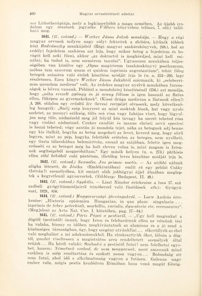 ver Lithotherápiája, mely a legkimerítőbb a maga nemében. Az újabb iro¬ dalom egy részének jegyzéke Villiers könyvében (előszó, 7. old.) talál¬ ható meg. 1641. (17. század.) — Wecker János Jakab munkája. — Hogy a regi magyar orvosok milyen nagy súlyt fektettek a diétára, kitűnik többek közt Radvánszky munkájából (Régi magyar szakácskönyvek, 248.), hol az erdélyi fejedelem szakácsa azt írja, hogy mikor beteg a fejedelem és bo- rágót kell neki főzni, akkor „az doktortól is megkérdjed, mint kell csi¬ nálni; ha tudod is, nem szemérem tanulni44. Ugyanezen munkában teljes¬ ségében van közölve egy „Opus magiricum (szakácskönyv) posthumum, usibus tam sanorum quam et quidem inprimis aegrotantium44, tehát főleg betegek számára való ételek készítése módját írja le (u. o. 253—295. lap) részletesen. Ezen könyv Wecker János Jakabtól származik, ki „celeberri- mus quondam medicus44 volt. Az érdekes magyar nyelvű munkában furcsa¬ ságok is bőven vannak. Például a mondolatej készítésénél (256.) azt mondja, hogy „néha reszelt gyöngy és jó arany fóliom is igen használ az fiatus ellen, fűképen az gyermekeknek44. (Kissé drága medicina a fiatusok ellen!) A 268. oldalon egy erősítő lév (leves) recipéjét olvassuk, mely következő¬ leg hangzik: „Szelj szép kenyeret az mint szoktuk lének, hat vagy nyolc szeletet, az mennyi szükség, tölts reá rósa vagy fahéjas vizet, hogy lágyul¬ jon meg füle, nádmézeld meg jól felyül köz (avagy ha szerét teheted rósa vagy violás) nádmézzel. Czuker candiát és manus christi nevű speciest is hozzá teheted; végy azután jó mondola tejet, néha az betegnek adj benne egy kis italkát, hogyha az beteg megeheti az levet, keverd meg’, hogy sűrű legyen, mint az pép, hogyha felettébb erőtelen az beteges, nem nyelheti, egy tiszta tálacskában belemártván, ereszd az szájában, felette igen meg- erősséti ez az beteget még ha holt eleven volna is, mint magam is Isten¬ nek segítségéből megpróbáltam.44 Egy másik helyen (u. o. 273.) phthisis ellen zöld békából való pástétom, illetőleg leves készítése módját írja le. 1642. (17. század.) Sexualia. Jus prímáé noctis. — Az utóbbi nálunk aligha létezett, de Jósika (Emlékiratában) említ rá egy példát Csáky (István?) személyében, kit emiatt oláh jobbágyai éjjel álmában meglep¬ tek s kegyetlenül agyonvertek. (Siklóssy: Budapest, II. 49.) 1643. (17. század.) Syphilis. — Liszt Nándor értekezése a lues 17. szá zadbeli gyógyításmódjairól (cinóberrel való füstölések stb.): Gyógyá¬ szat, 1929., 850. 1644. (17. század.) Magyarországi járványokról. — Loew András érte¬ kezése: „História epidemica Hungáriáé, in qua pláne singularia . . . inprimis de febre peteehiali, morbiUis, variolis, dysenteria etc. recensentur44. (Megjelent az Acta Nat. Cur. I. kötetében, pag. 17—84.) 1645. (17. század.) Páriz Pápai a pestisről. — „Ügy kell magunkat a dögtől (pestistől) ónunk, hogy Isten és felebarátunk ellen ne vétsünk (és) ha valaha, bizony ez időben megkívántatnék az alamisna és a jó rend a közönséges társaságban, úgy, hogy szegény atyánkfiái... elkerüllyék az éhei való meghalást a mi adakozásunkból. Ha elrekeszttyük őket, félvén a dög¬ től, gondot viseltessen a magistrátus arra rendeltetett személyek által reájok... Ha kérdi valaki: Szabad-é a pestistől futni? nem felelhetni egye¬ bet, hanem: Németnek szabad, de nem magyarnak, mert amannak mind ezekben is szép rendtartása és szokott ususa vagyon... Bolondság ott nem futni, ahol idő s alkalmatosság vagyon a futásra. Galenus nagy ember vala, mégis pestis kezdődvén Rómában haza voná magát Görög-