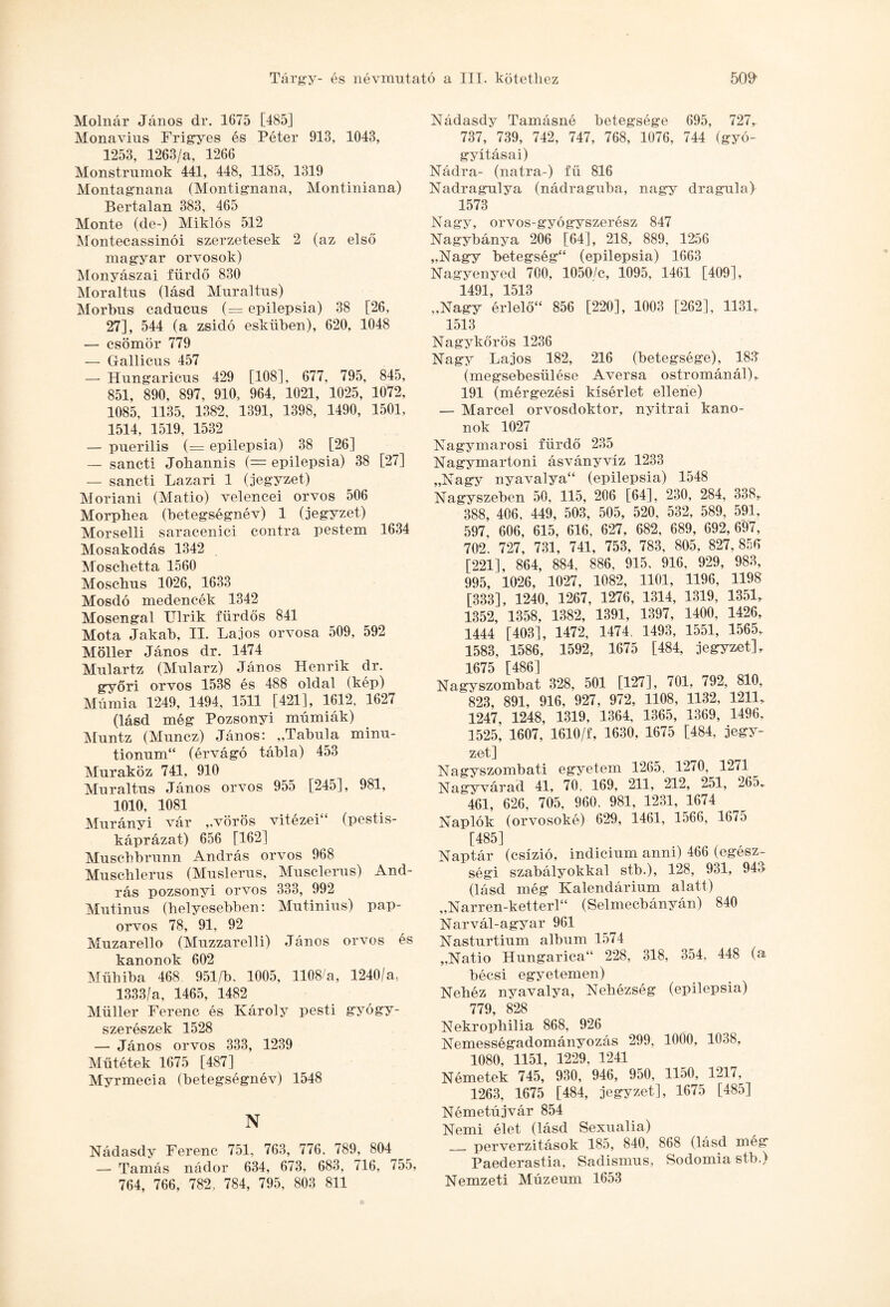Molnár János dr. 1675 [485] Monavius Frigyes és Péter 913, 1043, 1253, 1263/a, 1266 Monstrumok 441, 448, 1185, 1319 Montagnana (Montignana, Montiniana) Bertalan 383, 465 Monté (de-) Miklós 512 Montecassinói szerzetesek 2 (az első magyar orvosok) Monyászai fürdő 830 Moraltus (lásd Murai tus) Morbus caducus (= epilepsia) 38 [26, 27], 544 (a zsidó esküben), 620, 1048 — csömör 779 __ 457 — Hungaricus 429 [108], 677, 795, 845, 851, 890, 897, 910, 964, 1021, 1025, 1072, 1085, 1135, 1382, 1391, 1398, 1490, 1501, 1514, 1519, 1532 — puerilis (= epilepsia) 38 [26] — sancti Johannis (= epilepsia) 38 [27] — sancti Lázári 1 (jegyzet) Moriani (Matio) velencei orvos 506 Morphea (betegségnév) 1 (jegyzet) Morselli saracenici contra pestem 1634 Mosakodás 1342 Moschetta 1560 Moschus 1026, 1633 Mosdó medencék 1342 Mosengal Ulrik fiirdős 841 Mota Jakab, II. Lajos orvosa 509, 592 Möller János dr. 1474 Mulartz (Mularz) János Henrik dr. győri orvos 1538 és 488 oldal (kép) Múmia 1249, 1494, 1511 [421], 1612, 1627 (lásd még Pozsonyi múmiák) Muntz (Muncz) János: „Tabula minu- tionum (érvágó tábla) 453 Muraköz 741, 910 Muraltus János orvos 955 [245], 981, 1010. 1081 Murányi vár ,.vörös vitézei (pestis- káprázat) 656 [162] Muschbrunn András orvos 968 Muschlerus (Muslerus, Musclerus) And¬ rás pozsonyi orvos 333, 992 Mutinus (helyesebben: Mutinius) pap¬ orvos 78, 91, 92 Muzarello (Muzzarelli) János orvos és kanonok 602 Műhiba 468 951/b, 1005, 1108/a, 1240/a, 1333/a, 1465, 1482 Müller Ferenc és Károly pesti gyógy¬ szerészek 1528 — János orvos 333, 1239 Műtétek 1675 [487] Myrmecia (betegségnév) 1548 N Nádasdy Ferenc 751, 763, 776, 789, 804 — Tamás nádor 634, 673, 683, 716, 755, 764, 766, 782, 784, 795, 803 811 Nádasdy Tamásné betegsége 695, 727, 737, 739, 742, 747, 768, 1076, 744 (gyó¬ gyításai) Nádra- (natra-) fű 816 Nadragulya (nádraguba, nagy dragula) 1573 Nagy, orvos-gyógyszerész 847 Nagybánya 206 [64], 218, 889, 1256 „Nagy betegség (epilepsia) 1663 Nagyenyed 700, 1050/c, 1095, 1461 [409], 1491, 1513 „Nagy érlelő 856 [220], 1003 [262], 1131, 1513 Nagykőrös 1236 Nagy Lajos 182, 216 (betegsége), 18.3 (megsebesülése Aversa ostrománál), 191 (mérgezési kísérlet ellene) — Marcel orvosdoktor, nyitrai kano¬ nok 1027 Nagymarosi fürdő 235 Nagymartom ásványvíz 1233 „Nagy nyavalya (epilepsia) 1548 Nagyszeben 50, 115, 206 [64], 230, 284, 338, 388, 406. 449, 503, 505, 520, 532, 589, 591, 597, 606, 615, 616, 627, 682, 689, 692,697, 702 , 727 , 731, 741, 753, 783, 805, 827,856 [221], 864, 884, 886, 915, 916, 929, 983, 995, 1026, 1027, 1082, 1101, 1196, 1198 [333], 1240, 1267, 1276, 1314, 1319, 1351, 1352, 1358, 1382, 1391, 1397, 1400, 1426, 1444 [403], 1472, 1474, 1493, 1551, 1565,. 1583, 1586, 1592, 1675 [484, jegyzet], 1675 [486] Nagyszombat 328, 501 [127], 701, 792, 810, 823, 891, 916, 927, 972, 1108, 1132, 1211, 1247, 1248, 1319, 1364, 1365, 1369, 1496, 1525, 1607, 1610/f, 1630, 1675 [484, jegy¬ zet] Nagyszombati egyetem 1265, 1270, 1271 Nagyvárad 41, 70, 169, 211, 212, 251, 265„ 461, 626, 705, 960, 981, 1231, 1674 Naplók (orvosoké) 629, 1461, 1566, 1675 [485] Naptár (csízió, indicium anni) 466 (egész¬ ségi szabályokkal stb.), 128, 931, 94<> (lásd még Kalendárium alatt) „Narren- ketterl (Selmecbányán) 840 Narvál-agyar 961 Nasturtium album 1574 „Natio Hungarica 228, 318, 354, 448 (a bécsi egyetemen) Nehéz nyavalya, Nehézség (epilepsia) 779, 828 Nekrophilia 868, 926 Nemességadományozás 299, 1000, 1038, 1080, 1151, 1229, 1241 Németek 745, 930, 946, 950, 1150, 1217, 1263, 1675 [484, jegyzet], 1675 [485] Németújvár 854 Nemi élet (lásd Sexnalia) _ perverzitások 185, 840, 868 (lásd még Paederastia, Sadismus, Sodornia stb.) Nemzeti Múzeum 1653