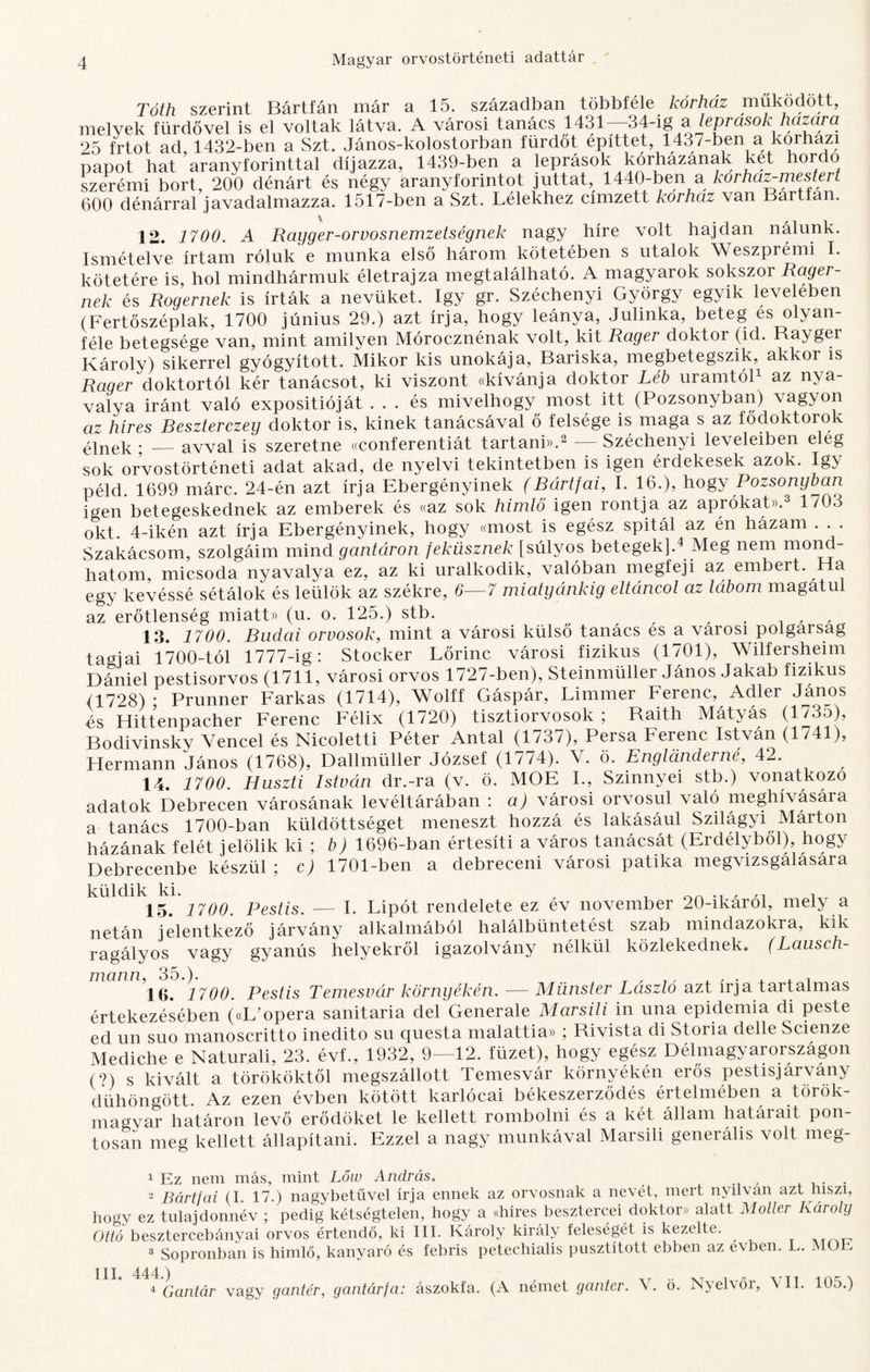 Tóth szerint Bártfán már a 15. században többféle kórház működött, melyek fürdővel is el voltak látva. A városi tanács 1431--34-ig a leprasok hazam 25 irtot ad, 1432-ben a Szt. János-kolostorban fürdőt építtet, 1437-ben a korházi papot hat aranyforinttal díjazza, 1439-ben a leprások kórhazának két hordo szerémi bort, 200 dénárt és négy aranyforintot juttat, 1440-ben a kórház-mestert 600 dénárral javadalmazza. 1517-ben a Szt. Lélekhez címzett kórház van Barttan. 12. 1700. A Rayger-orvosnemzetségnek nagy híre volt hajdan nálunk. Ismételve írtam róluk e munka első három kötetében s utalok Weszprémi I. kötetére is, hol mindhármuk életrajza megtalálható. A magyarok sokszor Rager- nek és Rogernek is írták a nevüket. így gr. Széchenyi György egyik levelében (Fertőszéplak, 1700 június 29.) azt írja, hogy leánya, Julinka, beteg es olyan¬ féle betegsége van, mint amilyen Mórocznénak volt, kit Rager doktor (id. Bayger Károlv) sikerrel gyógyított. Mikor kis unokája, Bariska, megbetegszik, akkoi is Rager doktortól kér tanácsot, ki viszont «kívánja doktor Léb uramtól1 az nya¬ valya iránt való expositióját ... és mivelhogy most itt (Pozsonyban) vagyon az híres Beszterczey doktor is, kinek tanácsával ő felsége is maga s az fődoktorok élnek • _ avval is szeretne «conferentiát tartani)).2 — Széchenyi leveleiben eleg sok orvostörténeti adat akad, de nyelvi tekintetben is igen érdekesek azok. így péld. 1699 márc. 24-én azt írja Ebergényinek (Bártfai, I. 16.), hogy Pozsonyban igen betegeskednek az emberek és «az sok himlő igen rontja az aprókat)).3 1703 okt. 4-ikén azt írja Ebergényinek, hogy «most is egész spitál az én házam . Szakácsom, szolgáim mind gantáron feküsznek [súlyos betegek].4 Meg nem mond¬ hatom, micsoda nyavalya ez, az ki uralkodik, valóban megfeji az embert. Ha egy kevéssé sétálok és leülök az székre, 6—7 miatyánkig eltáncol az lábom magatul az erőtlenség miatt» (u. o. 125.) stb. , , , . , 13. 1700. Budai orvosok, mint a városi külső tanács es a városi polgárság tárnái 1700-tól 1777-ig: Stocker Lőrinc városi fizikus (1701), Wilfersheim Dániel pestisorvos (1711, városi orvos 1727-ben), Steinmüller János Jakab fizikus <1728); Prunner Farkas (1714), Wolff Gáspár, Limmer Ferenc, Adler János és Hittenpacher Ferenc Félix (1720) tisztiorvosok ; Baith Mátyás (1735), Bodivinsky Vencel és Nicoletti Péter Antal (1737), Persa Ferenc Ist\án (1741), Hermann János (1768), Dallmüller József (1774). V. ö. Englanderné, 42. 14. 1700. Huszti István dr.-ra (v. ö. MOE I., Szinnyei stb.) vonatkozó adatok Debrecen városának levéltárában : a) városi orvosul való meghívására a tanács 1700-ban küldöttséget meneszt hozzá és lakásául Szilagyi Márton házának felét jelölik ki ; b) 1696-ban értesíti a város tanácsát (Erdélyből), hogy Debrecenbe készül; c) 1701-ben a debreceni városi patika megvizsgalasara küldik ki. , . _ .. , , 15. 1700. Pestis. — I. Lipót rendelete ez ev november 20-ikarol, mel\ a netán jelentkező járvány alkalmából halálbüntetést szab mindazokra, kik ragályos vagy gyanús helyekről igazolvány nélkül közlekednek. (Lauseh- mann, 35.). T , ,, , , . . , . „ lg. 2700. Pestis Temesvár környékén. — Münster László azt írja tartalmas értekezésében («L'opera sanitaria dél Generale Marsili in una epidémia di pesté ed un suo manoscritto inedito su questa malattia» ; Bivista di Storia déllé Scienze Mediche e Naturali, 23. évf., 1932, 9—12. füzet), hogy egész Délmagyarországon (9) s kivált a törököktől megszállott Temesvár környékén erős pestisjárvány dühöngött. Az ezen évben kötött karlócai békeszerződés értelmében a török¬ magyar határon levő erődöket le kellett rombolni és a két állam határait pon¬ tosan meg kellett állapítani. Ezzel a nagy munkával Marsili generális volt meg- 1 Ez nem más, mint Lőw András. . 2 Bártfai (I. 17.) nagybetűvel írja ennek az orvosnak a nevét, mert nyilván azt hiszi, hogy ez tulajdonnév ; pedig kétségtelen, hogy a «híres besztercei doktor* alatt Moller Károly Ottó besztercebányai orvos értendő, ki III. Károly király feleségét is kezelte. 3 Sopronban is himlő, kanyaró és febris peteehialis pusztított ebben az evben. L. MOE III. 444.) 4 Galltár vagy gantér, gantárfa: ászokfa. (A német ganter. V. ö. Nyelvőr, 5 II. 105.)