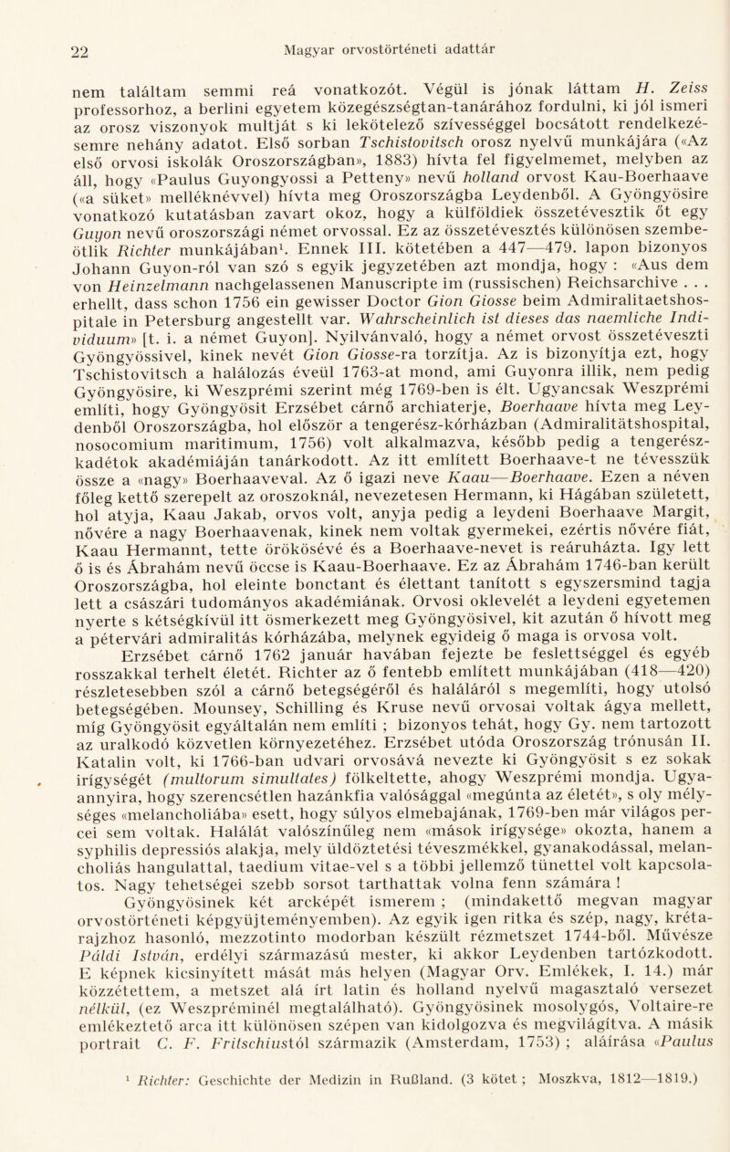 nem találtam semmi reá vonatkozót. Végül is jónak láttam H. Zeiss professorhoz, a berlini egyetem közegészségtan-tanárához fordulni, ki jól ismeri az orosz viszonyok múltját s ki lekötelező szívességgel bocsátott rendelkezé¬ semre nehány adatot. Első sorban Tschistovitsch orosz nyelvű munkájára («Az első orvosi iskolák Oroszországban)), 1883) hívta fel figyelmemet, melyben az áll, hogy «Paulus Guyongyossi a Petteny» nevű holland orvost Kau-Boerhaave («a süket» melléknévvel) hívta meg Oroszországba Leydenből. A Gyöngyösire vonatkozó kutatásban zavart okoz, hogy a külföldiek összetévesztik őt egy Guyon nevű oroszországi német orvossal. Ez az összetévesztés különösen szembe- ötlik Richter munkájában1. Ennek III. kötetében a 447—479. lapon bizonyos Johann Guyon-ról van szó s egyik jegyzetében azt mondja, hogy : «Aus dem von Heinzelmann nachgelassenen Manuscripte im (russischen) Reichsarchive . . . erhellt, dass schon 1756 ein gewisser Doctor Gion Giosse beim Admiralitaetshos- pitale in Petersburg angestellt var. Wahrscheinlich ist dieses das naemliche Indi¬ viduuma [t. i. a német Guyon]. Nyilvánvaló, hogy a német orvost összetéveszti Gyöngyössivel, kinek nevét Gion Giosse-ra torzítja. Az is bizonyítja ezt, hogy Tschistovitsch a halálozás évéül 1763-at mond, ami Guyonra illik, nem pedig Gyöngyösire, ki Weszprémi szerint még 1769-ben is élt. Ugyancsak Weszprémi említi, hogy Gyöngyösit Erzsébet cárnő archiaterje, Boerhaave hívta meg Ley¬ denből Oroszországba, hol először a tengerész-kórházban (Admiralitátshospital, nosocomium maritimum, 1756) volt alkalmazva, később pedig a tengerész¬ kadétok akadémiáján tanárkodott. Az itt említett Boerhaave-t ne tévesszük össze a «nagy» Boerhaaveval. Az ő igazi neve Kaau—Boerhaave. Ezen a néven főleg kettő szerepelt az oroszoknál, nevezetesen Hermann, ki Hágában született, hol atyja, Kaau Jakab, orvos volt, anyja pedig a leydeni Boerhaave Margit, nővére a nagy Boerhaavenak, kinek nem voltak gyermekei, ezértis nővére fiát, Kaau Hermannt, tette örökösévé és a Boerhaave-nevet is reáruházta. így lett ő is és Ábrahám nevű öccse is Kaau-Boerhaave. Ez az Ábrahám 1746-ban került Oroszországba, hol eleinte bonctant és élettant tanított s egyszersmind tagja lett a császári tudományos akadémiának. Orvosi oklevelét a leydeni egyetemen nyerte s kétségkívül itt ösmerkezett meg Gyöngyösivel, kit azután ő hívott meg a pétervári admiralitás kórházába, melynek egyideig ő maga is orvosa volt. Erzsébet cárnő 1762 január havában fejezte be feslettséggel és egyéb rosszakkal terhelt életét. Richter az ő fentebb említett munkájában (418—420) részletesebben szól a cárnő betegségéről és haláláról s megemlíti, hogy utolsó betegségében. Mounsey, Schilling és Kruse nevű orvosai voltak ágya mellett, míg Gyöngyösit egyáltalán nem említi ; bizonyos tehát, hogy Gy. nem tartozott az uralkodó közvetlen környezetéhez. Erzsébet utóda Oroszország trónusán II. Katalin volt, ki 1766-ban udvari orvosává nevezte ki Gyöngyösit s ez sokak irigységét (multorum simultates) fölkeltette, ahogy Weszprémi mondja. Ugya- annyira, hogy szerencsétlen hazánkfia valósággal «megúnta az életét», s oly mély¬ séges ((melancholiába» esett, hogy súlyos elmebajának, 1769-ben már világos per¬ cei sem voltak. Halálát valószínűleg nem «mások irigysége)) okozta, hanem a syphilis depressiós alakja, mely üldöztetési téveszmékkel, gyanakodással, melan- choliás hangulattal, taedium vitae-vel s a többi jellemző tünettel volt kapcsola¬ tos. Nagy tehetségei szebb sorsot tarthattak volna fenn számára ! Gyöngyösinek két arcképét ismerem ; (mindakettő megvan magyar orvostörténeti képgyűjteményemben). Az egyik igen ritka és szép, nagy, kréta¬ rajzhoz hasonló, mezzotinto modorban készült rézmetszet 1744-ből. Művésze Páldi István, erdélyi származású mester, ki akkor Leydenben tartózkodott. E képnek kicsinyített mását más helyen (Magyar Orv. Emlékek, I. 14.) már közzétettem, a metszet alá írt latin és holland nyelvű magasztaló versezet nélkül, (ez Weszpréminél megtalálható). Gyöngyösinek mosolygós, Yoltaire-re emlékeztető arca itt különösen szépen van kidolgozva és megvilágítva. A másik portrait C. F. Fritschiustól származik (Amsterdam, 1753) ; aláírása «Paulus 1 Richter: Geschichte dér Medizin in RuOland. (3 kötet ; Moszkva, 1812—1819.)