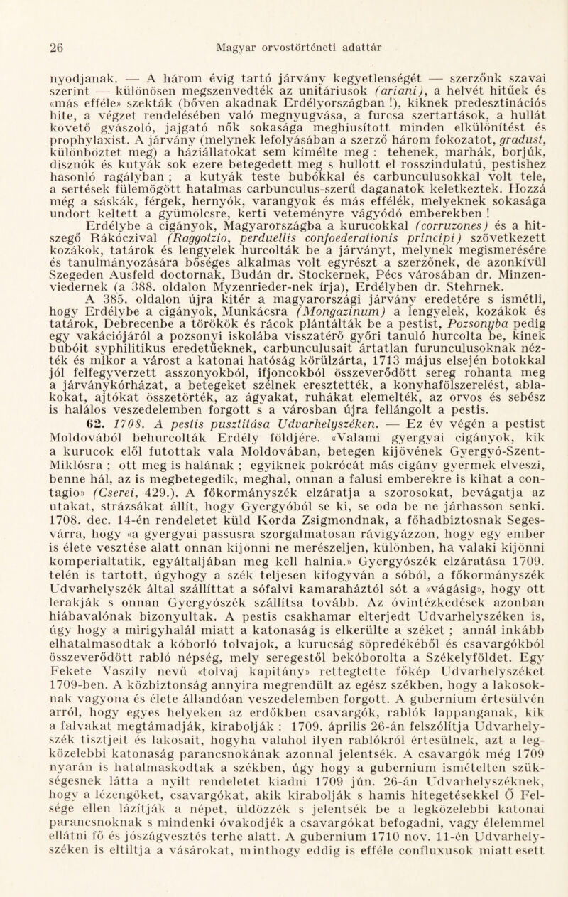 nyodjanak. — A három évig tartó járvány kegyetlenségét — szerzőnk szavai szerint — különösen megszenvedték az unitáriusok (ariani), a helvét hitűek és «más efféle» szekták (bőven akadnak Erdély országban !), kiknek predesztinációs hite, a végzet rendelésében való megnyugvása, a furcsa szertartások, a hullát követő gyászoló, jajgató nők sokasága meghiúsított minden elkülönítést és prophylaxist. A járvány (melynek lefolyásában a szerző három fokozatot, gradust, különböztet meg) a háziállatokat sem kímélte meg : tehenek, marhák, borjúk, disznók és kutyák sok ezere betegedett meg s hullott el rosszindulatú, pestishez hasonló ragályban ; a kutyák teste búbokkal és carbunculusokkal volt tele, a sertések fülemögött hatalmas carbunculus-szerű daganatok keletkeztek. Hozzá még a sáskák, férgek, hernyók, varangyok és más effélék, melyeknek sokasága undort keltett a gyümölcsre, kerti veteményre vágyódó emberekben ! Erdélybe a cigányok, Magyarországba a kurucokkal (corruzones) és a hit¬ szegő Rákóczival (Raggotzio, perduellis confoederationis principi) szövetkezett kozákok, tatárok és lengyelek hurcolták be a járványt, melynek megismerésére és tanulmányozására bőséges alkalmas volt egyrészt a szerzőnek, de azonkívül Szegeden Ausfeld doctornak, Budán dr. Stockernek, Pécs városában dr. Minzen- viedernek (a 388. oldalon Myzenrieder-nek írja), Erdélyben dr. Stehrnek. A 385. oldalon újra kitér a magyarországi járvány eredetére s ismétli, hogy Erdélybe a cigányok, Munkácsra (Mongazinum) a lengyelek, kozákok és tatárok, Debrecenbe a törökök és rácok plántálták be a pestist, Pozsonyba pedig egy vakációjáról a pozsonyi iskolába visszatérő győri tanuló hurcolta be, kinek bubóit syphilitikus eredetűeknek, carbunculusait ártatlan furunculusoknak néz¬ ték és mikor a várost a katonai hatóság körülzárta, 1713 május elsején botokkal jól felfegyverzett asszonyokból, ifjoncokból összeverődött sereg rohanta meg a járványkórházat, a betegeket szélnek eresztették, a konyhafölszerelést, abla¬ kokat, ajtókat összetörték, az ágyakat, ruhákat elemelték, az orvos és sebész is halálos veszedelemben forgott s a városban újra fellángolt a pestis. 62. 1708. A pestis pusztítása Udvarhely széken. — Ez év végén a pestist Moldovából behurcolták Erdély földjére. «Valami gyergvai cigányok, kik a kurucok elől futottak vala Moldovában, betegen kijövének Gyergyó-Szent- Miklósra ; ott meg is halának ; egyiknek pokrócát más cigány gyermek elveszi, benne hál, az is megbetegedik, meghal, onnan a falusi emberekre is kihat a con- tagio» (Cserei, 429.). A főkormányszék elzáratja a szorosokat, bevágatja az utakat, strázsákat állít, hogy Gyergyóból se ki, se oda be ne járhasson senki. 1708. dec. 14-én rendeletet küld Korda Zsigmondnak, a főhadbiztosnak Seges¬ várra, hogy «a gyergyai passusra szorgalmatosán rávigyázzon, hogy egy ember is élete vesztése alatt onnan kijönni ne merészeljen, különben, ha valaki kijönni komperialtatik, egyáltaljában meg kell halnia.» Gyergyószék elzáratása 1709. telén is tartott, úgyhogy a szék teljesen kifogyván a sóból, a főkormányszék Udvarhelyszék által szállíttat a sófalvi kamaraháztól sót a «vágásig», hogy ott lerakják s onnan Gyergyószék szállítsa tovább. Az óvintézkedések azonban hiábavalónak bizonyultak. A pestis csakhamar elterjedt Udvarhelyszéken is, úgy hogy a mirigyhalál miatt a katonaság is elkerülte a széket ; annál inkább elhatalmasodtak a kóborló tolvajok, a kurucság söpredékéből és csavargókból összeverődött rabló népség, mely seregestől bekóborolta a Székelyföldet. Egy Fekete Vaszily nevű ((tolvaj kapitány» rettegtette főkép Udvarhelyszéket 1709-ben. A közbiztonság annyira megrendült az egész székben, hogy a lakosok¬ nak vagyona és élete állandóan veszedelemben forgott. A gubernium értesülvén arról, hogy egyes helyeken az erdőkben csavargók, rablók lappanganak, kik a falvakat megtámadják, kirabolják : 1709. április 26-án felszólítja Udvarhely- szék tisztjeit és lakosait, hogyha valahol ilyen rablókról értesülnek, azt a leg¬ közelebbi katonaság parancsnokának azonnal jelentsék. A csavargók még 1709 nyarán is hatalmaskodtak a székben, úgy hogy a gubernium ismételten szük¬ ségesnek látta a nyilt rendeletet kiadni 1709 jún. 26-án Udvarhelyszéknek, hogy a lézengőket, csavargókat, akik kirabolják s hamis hitegetésekkel Ő Fel¬ sége ellen lázítják a népet, üldözzék s jelentsék be a legközelebbi katonai parancsnoknak s mindenki óvakodjék a csavargókat befogadni, vagy élelemmel ellátni fő és jószágvesztés terhe alatt. A gubernium 1710 nov. 11-én Udvarhely- széken is eltiltja a vásárokat, minthogy eddig is efféle confluxusok miatt esett