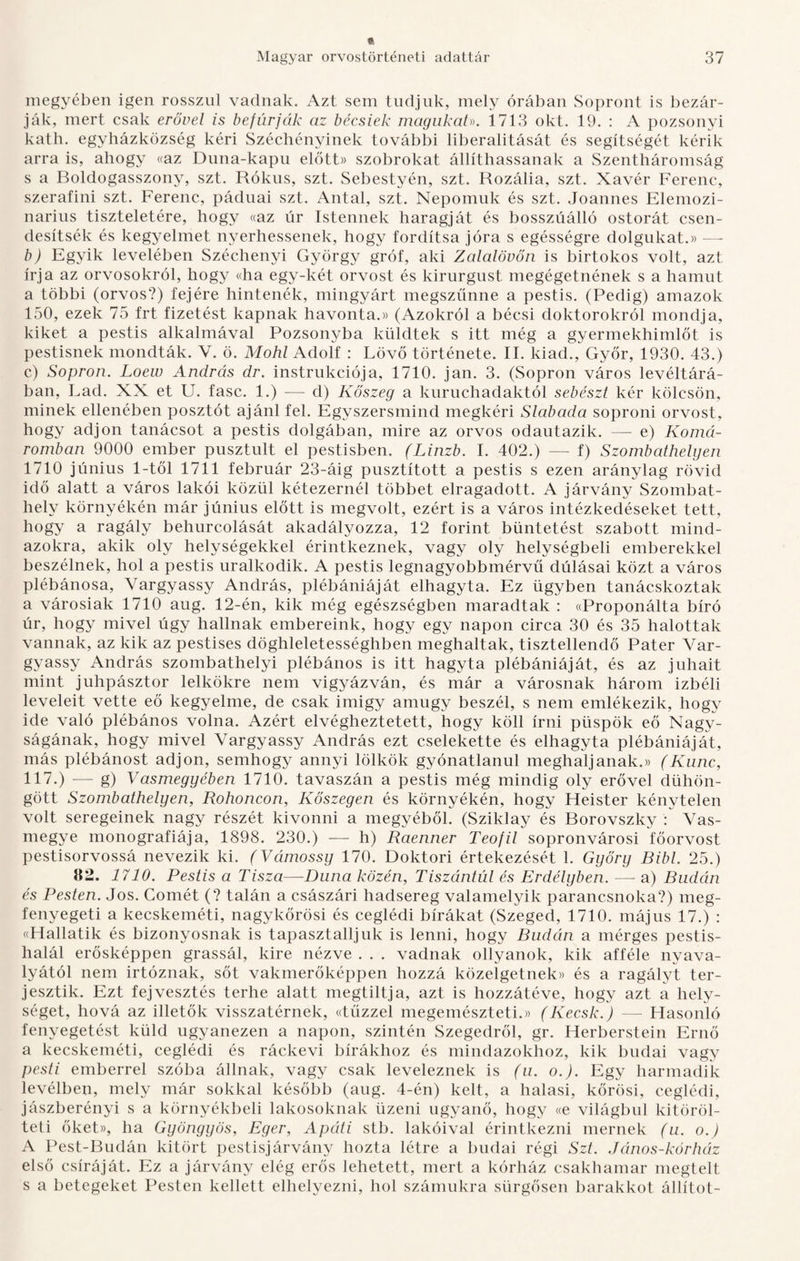 megyében igen rosszul vadnak. Azt sem tudjuk, mely órában Sopront is bezár¬ ják, mert csak erővel is befúrják az bécsiek magukah. 1713 okt. 19. : A pozsonyi kath. egyházközség kéri Széchényinek további liberalitását és segítségét kérik arra is, ahogy «az Duna-kapu előtt» szobrokat állíthassanak a Szentháromság s a Boldogasszony, szt. Rókus, szt. Sebestyén, szt. Rozália, szt. Xavér Ferenc, szerafini szt. Ferenc, páduai szt. Antal, szt. Nepomuk és szt. Joannes Elemozi- narius tiszteletére, hogy «az úr Istennek haragját és bosszúálló ostorát csen¬ desítsék és kegyelmet nyerhessenek, hogy fordítsa jóra s egésségre dolgukat.)) — b) Egyik levelében Széchenyi György gróf, aki Zalalövőn is birtokos volt, azt írja az orvosokról, hogy «ha egy-két orvost és kirurgust megégetnének s a hamut a többi (orvos?) fejére hintenék, mingyárt megszűnne a pestis. (Pedig) amazok 150, ezek 75 frt fizetést kapnak havonta.)) (Azokról a bécsi doktorokról mondja, kiket a pestis alkalmával Pozsonyba küldtek s itt még a gyermekhimlőt is pestisnek mondták. V. ö. Mohi Adolf : Lövő története. II. kiad., Győr, 1930. 43.) c) Sopron. Loew András dr. instrukciója, 1710. jan. 3. (Sopron város levéltárá¬ ban, Lad. XX et U. fasc. 1.) — d) Kőszeg a kuruchadaktól sebészt kér kölcsön, minek ellenében posztót ajánl fel. Egyszersmind megkéri Slabada soproni orvost, hogy adjon tanácsot a pestis dolgában, mire az orvos odautazik. — e) Komá¬ romban 9000 ember pusztult el pestisben. (Linzb. I. 402.) — f) Szombathelyen 1710 június 1-től 1711 február 23-áig pusztított a pestis s ezen aránylag rövid idő alatt a város lakói közül kétezernél többet elragadott. A járvány Szombat¬ hely környékén már június előtt is megvolt, ezért is a város intézkedéseket tett, hogy a ragály behurcolását akadályozza, 12 forint büntetést szabott mind¬ azokra, akik oly helységekkel érintkeznek, vagy oly helységbeli emberekkel beszélnek, hol a pestis uralkodik. A pestis legnagyobbmérvű dúlásai közt a város plébánosa, Vargyassy András, plébániáját elhagyta. Ez ügyben tanácskoztak a városiak 1710 aug. 12-én, kik még egészségben maradtak : ((Proponálta bíró úr, hogy mivel úgy halinak embereink, hogy egy napon circa 30 és 35 halottak vannak, az kik az pestises döghleletességhben meghaltak, tisztellendő Páter Var¬ gyassy András szombathelyi plébános is itt hagyta plébániáját, és az juhait mint juhpásztor lelkökre nem vigyázván, és már a városnak három izbéli leveleit vette eő kegyelme, de csak imigy amúgy beszél, s nem emlékezik, hogy ide való plébános volna. Azért elvégheztetett, hogy köll írni püspök eő Nagy¬ ságának, hogy mivel Vargyassy András ezt cselekette és elhagyta plébániáját, más plébánost adjon, semhogy annyi lölkök gyónatlanul meghaljanak.)) (Kuné, 117.) — g) Vasmegyében 1710. tavaszán a pestis még mindig oly erővel dühön¬ gött Szombathelyen, Rohoncon, Kőszegen és környékén, hogy Heister kénytelen volt seregeinek nagy részét kivonni a megyéből. (Sziklay és Borovszky : Vas¬ megye monográfiája, 1898. 230.) — h) Raenner Teofil sopronvárosi főorvost pestisorvossá nevezik ki. (Vámossy 170. Doktori értekezését 1. Győry Bibi. 25.) 82. 1710. Pestis a Tisza—Duna közén, Tiszántúl és Erdélyben. — a) Budán és Pesten. Jós. Comét (? talán a császári hadsereg valamelyik parancsnoka?) meg¬ fenyegeti a kecskeméti, nagykőrösi és ceglédi bírákat (Szeged, 1710. május 17.) : «Hallatik és bizonyosnak is tapasztaljuk is lenni, hogy Budán a mérges pestis¬ halál erősképpen grassál, kire nézve . . . vadnak ollyanok, kik afféle nyava¬ lyától nem irtóznak, sőt vakmerőképpen hozzá közelgetnek)> és a ragályt ter¬ jesztik. Ezt fej vesztés terhe alatt megtiltja, azt is hozzátéve, hogy azt a hely¬ séget, hová az illetők visszatérnek, «tűzzel megemészteti.» (Kecsk.) — Hasonló fenyegetést küld ugyanezen a napon, szintén Szegedről, gr. Herberstein Ernő a kecskeméti, ceglédi és ráckevi bírákhoz és mindazokhoz, kik budai vagy pesti emberrel szóba állnak, vagy csak leveleznek is (u. o.). Egy harmadik levélben, mely már sokkal később (aug. 4-én) kelt, a halasi, körösi, ceglédi, jászberényi s a környékbeli lakosoknak üzeni ugyanő, hogy «e világbul kitöröl- teti őket», ha Gyöngyös, Eger, Apáti stb. lakóival érintkezni mernek (u. o.) A Pest-Budán kitört pestisjárvány hozta létre a budai régi Szt. János-kórház első csíráját. Ez a járvány elég erős lehetett, mert a kórház csakhamar megtelt s a betegeket Pesten kellett elhelyezni, hol számukra sürgősen barakkot állítot-