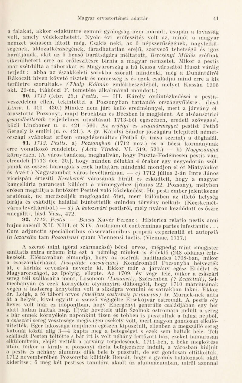 a falakat, akkor odaküntre semmi gyalogság nem maradt, csupán a lovasság volt, amely védekezhetett. Nyolc évi erőfeszítés volt az, minőt a magyar nemzet sohasem látott még. Csakis neki, az ő népszerűségének, nagylelkű¬ ségének, áldozatkészségének, fáradhatatlan erejű, szervező tehetségű és igaz barátjának, akit az ő benső barátságára méltatott, Bercsényi Miklós grófnak sikerülhetett erre az erőfeszítésre bírnia a magyar nemzetet. Mikor a pestis már szétdúlta a táborokat és Magyarország a hű Kassa városától Huszt váráig terjedt : abba az északkeleti sarokba szorult mindenki, még a Dunántúlról Rákóczit híven követő tisztek és nemesség is és azok családjai mind erre a kis területre szorultak.)) (Thaly Kálmán emlékbeszédéből, melyet Kassán 1906 okt. 29-én, Rákóczi F. temetése alkalmával mondott.) 90. 1712 (febr. 25.) Pestis. — III. Károly óvóintézkedései a pestis- veszedelem ellen, tekintettel a Pozsonyban tartandó országgyűlésre ; (lásd Linzb. I. 410—430.) Mindez nem járt kellő eredménnyel, mert a járvány el¬ árasztotta Pozsonyt, majd Rruckban és Récsben is megjelent. Az alsóausztriai gesundheitsrath terjedelmes utasításait 1713-ból egészében, eredeti szöveggel, közli Linzbauer u. o. 421—560. Az erdélyi és szatmármegyei pestist Pethő Gergely is említi (u. o. 421.). A gr. Károlyi Sándor jószágára telepített német- országi svábokat erősen «megdézsmálta» (Pethő G. írása szerint) a döghalál. 91. 1712. Pestis, a) Pozsonyban (1712 nov.) és a bécsi kormánynak erre vonatkozó rendelete. (Acta Vindob. VI. 519, 520.) — b) Nagyszombat környékén. (A város tanácsa, meghallván, hogy Puszta-Födémesen pestis van, elrendeli [1712 dec. 20.], hogy minden délután 4 órakor egy negyedórán szól¬ janak az összes harangok s ezek hallatára mindenki mondjon el öt Miatyánkot és Avé-t.) Nagyszombat város levéltárában. — c) 1712 július 2-án Imre János viceispán értesíti Kecskemét városának bíráit és esküdteit, hogy a magyar kancellária parancsot küldött a vármegyéhez (június 22. Pozsony), melyben erősen megtiltja a fertőzött Pesttel való közlekedést. Ha pesti ember jelentkezne aratónak, ne merészeljék megfogadni őtet, mert különben az illető helység bírája és esküdtje halállal büntettetik «minden törvény nélkül». (Kecskemét- város levéltárából.) — d) A kolozsvári pestisről, mely nyáron kezdődött és őszre «megállt)), lásd Vass, 472. 92. 1712. Pestis. — Bensa Xavér Ferenc: Historica relatio pestis anni hujus saeculi XII. XIII. et XIV. Austriam et conterminas partes infestantis . . . Cum adjunctis specialioribus observationibus propriá experientiá et autopsiá in lazaretho tam Posoniensi quam Viennensi factis. (Viennae, 1717.) A szerző mint (görzi származású) bécsi orvos, mégpedig mint «magister sanitatis extra urbem» írta ezt a némileg minket is érdeklő (248 oldalas) érte¬ kezését. Előszavában elmondja, hogy az osztrák haditanács 1708-ban, mikor a császárikórházat (hospitale caesareum) Komáromból Pozsonyba helyezték át, e kórház orvosává nevezte ki. Ekkor már a járvány egész Erdélyt és Magyarországot, az Ipolyig, ellepte. Az 1709. év vége felé, mikor a császári sereg téli szállásaira ment, Losoncon (Lusancii), Szécsénben (? Zcaecinii), Sel¬ mecbányán és ezek környékén olyannyira dühöngött, hogy 1710 márciusának végén a hadsereg kénytelen volt a síkságra vonulni és sátrakban lakni. Ekkor dr. Loigk, a fő tábori orvos (medicus castrensis primarius) dr. Murnek-nek adta át a helyét, kivel együtt a szerző végigélte Érsekújvár ostromát. A pestis oly heves volt már ez időpontban, hogy Ebergényi generális családjában egy hét alatt hatan haltak meg. Üjvár bevétele után Szolnok ostromára indult a sereg s bár ennek környékén naponkint tízen és többen is pusztultak a falusi népből, a császári sereg vesztesége mégis igen csekély volt, mert nagyon gondosan elkülö¬ nítették. Eger lakossága majdnem egészen kipusztult, ellenben a megszálló sereg katonái közül alig 3—4 kapta meg a betegséget s ezek sem haltak bele. Téli szállását Pesten töltötte s bár itt is volt néhány fertőzött ház, ezeket hamarosan elkülönítvén, elejét vették a járvány terjedésének. 1711-ben, a béke megkötése után, mikor a király a pozsonyi diéta befejezésére indult, a városban kiújult a pestis és néhány alumnus diák bele is pusztult, de ezt gondosan eltitkolták. 1712 novemberében Pozsonyba küldték Eensát, hogy a gyanús halálozások okát kiderítse ; ő még két pestises tanulóra akadt az alumnaeumban, miről azonnal