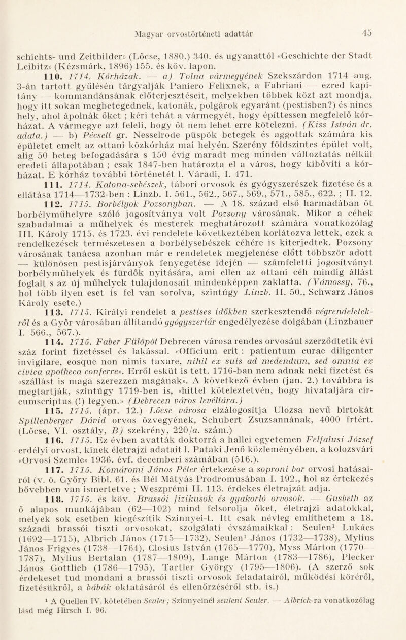 schiehts- und Zeitbilder» (Lőcse, 1880.) 340. és ugyanattól «Geschichte dér Stadt Leibitz» (Kézsmárk, 1896) 155. és köv. lapon. 110. 1714. Kórházak. — a) Tolna vármegyének Szekszárdon 1714 aug. 3-án tartott gyűlésén tárgyalják Paniero Felixnek, a Fabriani — ezred kapi¬ tány — kommandánsának előterjesztéseit, melyekben többek közt azt mondja, hogy itt sokan megbetegednek, katonák, polgárok egyaránt (pestisben?) és nincs hely, ahol ápolnák őket ; kéri tehát a vármegyét, hogy építtessen megfelelő kór¬ házat. A vármegye azt feleli, hogy őt nem lehet erre kötelezni. (Kiss István dr. adata.) — b) Pécsett gr. Nesselrode püspök betegek és aggottak számára kis épületet emelt az ottani közkórház mai helyén. Szerény földszintes épület volt, alig 50 beteg befogadására s 150 évig maradt meg minden változtatás nélkül eredeti állapotában ; csak 1847-ben határozta el a város, hogy kibővíti a kór¬ házat. E kórház további történetét 1. Yáradi, I. 471. 111. 1714. Katona-sebészek, tábori orvosok és gyógyszerészek fizetése és a ellátása 1714—1732-ben : Linzb. I. 561., 562., 567., 569., 571., 585., 622. ; II. 12. 112. 1715. Borbélyok Pozsonyban. — A 18. század első harmadában öt borbélyműhelyre szóló jogosítványa volt Pozsony városának. Mikor a céhek szabadalmai a műhelyek és mesterek meghatározott számára vonatkozólag III. Károly 1715. és 1723. évi rendelete következtében korlátozva lettek, ezek a rendelkezések természetesen a borbélysebészek céhére is kiterjedtek. Pozsony városának tanácsa azonban már e rendeletek megjelenése előtt többször adott — különösen pestisjárványok fenyegetése idején — számfeletti jogosítványt borbélyműhelyek és fürdők nyitására, ami ellen az ottani céh mindig állást foglalt s az új műhelyek tulajdonosait mindenképpen zaklatta. (Vámossy, 76., hol több ilyen eset is fel van sorolva, szintúgy Linzb. II. 50., Schwarz János Károly esete.) 113. 1715. Királyi rendelet a pestises időkben szerkesztendő végrendeletek¬ ről és a Győr városában állítandó gyógyszertár engedélyezése dolgában (Linzbauer I. 566., 567.). 114. 1715. Faber Fülöpöt Debrecen városa rendes orvosául szerződtetik évi száz forint fizetéssel és lakással. «Officium érit : patientum curae diligenter invigilare, eosque non nimis taxare, nihil ex suis ad medendum, séd omnia ex civica apotheca eonferre». Erről esküt is tett. 1716-ban nem adnak neki fizetést és «szállást is maga szerezzen magának)). A következő évben (jan. 2.) továbbra is megtartják, szintúgy 1719-ben is, «hittel köteleztetvén, hogy hivataljára cir- cumscriptus (!) legyen.» (Debrecen város levéltára.) 115. 1715. (ápr. 12.) Lőcse városa elzálogosítja Ulozsa nevű birtokát Spillenberger Dávid orvos özvegyének, Schubert Zsuzsannának, 4000 írtért. (Lőcse, VI. osztály, B) szekrény, 220/a. szám.) 116. 1715. Ez évben avatták doktorrá a hallei egyetemen Felfalusi József erdélyi orvost, kinek életrajzi adatait 1. Pataki Jenő közleményében, a kolozsvári «Orvosi Szemle» 1936. évf. decemberi számában (516.). 117. 1715. Komáromi János Péter értekezése a soproni bor orvosi hatásai¬ ról (v. ö. Győry Bibi. 61. és Bél Mátyás Prodromusában I. 192., hol az értekezés bővebben van ismertetve ; Weszprémi II. 113. érdekes életrajzát adja. 113. 1715. és köv. Brassói fizikusok és gyakorló orvosok. — Gusbeth az ő alapos munkájában (62—102) mind felsorolja őket, életrajzi adatokkal, melyek sok esetben kiegészítik Szinnyei-t. Itt csak névleg említhetem a 18. századi brassói tiszti orvosokat, szolgálati évszámaikkal : Seulen1 Lukács (1692—1715), Albrich János (1715-—1732), Seulen1 János (1732-—1738), Mylius János Frigyes (1738—1764), Closius István (1765—1770), Myss Márton (1770- 1787), Mylius Bertalan (1787—1809), Lángé Márton (1783—1786), Plecker János Gottlieb (1786—1795), Tartler György (1795—1806). (A szerző sok érdekeset tud mondani a brassói tiszti orvosok feladatairól, működési köréről, fizetésükről, a bábák oktatásáról és ellenőrzéséről stb. is.) 1 A Quellén IV. kötetében Seuler; Szinnyeinél seuleni Seuler. — Albrich-ra vonatkozólag lásd még Hirsch I. 96.