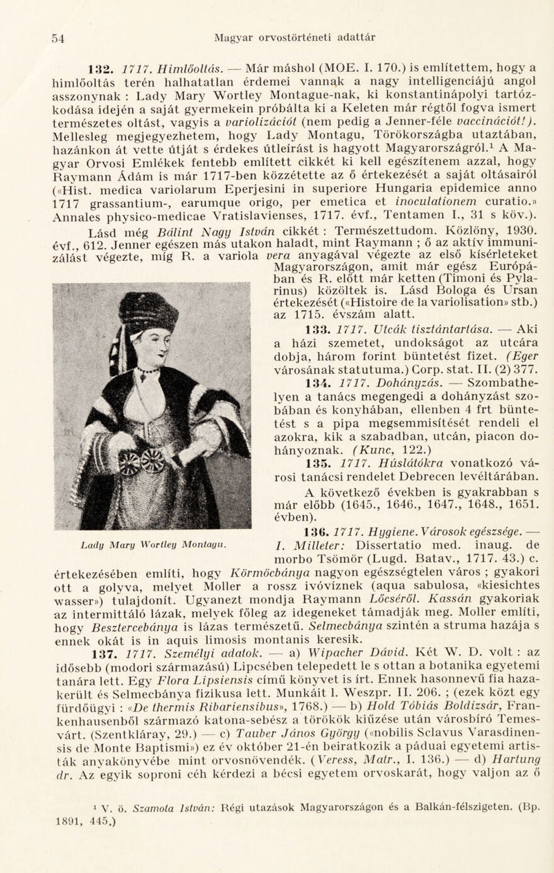 132. 1717. Himlőoltás. — Már máshol (MOE. I. 170.) is említettem, hogy a himlőoltás terén halhatatlan érdemei vannak a nagy intelligenciájú angol asszonynak : Lady Mary Wortley Montague-nak, ki konstantinápolyi tartóz¬ kodása idején a saját gyermekein próbálta ki a Keleten már régtől fogva ismert természetes oltást, vagyis a variolizációt (nem pedig a Jenner-féle vaccinációt!). Mellesleg megjegyezhetem, hogy Lady Montagu, Törökországba utaztában, hazánkon át vette útját s érdekes útleírást is hagyott Magyarországról.1 A Ma¬ gyar Orvosi Emlékek fentebb említett cikkét ki kell egészítenem azzal, hogy Raymann Ádám is már 1717-ben közzétette az ő értekezését a saját oltásairól («Hist. medica variolarum Eperjesini in superiore Hungária epidemice anno 1717 grassantium-, earumque origo, per emetica et inoculationem curatio.» Annales physico-medicae Vratislavienses, 1717. évf., 4 entamen I., 31 s köv.). Lásd még Bálint Nagy István cikkét : Természettudom. Közlöny, 1930. évf., 612. Jenner egészen más utakon haladt, mint Raymann ; ő az aktív immuni¬ zálást végezte, míg R. a variola vera anyagával végezte az első kísérleteket Magyarországon, amit már egész Európá¬ ban és R. előtt már ketten (Timoni és Pyla- rinus) közöltek is. Lásd Bologa és Ursan értekezését («Histoire de la variolisation» stb.) az 1715. évszám alatt. 133. 1717. Utcák tisztántartása. —- Aki a házi szemetet, undokságot az utcára dobja, három forint büntetést fizet. (Eger városának statútuma.) Gorp. stat. II. (2) 377. 134. 1717. Dohányzás. — Szombathe¬ lyen a tanács megengedi a dohányzást szo¬ bában és konyhában, ellenben 4 frt bünte¬ tést s a pipa megsemmisítését rendeli el azokra, kik a szabadban, utcán, piacon do¬ hányoznak. (Kunc, 122.) 135. 1717. Húslátókra vonatkozó vá¬ rosi tanácsi rendelet Debrecen levéltárában. A következő években is gyakrabban s már előbb (1645., 1646., 1647., 1648., 1651. évben). 136. 1717. Hygiene. Városok egészsége. — I. Milleter: Dissertatio med. inaug. de morbo Tsömör (Lugd. Ratav., 1717. 43.) c. értekezésében említi, hogy Körmöcbánya nagyon egészségtelen város ; gyakori ott a golyva, melyet Moller a rossz ivóvíznek (aqua sabulosa, «kiesichtes wasser») tulajdonít. Ugyanezt mondja Raymann Lőcséről. Kassán gyakoriak az intermittáló lázak, melyek főleg az idegeneket támadják meg. Moller említi, hogy Besztercebánya is lázas természetű. Selmecbánya szintén a struma hazája s ennek okát is in aquis limosis montanis keresik. 137. 1717. Személyi adatok. — a) Wipacher Dávid. Két W. D. volt: az idősebb (modori származású) Lipcsében telepedett le s ottan a botanika egyetemi tanára lett. Egy Flóra Lipsiensis című könyvet is írt. Ennek hasonnevű fia haza¬ került és Selmecbánya fizikusa lett. Munkáit 1. Weszpr. II. 206. ; (ezek közt egy fürdőügyi : thermis Ribariensibus», 1768.) — b) Hold Tóbiás Boldizsár, Fran- kenhausenből származó katona-sebész a törökök kiűzése után városbíró Temes¬ várt. (Szentkláray, 29.) — c) Tauber János György («nobilis Sclavus Varasdinen- sis de Monté Raptismi») ez év október 21-én beiratkozik a páduai egyetemi artis¬ ták anyakönyvébe mint orvosnövendék. (Veress, Matr., I. 136.) — d) Hartung dr. Az egyik soproni céh kérdezi a bécsi egyetem orvoskarát, hogy váljon az ő Lady Mary Wortley Montagu. 1 V. ö. Szamota István: Régi utazások Magyarországon és a Balkán-félszigeten. (Bp. 1891, 445.)