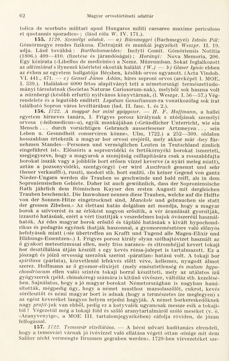 tolica de scorbuto militari apud Hungaros militi caesareo maximé periculoso et quotannis sporadico» ; (lásd róla W. IV. 171.). 155. 1720. Személyi adatok. -— a) Bácsmegyei (Bachmegyei) István Pál: Gömörmegye rendes fizikusa. Életrajzát és munkái jegyzékét Weszpr. II. 19. adja. Lásd továbbá : Bartholomaeides: Inclyti Comit. Gömöriensis Notitia (1806.) 409—410. (fizetése és járandóságai) ; Horányi: Nova Memória, 206. Egy kézirata («Libellus de medicinis») a Nemz. Múzeumban. Sokat foglalkozott az alkímiával s ilynemű kísérletei okozták halálát (W.) — b) Glaser Ignác ebben az évben az egyetem hallgatója Bécsben, később orvos ugyanott. (Acta Vindob. VI. 441., 471. — c) Gensel János Ádám, híres soproni orvos (arcképét 1. MOE. I. 339.). Halálakor 6000 frtos alapítványt tett a németországi természettudo¬ mányi társulatnak (Societas Naturae Curiosorum-nak), melyből sok haszna volt a nürnbergi (később erfurti) nyilvános könyvtárnak, (1. Weszpr. I. 56—57.) Vég¬ rendelete és a legutóbb említett Legatum Genselianum-ra vonatkozólag sok irat található Sopron város levéltárában (lad. II. fasc. 1. és 2.). 156. 1722. A magyar bor mint gyógyszer. — H. F. Hoffmann, a hallei egyetem hírneves tanára, I. Frigyes porosz királynak s utódjának személyi orvosa («leibmedicus»-a), egyik munkájában («Gründlicher Unterricht, wie ein Mensch . . . durch vorsichtigen Gebrauch ausserlesener Artzmeyen . . . sein Leben u. Gesundheit conserviren könne». Ulm, 1722.) a 252—309. oldalon hosszabban értekezik a magyar bor orvosi erejéről, mely akkor már «bey für- neh-men Standes—Personen und vermöglichen Leuten in Teutschland zimlich eingeführet ist». Előszöris a sopronvidéki és fertőkörnyéki borokat ismerteti, megjegyezve, hogy a magyarok a szomjúság csillapítására csak a rosszabbfajta borokat isszák vagy a jobbféle bort erősen vízzel keverve (a nyári meleg miatt), aztán a pozsonyvidéki, szentgyörgyi («er wird Auszbruch genennt und sehr theuer verkaufft»), ruszti, modori stb. bort említi. «In keiner Gegend von gantz Nieder-Ungarn werden die Trauben so geschwinde und bald reiff, als in dem Soproniensischen Gebiete. Daher ist auch gewöhnlich, dass dér Soproniensische Bath jáhrlich dem Römischen Kayser den ersten Augusti mit dergleichen Trauben beschenckt. Die Innwohner nennen diese Trauben, welche auf die Helfte von dér Sonnen-Hitze eingetrocknet sind, Manckele und gebrauchen sie statt dér grossen Zibeben.» Az élettani hatás dolgában azt mondja, hogy a magyar borok a szívverést és az érlökést nagyon erősítik, a vér áramlását gyorsítják, izzasztó hatásúak, ezért a vért tisztítják s veszedelmes bajok óvószeréül használ¬ hatók. Az édes magyar borok erősítő és tápláló hatásúak s kivált hypochond- rikus és podagrás egyének ihatják haszonnal, a gyomoremésztésre való előnyös befolyásuk miatt («sie übertreffen an Krafft und Tugend allé Magen-Elixir und Bláhungs-Essentzen».) I. Frigyes porosz király olyan szélhajtóvizet használt az ő gyakori meteorizmusai ellen, mely friss narancs- és citromhéjjal kevert tokaji bor desztillálása útján készült s egy kevés rózsa-julepet is tartalmazott. Ez a jószagú és jóízű orvosság szerzőnk szerint «páratlan» hatású volt. A tokaji bor spiritusa (párlata), közvetlenül lefekvés előtt véve, kellemes, nyugodt álmot szerez. Hoffmann az ő gyomor-elixirjét (mely emésztetlenség és malum hypo- chondriacum ellen való) szintén tokaji borral készítteti, mely az utálatos ízű gyógyszerek (péld. chinakéreg) számára is kitűnő vívőszer, váltóláz stb. kezelésé¬ ben. Sajnálatos, hogy a jó magyar borokat Németországban is nagyban hami¬ sították, mégpedig úgy, hogy a német musthoz mazsolaszőlőt, cukrot, kevés sörélesztőt és némi magyar bort is adnak (hogy a természetes íze meglegyen) s az egész keveréket langyos helyen erjedni hagyják. A német borkereskedőknek nagy profit-juk van ebből, pedig ez a kotyvalék ugyancsak messze esik a tokaji¬ tól ! Végezetül még a tokaji föld és szőlő aranytartalmáról szóló meséket (v. ö. «Aranyvenyige)), a MOE III. tartalomjegyzékében) cáfolja röviden, de józan felfogással. 157. 1722. Temesvár vízellátása. — A bécsi udvari haditanács elrendeli, hogy a temesvári várnak jó ivóvízzel való ellátása végett ottan «einige mit dem Saliter nicht vermengte Brunnen gegraben werden». 1729-ben vízvezetéket sze-