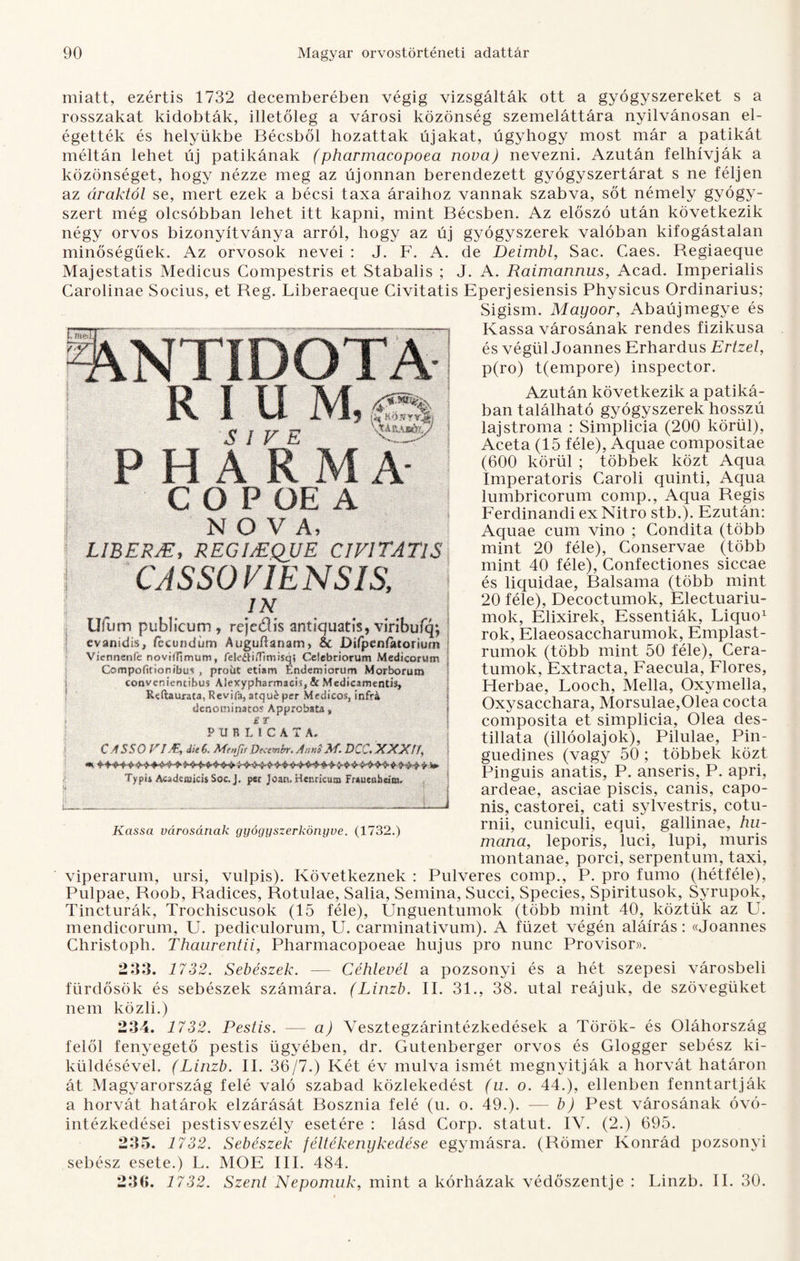 miatt, ezértis 1732 decemberében végig vizsgálták ott a gyógyszereket s a rosszakat kidobták, illetőleg a városi közönség szemeláttára nyilvánosan el¬ égették és helyükbe Bécsből hozattak újakat, úgyhogy most már a patikát méltán lehet új patikának (pharmacopoea nova) nevezni. Azután felhívják a közönséget, hogy nézze meg az újonnan berendezett gyógyszertárat s ne féljen az áraktól se, mert ezek a bécsi taxa áraihoz vannak szabva, sőt némely gyógy¬ szert még olcsóbban lehet itt kapni, mint Bécsben. Az előszó után következik négy orvos bizonyítványa arról, hogy az új gyógyszerek valóban kifogástalan minőségűek. Az orvosok nevei : J. F. A. de Deimbl, Sac. Caes. Begiaeque Majestatis Medicus Compestris et Stabalis ; J. A. Raimannus, Acad. Imperialis Carolinae Socius, et Reg. Liberaeque Civitatis Eperjesiensis Physicus Ordinarius; Sigism. Mayoor, Abaúj megye és Kassa városának rendes fizikusa és végül Joannes Erhardus Ertzel, p(ro) t(empore) inspector. Azután következik a patiká¬ ban található gyógyszerek hosszú lajstroma : Simplicia (200 körül), Aceta (15 féle), Aquae compositae (600 körül ; többek közt Aqua Imperatoris Caroli quinti, Aqua lumbricorum comp., Aqua Regis Ferdinandi ex Nitro stb.). Ezután: Aquae cuin vino ; Condita (több mint 20 féle), Conservae (több mint 40 féle), Confectiones siccae és liquidae, Balsama (több mint 20 féle), Decoctumok, Electuariu- mok, Elixirek, Essentiák, Liquo1 rok, Elaeosaccharumok, Emplast- rumok (több mint 50 féle), Cera- tumok, Extracta, Faecula, Flores, Herbae, Looch, Mella, Oxymella, Oxysacchara, Morsulae,01ea cocta composita et simplicia, Olea des- tillata (illóolajok), Pilulae, Pin- guedines (vagy 50 ; többek közt Pinguis anatis, P. anseris, P. apri, ardeae, asciae piscis, canis, capo- nis, castorei, cati sylvestris, cotu- rnii, cuniculi, equi, gallinae, hu- mana, leporis, luci, lupi, muris montanae, poréi, serpentum, taxi, viperarum, ursi, vulpis). Következnek : Pulveres comp., P. pro fumo (hétféle), Pulpae, Roob, Radices, Rotulae, Salia, Semina, Succi, Species, Spiritusok, Syrupok, Tincturák, Troehiscusok (15 féle), Unguentumok (több mint 40, köztük az U. mendicorum, U. pediculorum, U. carminativum). A füzet végén aláírás: «Joannes Christoph. Thaurentii, Pharmacopoeae hujus pro nunc Provisor». 233. 1732. Sebészek. — Céhlevél a pozsonyi és a hét szepesi városbeli fürdősök és sebészek számára. (Linzb. II. 31., 38. utal reájuk, de szövegüket nem közli.) 234. 1732. Pestis. — a) Vesztegzárintézkedések a Török- és Oláhország felől fenyegető pestis ügyében, dr. Gutenberger orvos és Glogger sebész ki¬ küldésével. (Linzb. II. 36/7.) Két év múlva ismét megnyitják a horvát határon át Magyarország felé való szabad közlekedést (u. o. 44.), ellenben fenntartják a horvát határok elzárását Bosznia felé (u. o. 49.). — b) Pest városának óvó¬ intézkedései pestisveszély esetére : lásd Corp. statut. IV. (2.) 695. 235. 1732. Sebészek féltékenykedése egymásra. (Römer Konrád pozsonyi sebész esete.) L. MOE III. 484. 23(5. 1732. Szent Nepomuk, mint a kórházak védőszentje : Linzb. II. 30. NTIDQTA R I U M,áSX S I V E % PHARMÍ C O P OE A NOVA, LIBERJE, REGIMQJJE CIVITATIS CASSO VIE NS1S, IN Ufum publkum, rejeólís antiquatis, virtbufq; evanidis, íccundüm Auguűanam, &c Ddpeníatoriuí« Vicnnenfe noviíljmum, fekél®«mqt Ccíebriorum Medicorutn Opofitiorubin , prolit etiam Endemiorum Morborum coovententibu*' Áiexyphsrmads, & Medícaraenti% Eeftaurata, R évi fa, atqué per Medicoi, itiíH ílenotninatos Approbata, gr PURLíCATA. CASSO VIJE, dk$. Mtnjts Dtcembr. Anni M. DCC.XXXff, Typii Aestdctuicis Soc. J. psr Joatt. Henricum Fraueobcira. Kassa városának gyógyszerkönyve. (1732.)