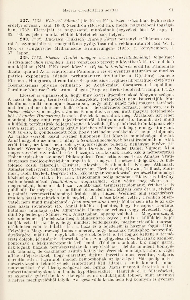 237. 1732. Köleséri Sámuel (de Keres-Eér). Ezen századnak leghíresebb erdélyi orvosa ; szül. 1663, Szendrőn (Borsod m.), megh. nagyszebeni fogságá¬ ban, 1732. Életrajzát és nagyszámú munkáinak jegyzékét lásd Weszpr. I. 82—90. és jelen munka előbbi köteteinek sok helyén. 238. 1732. Buckisch (Bukisch) Károlij József pozsonyi szélhámos orvos¬ ról és «sympathikus», «magnetikus» gyógyításairól s reklámiratairól lásd W. I. 186. és «Ungarische Medizinische Erinnerungen» (1935) c. könyvemben, a 67. lapon. 239. 1732. Fischer Dániel magyar orvos-természettudományi folyóiratot és társulatot óhaft teremteni. Erre vonatkozó terveit a következő kis (31 oldalas) munkájában (NM, EK) teszi közzé : «Epistola invitatoria eruditis Pannóniáé dieata, qua ad Acta eruditorum Pannonica rés et eventus naturales ac morbos patrios exponentia edenda perhumaniter invitantur a D(octore) Danielo Fisehero, Hung(aro), et comitatus Scepusiensis et reg(iae) lib(eraeque) civit(atis) Kesmarkiensis physico ordinar(io) ac Acad(emiae) Caes(areae) Leopoldino- Carolinae Naturae Curiosorum collega». (Brigae ; literis Godofredi Trampii, 1732.) Először is elpanaszolja, hogy mily kevés íróember akad Magyarországon. A hazai dolgokat, természeti ritkaságokat, történeteket nem ismertetjük. Már Bonfinius említi munkája előszavában, hogy mily nehéz neki magyar történel¬ met írni, mikor nincsenek kellő száméi s hozzáférhető forrásai ; ami van, az is barbár módra van megírva. Janus Pannonius versben írott magyar történelmé¬ ből (Annales Hungáriáé) is csak töredékek maradtak meg. Általában azt lehet mondani, hogy amit régi fejedelmeinkről, királyainkról stb. tudunk, azt mind a külföldi történetírók f ölj egy zéseinek köszönhetjük (Thúróczi krónikájának elő¬ szava szerint). Csak Mátyás király idejében változott a dolog ; e nagy királyunk volt az első, ki gondoskodott róla, hogy történelmi emlékeink el ne pusztuljanak. Az újabb szerzők közül Fischer különösen Bél Mátyás munkásságát dicséri. Annál nagyobb azonban a hiány a természettudományok hazai irodalmában. Akik erről írtak, azokban nem sok gyönyörűségünk telhetik, néhányat kivéve (itt kiemeli Wernher Györgyöt, Fröhlich Dávidot és Moller Dániel Vilmost, ki a magyarországi rovarokról írt) ; hozzájuk sorakoznak azok, kik a németországi Ephemerides-ben, az angol Philosophical Transactions-ben és az Annales A rati- slavienses medico-phvsici-ben Írogattak a magyar természeti dolgokról. A kül¬ földiek közül felsorolja Clusiust, Aloysius Ferdinandot, Kircher Athanázt, Münster Sebestyént, Schroeter Sebestyént, Herbersteint, Brownt, Tolliust, Mori- must, Bob. Boyle-t, Begvin-t stb., kik magyar vonatkozású természettudományi közleményeket írtak ; Fr. Ern. Brückmann pedig nemcsak Bideverus hitvány csúfondároskodásai (cavillationes iniquissimáé) ellen védte meg sikeresen a magyarságot, hanem sok hazai vonatkozáséi természettudományi értekezést is publikált. De még így is a politikai történelem írói, Mátyás kora óta is, elviszik a pálmát természettudományi íróink elől ; hiszen Wernher alig századrészét írta le a hazai vizeknek s amit megírt, azt is másodkézből vette ; Fröhlich obser- vátiói nem mind megbízhatók (non semper sine fuco); Moller sem írta le az ösz- szes hazai rovarokat stb. Annál inkább sajnálatos, hogy Procopius Bonanus hatalmas munkája («De adinirandis Hungáriáé rebus») vagy elveszett, vagy mint Spilenberger Sámuel véli, Ausztriában lappang valahol. — Magyarországot sok mindennel ajándékozta meg a Mindenható kegye ; mi is, a külföldiek is jól tudják ezt. Itt az ideje, hogy mindezt feldolgozzuk, megismertessük, márcsak utódainkra való tekintettel is ; a haza és a fejedelem is hasznát fogják látni. Felszólítja Magyarország tudós embereit, hogy lássanak munkához nemzetünk dicsőségére, miáltal a nagyközönség érdeklődését is fel fogják kelteni a termé¬ szeti dolgok, jelenségek, kincseink iránt. A megfigyelésnek és leírásnak azonban pontosnak s lelkiismeretesnek kell lenni. «Többen akadnak, kik nagy garral nekifognak hazánk természetrajzának megírásához ; eleinte mindent könnyű¬ nek találnak, de csakhamar azután kételyeket éreznek munkájuk iránt s végül afféle kifejezésekkel, hogy cmarratur, dicitur, incerti sumus, creditur, vulgáris narratio est» a legrútabb módon bemocskolják az igazságot. Már pedig a ter¬ mészetvizsgáló tekintélyének érintetlenül kell állania s amit kimond, annak matematikai tétel bizonyosságával kell bírnia. Máris mennyit ártottak a ter¬ mészettudományoknak a hamis hypothesisekkel ! Hagyjuk el a föltevéseket, az axiómák gyártásának viszketegét és ne dedukáljunk többet, mint amennyi a helyes megfigyelésből folyik. Az egész vállalkozás nem fog könnyen és gyorsan