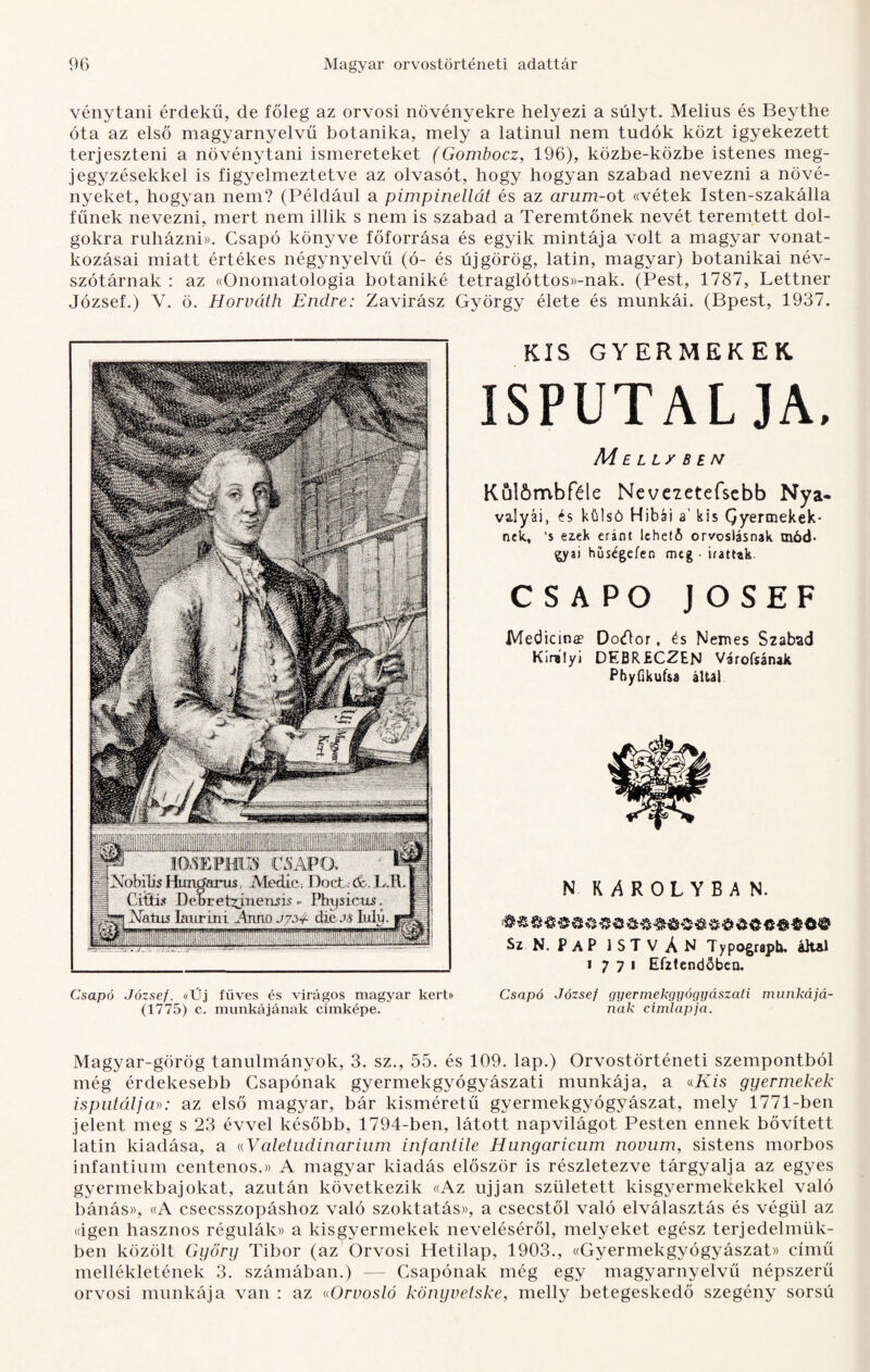 vénytani érdekű, de főleg az orvosi növényekre helyezi a súlyt. Melius és Beythe óta az első magyarnyelvű botanika, mely a latinul nem tudók közt igyekezett terjeszteni a növénytani ismereteket (Gombocz, 196), közbe-közbe istenes meg¬ jegyzésekkel is figyelmeztetve az olvasót, hogy hogyan szabad nevezni a növé¬ nyeket, hogyan nem? (Például a pimpinellát és az arum-ot «vétek Isten-szakálla fűnek nevezni, mert nem illik s nem is szabad a Teremtőnek nevét teremtett dol¬ gokra ruházni)). Csapó könyve főforrása és egyik mintája volt a magyar vonat¬ kozásai miatt értékes négynyelvű (ó- és új görög, latin, magyar) botanikai név¬ szótárnak : az ((Onomatologia botaniké tetraglóttos»-nak. (Pest, 1787, Lettner József.) V. ö. Horváth Endre: Zavirász György élete és munkái. (Bpest, 1937. Csapó József. «Üj füves és virágos magyar kert> (1775) c. munkájának címképe. KIS GYERMEKEK ISPUTAL JA. M E Ll/B í N Kul&mbféle Nevezetefsebb Nya* valyái, és külső Hibái a’ kis Qyennekek* nek, ’s ez.ek eránt lehető orvoslásnak mód¬ jai hűségeién meg • iratuk CSAPÓ JOSEF Medicina? Docűor, és Nemes Szabad Királyi DEBRüCZEN Várofsának PhyGkufsa által N RAROLYBAN. Sz N. P A P 1 S T V A N Typograpb. által 1771 Efztendőbeo. Csapó József gyermekgyógyászati munkájá¬ nak címlapja. Magyar-görög tanulmányok, 3. sz., 55. és 109. lap.) Orvostörténeti szempontból még érdekesebb Csapónak gyermekgyógyászati munkája, a ((Kis gyermekek isputálja»: az első magyar, bár kisméretű gyermekgyógyászat, mely 1771-ben jelent meg s 23 évvel később, 1794-ben, látott napvilágot Pesten ennek bővített latin kiadása, a «Valetudinarium infantile Hungaricum nóvum, sistens morbos infantium centenos.» A magyar kiadás először is részletezve tárgyalja az egyes gyermekbajokat, azután következik «Az ujjan született kisgyermekekkel való bánás», «A csecsszopáshoz való szoktatás)), a csecstől való elválasztás és végül az (dgen hasznos régulák» a kisgyermekek neveléséről, melyeket egész terjedelmük¬ ben közölt Győry Tibor (az Orvosi Hetilap, 1903., ((Gyermekgyógyászat)) című mellékletének 3. számában.) — Csapónak még egy magyarnyelvű népszerű orvosi munkája van : az ((Orvosló könyvetske, melly betegeskedő szegény sorsú