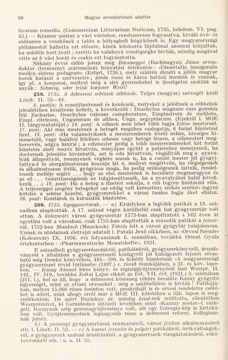 ticorum remedio. (Commercium Litterarium Noricum, 1735, hebdom. VI. pag. 43.) — Kramer szerint a váci vörösbor, rendszeresen fogyasztva, kiváló óvó-és oldószere a vesekőnek s talán a hólyagbeli húgykőnek is. Egy magyarországi plébánostól hallotta ezt először, kinek kőokozta fájdalmai azonnal kiújultak, ha másféle bort ivott ; ezértis ha valahová vendégségbe hívták, mindig magával vitte az ő váci borát és csakis ezt fogyasztotta. Néhány évvel előbb jelent meg Bácsmegyei (Bachmegyei) János orvos¬ doktor (trencsényi származású) felavatási értekezése : «Dissertatio inauguralis medica sistens podagram» (Erfurt, 1726.), mely szintén dicséri a jóféle magyar borok hatását a szervezetre ; ámde rossz és káros hatású boraink is vannak, így pl. a korponai, mellyel még a síró gyermekeket is ijesztgetni szokták az anyák : Schweig, oder trink karpner Wein! 259. 1735. A debreceni sebészek céhlevele. Teljes (magyar) szövegét közli Linzb. II. 55—61. 8. pontja: A remekflastromok és kenőcsök, melyeket a jelöltnek a céhbeliek jelenlétében készítenie kellett, a következők : Deachylon magnum cum gummis filii Zachariae, Deachylon rubrum camphoratum, Emplastrum de meliloto, Empl. citrinum, Unguentum de althea, Ungu. aegyptiacum. (Ezekről 1. MOE II. tárgymutatóját.) 14. pont: A céhnek nem lehet több tagja kilenc mesternél. 17. pont: Aki más mesternek a betegét magához csalogatja, 6 forint büntetést fizet. 18. pont: «Ha valamelyiknek a mesteremberek közül nehéz, kécséges ki¬ menetelű, vagv haláltól félelmes sebesse vagy betege lészen, a céhmestert meg¬ keresvén, adgya hír(r)é ; a céhmester pedig a több mesterembereket két forint büntetés alatt összve hivatván, minyájan együtt a patienshez mennyének, ha doctornak jelenléte kívántatik, azt is oda hivattván, visgállyák meg a nyava¬ lyák állapottyát, mennyének véghére annak is, ha a curaló mester jól gyogyí- tattya-é és szorgalmatossan hozzája lát é, mellyet megértvén, ha elégségesnek és alkalmatossan Ítélik, gyógyícsa maga, ha pedig szükségesnek láttzik, rendel¬ tessék melléje segítő . . . hogy az első mesternek is becsülete megmaragyon és az eő . . . tudattlanságának ne tulajdoníttassék, ha a nyavalyából halál követ¬ kezik ...» 19. pont: Ha a beteg a fizetést sokalja, a céh tegyen limitációt róla. A teljességgel szegény betegeket «az eddig volt keresztény szokás szerint» ingyen köteles a sebész kezelni, gyógyszerekkel a városi tanács fogja őket ellátni. 26. pont: Kontárok és kuruzslók büntetése. 260. 1735. Gyógyszertárak. — a) Erdélyben a legtöbb patikát a 18. szá¬ zadban alapították. A 17. század végén körülbelül csak hat gyógyszertár volt ottan. A kolozsvári városi gyógyszertár 1573-ban alapíttatott s 162 éven át egyetlen volt a városban, csak 1753-ban alapították a második patikát a jezsui¬ ták. 1752-ben Mauksch (Maucksch) Tóbiás lett a városi gyógytár tulajdonosa. Ennek és utódainak életrajzi adatait 1. Pataki Jenő cikkében, az «Orvosi Szemle» (Kolozsvár) IX. 1936. évi folyamának 6. számában, továbbá Orient Gyula értekezésében : «Pharmazeutische Monatshefte», 1931. E századbeli gyógyszerészeinkről, patikáinkról, gyógyszerkönyvről, árszab¬ ványról s általában a gyógyszerészeti közügyről jól kidolgozott fejezet olvas¬ ható még Demkó könyvében, 485—500. és Schédy Sándornak «A magyarországi gyógyszerészet rövid története» (1897.) c. rövid munkájában, a 21. és köv. lapo¬ kon. — Kazay Sámuel híres könyv- és régiséggyüjteményéről lásd Weszpr. II. 142., IV. 519., továbbá Zoltai Lajos cikkét az Ért. VII. évf. (1931.) 3. számában (211. 1.), hol az áll, hogy a debreceni közönség többre becsülte Kazay gyógyító ügyességét, mint az ottani orvosokét ; még a szülőnőkhöz is hívták ! Patikájá¬ ban, melyet 15.960 rénes forinton vett, preskribált is és orvosi rendeletre csőré¬ ket is adott, mint ahogy erről már a MOE III. kötetében a 326. lapon is meg¬ emlékeztem. De azért Buzinkay dr. mindig kend-nek szólította, ellentétben Weszprémivel, ki Cornideshez intézett levelében mint «Kazzay noster»-t emle¬ geti. Kazaynak szép gemmagyüjteménye volt, sőt egy Corregio-kép is birtoká¬ ban volt. Gyűjteményeinek legnagyobb része a debreceni reform, kollégium¬ nak jutott. b) A pozsonyi gyógyszertárak rendezéséről, városi fizikus alkalmazásáról stb. 1. Linzb. II. 52. — c) A kassai jezsuita és polgári patikákról, örökváltságuk- ról, a gyógyszerek szabad árusításáról, a gyógyszerészek vizsgáztatásáról, eskű- tevésükről stb. : u. o. II. 55.