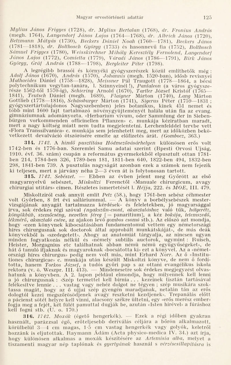 Mylius János Frigyes (1728), dr. Mylius Bertalan (1768), dr. Fronius András (megh. 1764), Langendorf János Lajos (1764—1768), dr. Albrich János (1720), Betzmann Mátyás (1730), Beckers Dániel Noah (1760—1781), Beckers János (1781—4818), dr. Bolthosch György (1733) és hasonnevű fia (1752), Bolthosch Sámuel Frigyes (1780), Weisskirehner Mihály Keresztély Fernolend, Langendorf János Lajos (1772), Comietta (1779), Váradi János (1786—1791), Birk János György, Gráf András (1788-—1798), Bergleiter Péter (1798). A legrégibb brassói és környéki gyógyszerészek közül említhetők még : Adolf János (1670), András (1570), Johannis (megh. 1520-ban), idősb revisnyei Mathaeides Dániel (1758—1828), Meissner Pál Traugott (1778—1864, a bécsi polytechnikum vegytan-tanára, 1. Szinnyeinél !), Pantaleon (a város gyógysze¬ része 1562-től 1570-ig), Schiering Arnold (1670), Tartler József Kristóf (1765— 1841), Teutsch Dániel (megh. 1689), Flaigner Márton (1740), Láng Márton Gottlieb (1778—1816), Schásshurger Márton (1741), Sigerus Péter (1759—1831 ; gyógyszertártulajdonos Nagyszebenben) jeles botanikus, kinek 451 nemet és több mint 1600 fajt tartalmazó növénygyűjteményét halála után fia az evang. gimnáziumnak adományozta. ((Herbárium vivum, oder Sammlung dér in Sieben- bürgen vorkommenden officinellen Pflanzen» c. munkája kéziratban maradt, mert a nagy költség miatt nem tudta megjelentetni. Lerchenfelddel tervbe vett «Flora Transsilvanica» c. munkája sem jelenhetett meg, mert az időközben bekö¬ vetkezett devalváció ötszörösére emelte az előfizetés árát. (Gombocz, 363.) 314. 1742. A himlő pusztítása Hódmezővásárhelyen különösen erős volt 1742-ben és 1776-ban. Szeremlei Samu adatai szerint (Bpesti Orvosi Újság, 1910. évf. 36. szám) csupán a református gyermekekből elpusztult ottan 1781- ben 214, 1784-ben 326, 1789-ben 181, 1811-ben 640, 1822-ben 494, 1832-ben 298, 1841-ben 739. A pusztulás nagyságát azonban ezek a számok nem fejezik ki teljesen, mert a járvány néha 2—3 éven át is folytonosan tartott. 315. 1742. Sebészet. — Ebben az évben jelent meg Győrött az első magyarnyelvű sebészet, Miskoltzi Ferenctől «Manuale chirurgicum, avagy ehirurgiai utitárs» címen. Részletes ismertetését 1. Héjjá, 222. és MOE, III. 479. Miskoltziról csak annyit említ Petz (58.), hogy 1761-ben sebész céhmester volt Győrben, 8 frt évi salláriummal. — A könyv a borbélysebészek mester- vizsgájának anyagát tartalmazza kérdések- és feleletekben, jó magyarsággal írva, sok érdekes régi szóval (nyakszűn-csont, akasztaláshoz való tűk, hátgerétz, könyökbúb, szemőcséng, nevelten féreg [ = panaritium], a kéz bokája, tetemszedő, lékmérő, akasztató cséve, az ajakon levő gombos csomó stb.). Az előszó azt mondja, hogy «ezen könyvnek kibocsátásában fundamentomul vettem egy németországi híres chirurgusnak sok doctorok által approbált munkátskáját», de más deák könyvekből is «szedegetett». Ahogy az anatómiát tárgyalja, az nincsen ugyan minden fogyatkozás nélkül és «némely subtilis auctorok, úgymint : Ruisch, Heister, Morgagnius etc találhatnak abban némü némü együgyűségeket», de hát ő tanuló ifjaknak és magyaroknak ((bocsátotta ki» ezt a könyvet. Az a ((német¬ országi híres chirurgus» pedig nem volt más, mint Erhard Norr. Az ő «Institu- tiones chirurgicae» c. munkája után készült Miskoltzi könyve, de nem ő fordí¬ totta, hanem Torkos József, a tudós győri pap s az ottani evangélikus iskola rektora (v. ö. Weszpr. III. 413). — Mindenesetre sok érdekes megjegyzést olvas¬ hatunk a könyvben. A 2. lapon például elmondja, hogy milyennek kell lenni a jó chirurgusnak : «Szép termettel kell bírnia . . . kezeinek tisztán tartásával felékesítve lennie . . . vastag vagy nehéz dolgot ne tégyen ; szép musikára szok¬ tassa magát, hogy az ő ujjai szép gyengén maradjanak, netalán tán az erős dologtól kezei megszőrösödjenek avagy reszketni kezdjenek)). Trepanálás előtt a pácienst sötét helyre kell vinni, alacsony székre ültetni, egy «erős merész ember)) fogja meg a fejét, két fülét pamuttal dugják be, azután «Isten hiréveh) a fúráshoz kell fogni stb. (U. o. 170.) 316. 1742. Moxák (égető hengerkék). — Ezek a régi időben gyakran használt, parázzsal égő, erőteljesebb deriválás céljára a bőrön alkalmazott, körülbelül 3—4 cm magas, 1-5 cm vastag hengerkék vagy golyók, keletről hozzánk is eljutottak. Raymann Ádám (Acta physico-medica IV. 34.) azt írja, hogy különösen alkalmas a moxák készítésére az Artemisia alba, melyet a tiszamenti magyar nép taplónak és gyertyának használ s vérzéscsillapításra is