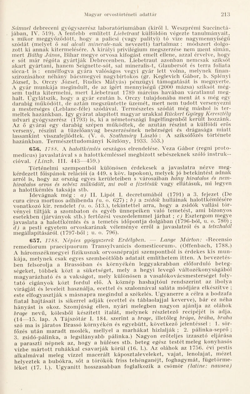 Sámuel debreceni gyógyszerész laboratóriumában (kiről 1. Weszprémi Succinctá- jában, IV. 519). A fentebb említett Liebetraut külföldön végezte tanulmányait, s mikor meggyőződött, hogy a paliesi (vagy palityi) tó vize nagymennyiségű szódát (melyet ő scil alccüi minerale-nak nevezett) tartalmaz : módszert dolgo¬ zott ki annak kitermelésére. A királyi privilégium megszerzése nem ment símán, mert Báthíj János, Bihar megye orvosa kifogást emelt ellene, azzal érvelve, hogy e sót már régóta gyártják Debrecenben. Liebetraut azonban nemcsak sziksót akart gyártani, hanem Seignette-sót, sál mineralis-t, Glaubersót és terra foliata sicca-t is : ennélfogva gyára valóságos vegyi gyár lett volna, melynek finan¬ szírozásához néhány bácsmegyei nagybirtokos (gr. Keglevich Gábor, b. Splényi József, b. Orczy József, Rudics Mátyás) pénzügyi támogatását is megnyerte. A gyár munkája megindult, de az ígért mennyiségű (2000 mázsa) sziksót még¬ sem tudta kitermelni, mert Liebetraut 1789 március havában váratlanul meg¬ halt. Űgylátszik, hogy a gyár ezután b. Orczy tulajdonába ment át s még egv darabig működött, de aztán megszüntette üzemét, mert nem tudott versenyezni a mesterséges (Leblanc-féle) szódával. Természetes szódát még máshol is ter¬ meltek hazánkban. Igv gyárat alapított magyar urakkal Rückert György Keresztély udvari gyógyszerész (1793) is, ki a németországi Ingelfingenből került hozzánk. Az ő gyárai egy darabig szépen működtek, de azután részint a külföldi erős verseny, részint a tüzelőanyag beszerzésének nehézségei és drágasága miatt lassankint visszafejlődtek. (V. ö. Szathmáry László : A sziksófőzés története hazánkban. Természettudományi Közlöny, 1933. 553.) 656. 1788. A halottkémlés országos elrendelése. Veza Gábor (regni proto- medicus) javaslatával s a halottkémléssel megbízott sebészeknek szóló instruk¬ cióval. (Linzb. III. 443—459.) Történelmi szempontból különösen érdekesek a javaslatra nézve meg¬ kérdezett főispánok relációi (a 449. s köv. lapokon), melyek jó betekintést adnak arról is, hogy az ország egyes kerületeiben s városaiban hány hivatalos és nem¬ hivatalos orvos és sebész működött, mi volt a fizetésük vagy ellátásuk, mi legyen a halottkémlés taksája stb. Idevágnak még: a) II. Lipót I. decretumából (1791) a 3. fejezet (De cura circa mortuos adhibenda (u. o. 627) ; b) a zsidók hulláinak halottkémlésére vonatkozó kir. rendelet (Ti. o. 513.), tekintettel arra, hogy a zsidók vallási tör¬ vényei tiltják a szombaton és egyéb ünnepeiken való temetést, ami bizonyos esetekben (járványok stb.) fertőzési veszedelemmel járhat ; c) Esztergom megye javaslata a halottkémlés és a temetés időpontja dolgában (1796-ból, u. o. 780) ; d) a pesti egyetem orvoskarának véleménye erről a javaslatról és a tetszhalál megállapításáról. (1797-ből ; u. o. 796). 657. 1788. Népies gyógyszerek Erdélyben. — Lángé Márton: «Recensio remediorum praecipuorum Transylvanicis domesticorum». (Offenbach, 1788.) A háromszékmegyei fizikusnak orvosnéprajzi szempontból is érdekes kis mun¬ kája, melynek csak egyes szembeötlőbb adatait említhetem itten. A bevezetés¬ ben felsorolja a Brassóban és környékén leggyakrabban előforduló beteg¬ ségeket, többek közt a süketséget, mely a hegyi levegő változékonyságából magyarázható és a vakságot, mely különösen a vasalókovácsmesterséget foly¬ tató cigányok közt fordul elő. A köznép hashajtóul rendszerint az ibolya virágját és leveleit használja, ecettel és szalonnával saláta módjára elkészítve ; este elfogyasztják s másnapra megindul a székelés. Ugyanerre a célra a bodzafa fiatal hajtásait is sikerrel adják (ecettel és táblaolajjal keverve), bár ez néha hányást is okoz. Szomjúság ellen, nyári melegben nagyon ajánlja az oláhok brage nevű, kölesből készített italát, melynek részletező recipéjét is adja. (14—15. lap. A Tájszótár I. 184. szerint a brage, illetőleg brága, bráha, braha szó ma is járatos Brassó környékén és egyebütt, következő jelentéssel : 1. sör¬ főzés után maradt moslék, mellyel a marhákat hizlalják ; 2. pálinka-seprő ; 3. zsidó-pálinka, a legsilányabb pálinka.) Nagyon erőteljes izzasztó eljárása a paraszti népnek az, hogy a hüléses stb. beteg egész testét meleg konyhasós vízbe mártott ruhákkal csavarják körül (16. 1.). Az oláhok az 1756. évi pestis alkalmával meleg vízzel maceráit káposztaleveleket, vajat, lenolajat, mézet helyeztek a búbokra, sőt a törökök friss tehénganéjt, foghagymát, fügetörme¬ léket (17. h). Ugyanitt hosszasabban foglalkozik a csömör (latiné: nausea)