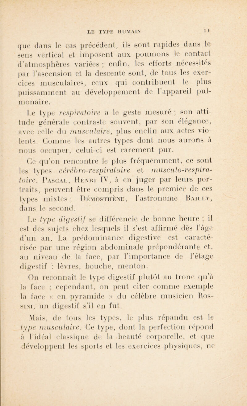 ({ne dans le cas précédent, ils sont rapides dans le sens vertical et imposent aux poumons le contact d’atmosphères variées ; enfin, les eilorts nécessités par l’ascension et la descente sont, de tous les exer¬ cices musculaires, ceux qui contribuent le plus puissamment au développement de 1 appareil pul¬ monaire. Le type respiratoire a le geste mesuré ; son atti¬ tude générale contraste souvent, par son élégance, avec celle du musculaire, plus enclin aux actes vio¬ lents. Gomme les autres types dont nous aurons a nous occuper, celui-ci est rarement pur. Ce qu’on rencontre le plus fréquemment, ce sont les types cérébro-respiratoire et musculo-respira- toire. Pascal, Henri IV, à en juger par leurs por¬ traits, peuvent être compris dans le premier de ces types mixtes ; Démosthène, l’astronome Bailly, dans le second. Le type digestif se différencie de bonne heure ; il est des sujets chez lesquels il s’est affirmé dès 1 âge d’un an. La prédominance digestive est caracté¬ risée par une région abdominale prépondérante et, au niveau de la face, par l’importance de l’étage digestif : lèvres, bouche, menton. On reconnaît le type digestif plutôt au tronc qu’à la face ; cependant, on peut citer connue exemple la face « en pyramide » du célèbre musicien Kos- sim, un digestif s’il en fut. Mais, de tous les types, le plus répandu est. le type musculaire. Ce type, dont la perfection répond à l’idéal classique de la beauté corporelle, et (pie développent les sports et les exercices physiques, ne