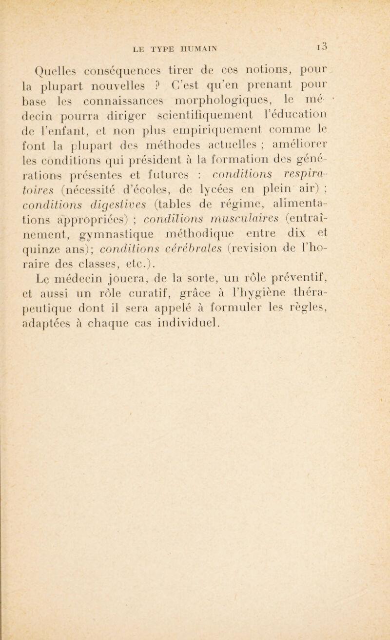 Quelles conséquences tirer de ces notions, pour la plupart nouvelles ? C’est qu’en prenant pour base les connaissances morphologiques, le nié- * decin pourra diriger scientifiquement l’éducation de l’enfant, et non plus empiriquement comme le font la plupart des méthodes actuelles ; améliorer les conditions qui président a la formation des géné¬ rations présentes et futures : conditions respira¬ toires (nécessité d’écoles, de lycées en plein air) ; conditions digestives (tables de régime, alimenta¬ tions appropriées) ; conditions musculaires (entraî¬ nement, gymnastique méthodique entre dix et quinze ans); conditions cérébrales (révision de l’ho¬ raire des classes, etc.). Le médecin jouera, de la sorte, un rôle préventif, et aussi un rôle curatif, grâce à l'hygiène théra¬ peutique dont il sera appelé à formuler les règles, adaptées à chaque cas individuel.