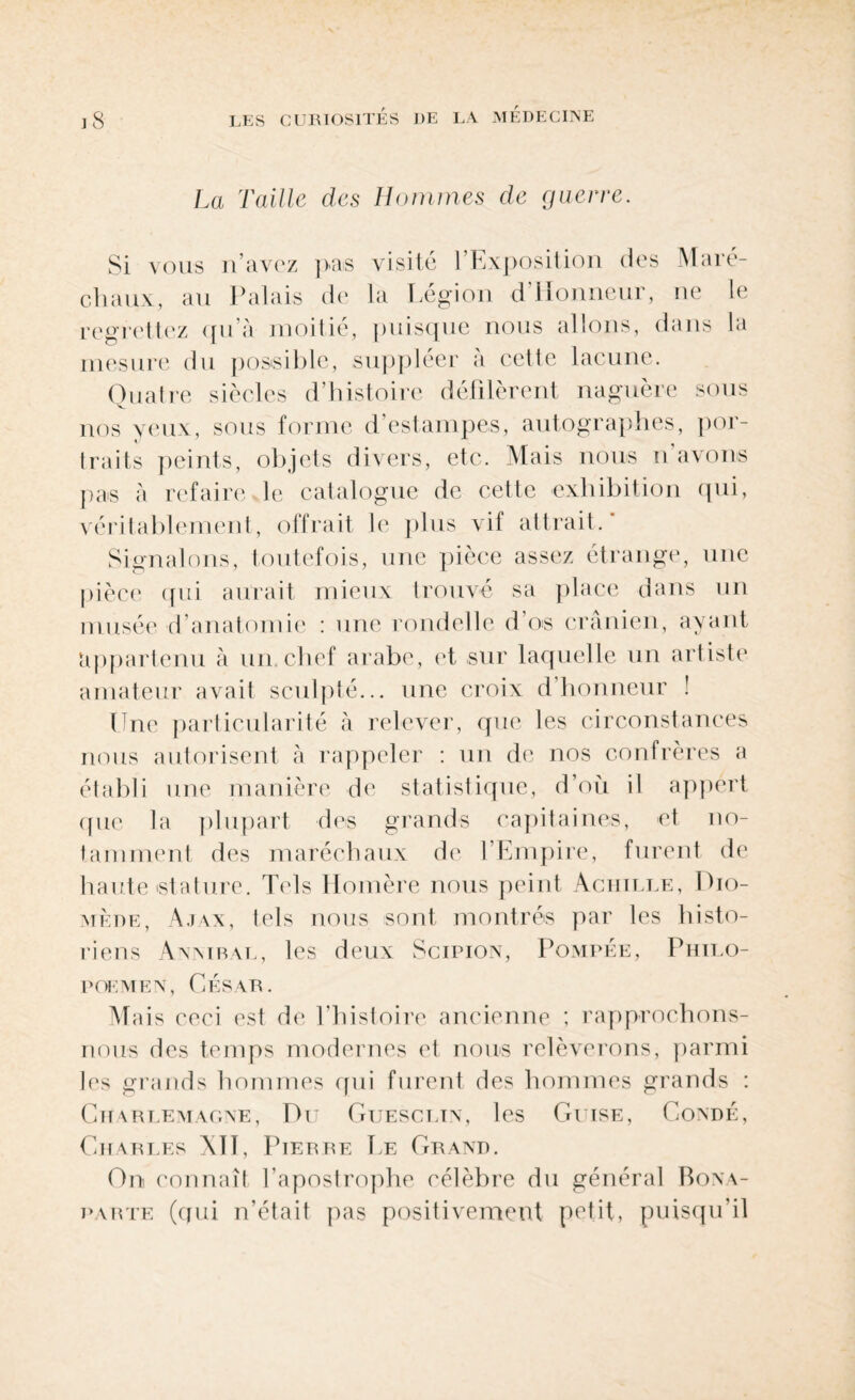 La Taille des Hommes de guerre. Si vous n’avez pas visite l’Exposition des Maré¬ chaux, au Palais de la Légion d’Honneur, ne le regrettez qu’à moitié, puisque nous allons, dans la mesure du possible, suppléer à cette lacune. Quatre siècles d’histoire défilèrent naguère sous nos yeux, sous forme d’estampes, autographes, por¬ traits peints, objets divers, etc. Mais nous n'avons pas à refaire le catalogue de cette exhibition qui, véritablement, offrait le plus vif attrait.* Signalons, toutefois, une pièce assez étrange, une pièce qui aurait mieux trouvé sa place dans un musée d’anatomie : une rondelle d’os crânien, ayant appartenu à un.chef arabe, et sur laquelle un artiste amateur avait sculpté... une croix d’honneur ! Une particularité à relever, que les circonstances nous autorisent à rappeler : un de nos confrères a établi une manière de statistique, d’où il appert que la plupart des grands capitaines, et no¬ tamment des maréchaux de l’Empire, furent de haute stature. Tels Homère nous peint Achille, Dio¬ mède, Ajax, tels nous sont montrés par les histo¬ riens Anmral, les deux Scipion, Pompée, Philo- POEMEN, CÉSAR. Mais ceci est de l’histoire ancienne ; rapprochons- nous des temps modernes et nous relèverons, parmi les grands hommes qui furent des hommes grands : Charlemagne, Du Guescltn, les Guise, Condé, Charles Ail, Pierre Ee Grand. On connaît l’apostrophe célèbre du général Bona¬ parte (qui n’était pas positivement petit, puisqu’il