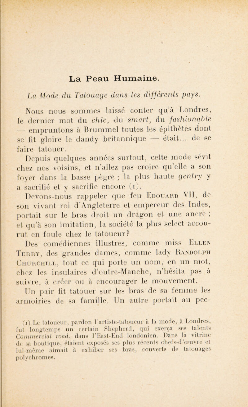 La Peau Humaine. La Mode du Tatouage dans les différents pays. Nous nous sommes laissé conter qu’à Londres, le dernier mot du chic, du smart, du fashionable — empruntons à Brummel toutes les épithètes dont se fit gloire le dandy britannique — était... de se faire tatouer. Depuis quelques années surtout, cette mode sévit chez nos voisins, et n’allez pas croire qu’elle a son foyer dans la basse pègre ; la plus haute gentry y a sacrifié et y sacrifie encore (i). Devons-nous rappeler que feu Edouard VII, de son vivant roi d’Angleterre et empereur des Indes, portait sur le bras droit un dragon et une ancre ; et qu’à son imitation, la société la plus select accou¬ rut en foule chez le tatoueur? Des comédiennes illustres, comme miss Ellen Terry, des grandes dames, comme lady Randolph Churchill, tout ce qui porte un nom, en un mot, chez les insulaires d’outre-Manche, n’hésita pas a suivre, à créer ou à encourager le mouvement. Un pair fit tatouer sur les bras de sa femme les armoiries de sa famille. Un autre portait au pec- (i) Le tatoueur, pardon l’artiste-tatoueur à la mode, à Londres, fut longtemps un cerlain Slieplierd, qui exerça ses talents Commercial road, dans l’East-End londonien. Dans la vitrine de sa boutique, étaient exposés scs plus récents chefs-d’œuvre et lui-même aimait à exhiber ses bras, couverts de tatouages polychromes.