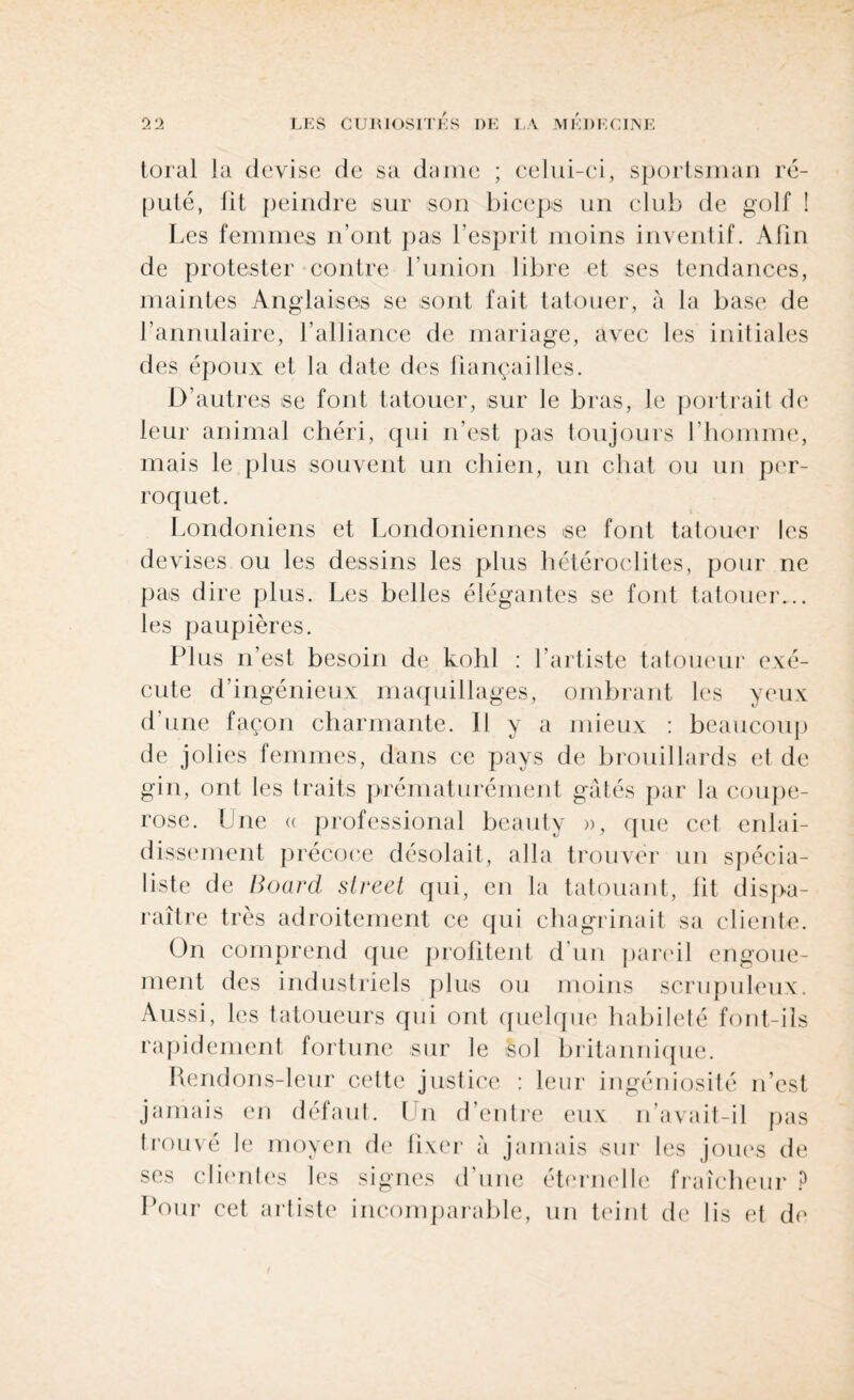 toral la devise de sa dame ; celui-ci, sportsman ré¬ puté, lit peindre sur son biceps un club de golf ! Les femmes n’ont pas l’esprit moins inventif. Afin de protester contre l’union libre et ses tendances, maintes Anglaises se sont fait tatouer, à la base de l’annulaire, l’alliance de mariage, avec les initiales des époux et la date des fiançailles. D’autres se font tatouer, sur le bras, le portrait de leur animal chéri, qui n’est pas toujours l’homme, mais le plus souvent un chien, un chat ou un per¬ roquet. Londoniens et Londoniennes se font tatouer les devises ou les dessins les plus hétéroclites, pour ne pas dire plus. Les belles élégantes se font tatouer... les paupières. Plus n’est besoin de kohl : l’artiste tatoueur exé¬ cute d’ingénieux maquillages, ombrant les yeux d’une façon charmante. 11 y a mieux : beaucoup de jolies femmes, dans ce pays de brouillards et de gin, ont les traits prématurément gâtés par la coupe¬ rose. Une « professional beauty », que cet enlai¬ dissement précoce désolait, alla trouver un spécia¬ liste de Board Street qui, en la tatouant, fit dispa¬ raître très adroitement ce qui chagrinait sa cliente. On comprend que profitent d’un pareil engoue¬ ment des industriels plus ou moins scrupuleux. Aussi, les tatoueurs qui ont quelque habileté font-ils rapidement fortune sur le sol britannique. Rendons-leur cette justice : leur ingéniosité n’est jamais en défaut. Un d'entre eux n’avait-il pas trouvé le moyen de fixer à jamais sur les joues de ses clientes les signes d’une éternelle fraîcheur ? Pour eet artiste incomparable, un teint de lis et de